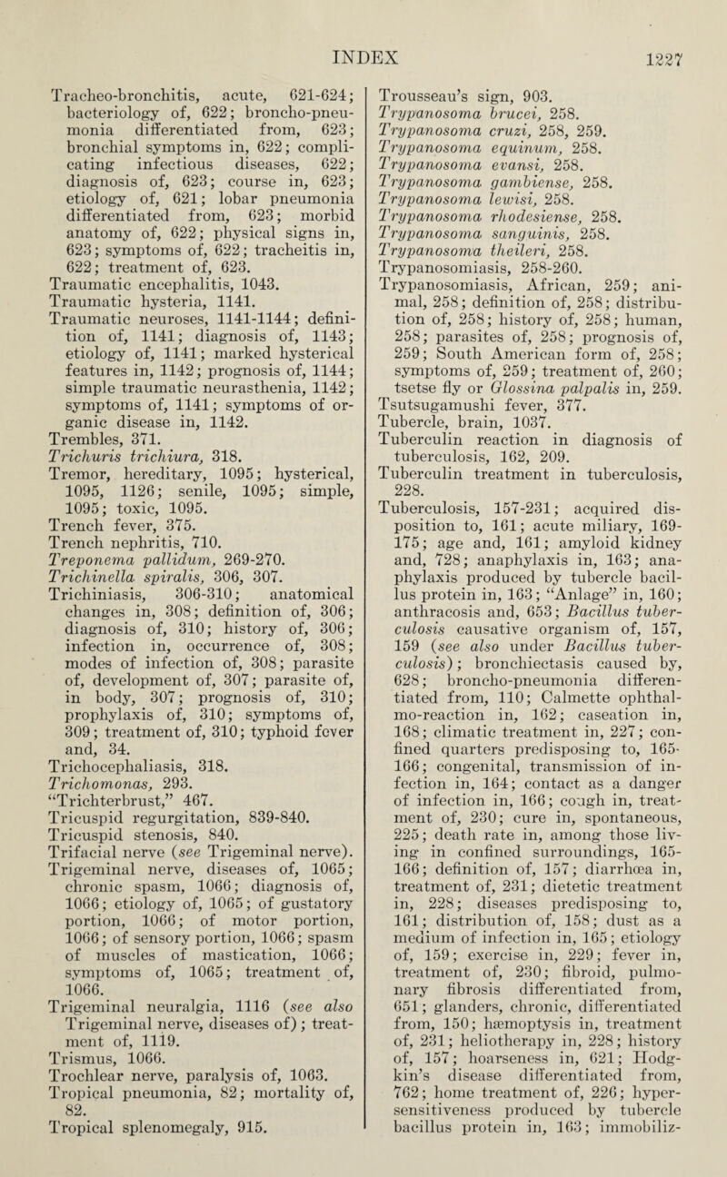 Tracheo-bronchitis, acute, 621-624; bacteriology of, 622; broncho-pneu¬ monia differentiated from, 623; bronchial symptoms in, 622; compli¬ cating infectious diseases, 622; diagnosis of, 623; course in, 623; etiology of, 621; lobar pneumonia differentiated from, 623; morbid anatomy of, 622; physical signs in, 623; symptoms of, 622; tracheitis in, 622; treatment of, 623. Traumatic encephalitis, 1043. Traumatic hysteria, 1141. Traumatic neuroses, 1141-1144; defini¬ tion of, 1141; diagnosis of, 1143; etiology of, 1141; marked hysterical features in, 1142; prognosis of, 1144; simple traumatic neurasthenia, 1142; symptoms of, 1141; symptoms of or¬ ganic disease in, 1142. Trembles, 371. THchuris trichiura, 318. Tremor, hereditary, 1095; hysterical, 1095, 1126; senile, 1095; simple, 1095; toxic, 1095. Trench fever, 375. Trench nephritis, 710. Treponema pallidum, 269-270. Trichinella spiralis, 306, 307. Trichiniasis, 306-310; anatomical changes in, 308; definition of, 306; diagnosis of, 310; history of, 306; infection in, occurrence of, 308; modes of infection of, 308; parasite of, development of, 307; parasite of, in body, 307; prognosis of, 310; prophylaxis of, 310; symptoms of, 309; treatment of, 310; typhoid fever and, 34. Trichocephaliasis, 318. Trichomonas, 293. “Trichterbrust,” 467. Tricuspid regurgitation, 839-840. Tricuspid stenosis, 840. Trifacial nerve (see Trigeminal nerve). Trigeminal nerve, diseases of, 1065; chronic spasm, 1066; diagnosis of, 1066; etiology of, 1065; of gustatory portion, 1066; of motor portion, 1066; of sensory portion, 1066; spasm of muscles of mastication, 1066; symptoms of, 1065; treatment of, 1066.. Trigeminal neuralgia, 1116 (see also Trigeminal nerve, diseases of) ; treat¬ ment of, lli9. Trismus, 1066. Trochlear nerve, paralysis of, 1063. Tropical pneumonia, 82; mortality of, 82. Tropical splenomegaly, 915. Trousseau’s sign, 903. Trypanosoma brucei, 258. Trypanosoma cruzi, 258, 259. Trypanosoma equinum, 258. Trypanosoma evansi, 258. Trypanosoma gambiense, 258. Trypanosoma lewisi, 258. Trypanosoma rhodesiense, 258. Trypanosoma sanguinis, 258. Trypanosoma theileri, 258. Trypanosomiasis, 258-260. Trypanosomiasis, African, 259; ani¬ mal, 258; definition of, 258; distribu¬ tion of, 258; history of, 258; human, 258; parasites of, 258; prognosis of, 259; South American form of, 258; symptoms of, 259; treatment of, 260; tsetse fly or Glossina palpalis in, 259. Tsutsugamushi fever, 377. Tubercle, brain, 1037. Tuberculin reaction in diagnosis of tuberculosis, 162, 209. Tuberculin treatment in tuberculosis, 228. Tuberculosis, 157-231; acquired dis¬ position to, 161; acute miliary, 169- 175; age and, 161; amyloid kidney and, 728; anaphylaxis in, 163; ana¬ phylaxis produced by tubercle bacil¬ lus protein in, 163; “Anlage” in, 160; anthracosis and, 653; Bacillus tuber¬ culosis causative organism of, 157, 159 (see also under Bacillus tuber¬ culosis) ; bronchiectasis caused by, 628; broncho-pneumonia differen¬ tiated from, 110; Calmette ophthal- mo-reaction in, 162; caseation in, 168; climatic treatment in, 227; con¬ fined quarters predisposing to, 165- 166; congenital, transmission of in¬ fection in, 164; contact as a danger of infection in, 166; cough in, treat¬ ment of, 230; cure in, spontaneous, 225; death rate in, among those liv¬ ing in confined surroundings, 165- 166; definition of, 157; diarrhoea in, treatment of, 231; dietetic treatment in, 228; diseases predisposing to, 161; distribution of, 158; dust as a medium of infection in, 165; etiology of, 159; exercise in, 229; fever in, treatment of, 230; fibroid, pulmo¬ nary fibrosis differentiated from, 651; glanders, chronic, differentiated from, 150; haemoptysis in, treatment of, 231; heliotherapy in, 228; history of, 157; hoarseness in, 621; Hodg¬ kin’s disease differentiated from, 762; home treatment of, 226; hyper¬ sensitiveness produced by tubercle bacillus protein in, 163; immobiliz-
