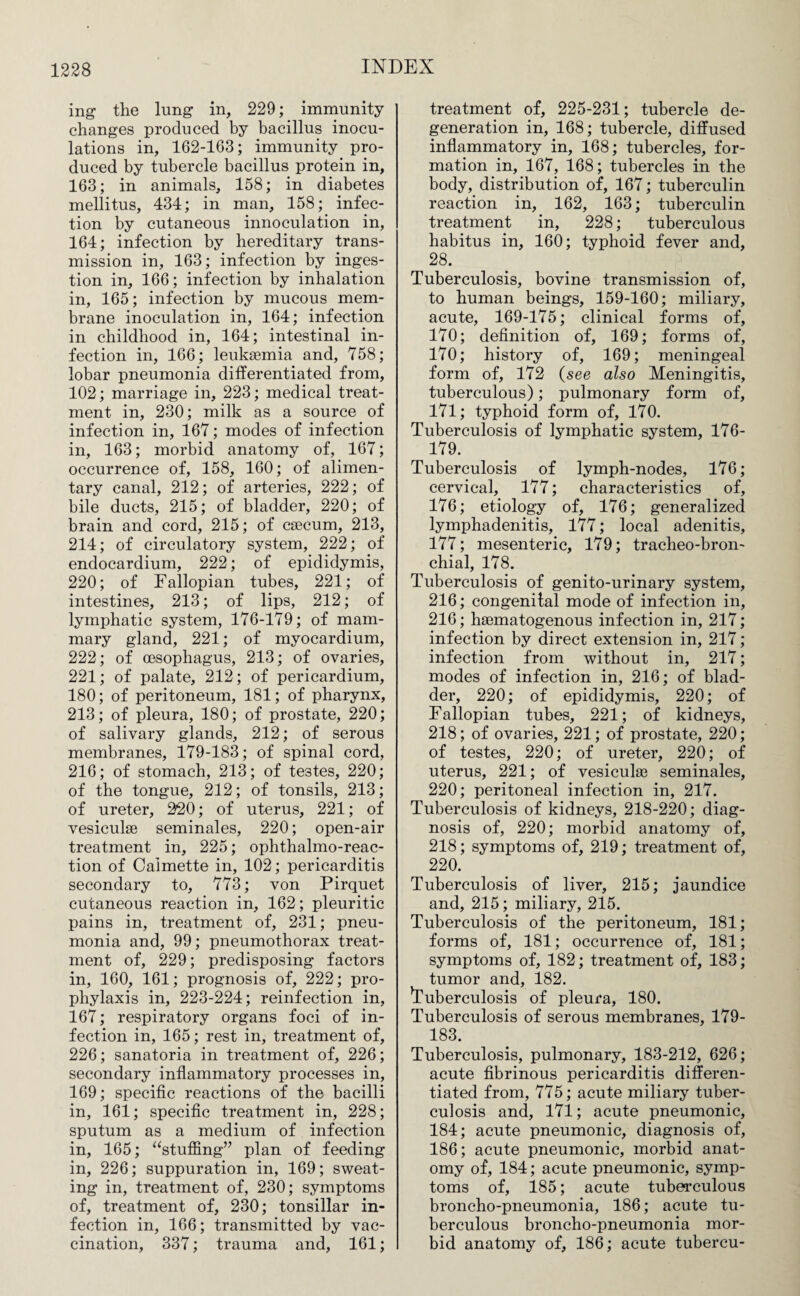 mg the lung in, 229; immunity changes produced by bacillus inocu¬ lations in, 162-163; immunity pro¬ duced by tubercle bacillus protein in, 163; in animals, 158; in diabetes mellitus, 434; in man, 158; infec¬ tion by cutaneous innoculation in, 164; infection by hereditary trans¬ mission in, 163; infection by inges¬ tion in, 166; infection by inhalation in, 165; infection by mucous mem¬ brane inoculation in, 164; infection in childhood in, 164; intestinal in¬ fection in, 166; leukaemia and, 758; lobar pneumonia differentiated from, 102; marriage in, 223; medical treat¬ ment in, 230; milk as a source of infection in, 167; modes of infection in, 163; morbid anatomy of, 167; occurrence of, 158, 160; of alimen¬ tary canal, 212; of arteries, 222; of bile ducts, 215; of bladder, 220; of brain and cord, 215; of caecum, 213, 214; of circulatory system, 222; of endocardium, 222; of epididymis, 220; of Fallopian tubes, 221; of intestines, 213; of lips, 212; of lymphatic system, 176-179; of mam¬ mary gland, 221; of myocardium, 222; of oesophagus, 213; of ovaries, 221; of palate, 212; of pericardium, 180; of peritoneum, 181; of pharynx, 213; of pleura, 180; of prostate, 220; of salivary glands, 212; of serous membranes, 179-183; of spinal cord, 216; of stomach, 213; of testes, 220; of the tongue, 212; of tonsils, 213; of ureter, 220; of uterus, 221; of vesiculae seminales, 220; open-air treatment in, 225; ophthalmo-reac- tion of Calmette in, 102; pericarditis secondary to, 773; von Pirquet cutaneous reaction in, 162; pleuritic pains in, treatment of, 231; pneu¬ monia and, 99; pneumothorax treat¬ ment of, 229; predisposing factors in, 160, 161; prognosis of, 222; pro¬ phylaxis in, 223-224; reinfection in, 167; respiratory organs foci of in¬ fection in, 165; rest in, treatment of, 226; sanatoria in treatment of, 226; secondary inflammatory processes in, 169; specific reactions of the bacilli in, 161; specific treatment in, 228; sputum as a medium of infection in, 165; “stuffing” plan of feeding in, 226; suppuration in, 169; sweat¬ ing in, treatment of, 230; symptoms of, treatment of, 230; tonsillar in¬ fection in, 166; transmitted by vac¬ cination, 337; trauma and, 161; treatment of, 225-231; tubercle de¬ generation in, 168; tubercle, diffused inflammatory in, 168; tubercles, for¬ mation in, 167, 168; tubercles in the body, distribution of, 167; tuberculin reaction in, 162, 163; tuberculin treatment in, 228; tuberculous habitus in, 160; typhoid fever and, 28. Tuberculosis, bovine transmission of, to human beings, 159-160; miliary, acute, 169-175; clinical forms of, 170; definition of, 169; forms of, 170; history of, 169; meningeal form of, 172 (see also Meningitis, tuberculous); pulmonary form of, 171; typhoid form of, 170. Tuberculosis of lymphatic system, 176- 179. Tuberculosis of lymph-nodes, 176; cervical, 177; characteristics of, 176; etiology of, 176; generalized lymphadenitis, 177; local adenitis, 177; mesenteric, 179; tracheo-bron- chial, 178. Tuberculosis of genito-urinary system, 216; congenital mode of infection in, 216; hsematogenous infection in, 217; infection by direct extension in, 217; infection from without in, 217; modes of infection in, 216; of blad¬ der, 220; of epididymis, 220; of Fallopian tubes, 221; of kidneys, 218; of ovaries, 221; of prostate, 220; of testes, 220; of ureter, 220; of uterus, 221; of vesicuke seminales, 220; peritoneal infection in, 217. Tuberculosis of kidneys, 218-220; diag¬ nosis of, 220; morbid anatomy of, 218; symptoms of, 219; treatment of, 220. Tuberculosis of liver, 215; jaundice and, 215; miliary, 215. Tuberculosis of the peritoneum, 181; forms of, 181; occurrence of, 181; symptoms of, 182; treatment of, 183; tumor and, 182. ’Tuberculosis of pleura, 180. Tuberculosis of serous membranes, 179- 183. Tuberculosis, pulmonary, 183-212, 626; acute fibrinous pericarditis differen¬ tiated from, 775; acute miliary tuber¬ culosis and, 171; acute pneumonic, 184; acute pneumonic, diagnosis of, 186; acute pneumonic, morbid anat¬ omy of, 184; acute pneumonic, symp¬ toms of, 185; acute tuberculous broncho-pneumonia, 186; acute tu¬ berculous broncho-pneumonia mor¬ bid anatomy of, 186; acute tubercu-