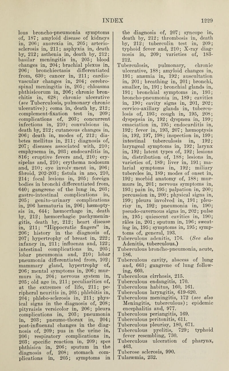 lous broncho-pneumonia symptoms of, 187; amyloid disease of kidneys in, 206; anorexia in, 205; arterio¬ sclerosis in, 211; asphyxia in, death by, 212; asthenia in, death by, 212; basilar meningitis in, 205; blood changes in, 204; brachial plexus in, 206; bronchiectasis differentiated from, 630; cancer in, 211; cardio¬ vascular changes in, 204; cerebro¬ spinal meningitis in, 205; chloasma phthisicorum in, 206; chronic bron¬ chitis in, 628; chronic ulcerative (see Tuberculosis, pulmonary chronic ulcerative); coma in, death by, 212; complement-fixation test in, 209; complications of, 203; concurrent infections in, 210; convulsions in, death by, 212; cutaneous changes in, 206; death in, modes of, 212; dia¬ betes mellitus in, 211; diagnosis of, 207; diseases associated with, 210; emphysema in, 203; endocarditis in, 816; eruptive fevers and, 210; ery¬ sipelas and, 210; erythema nodosum and, 210; eye involvement in, 206; fibroid, 202-203; fistula in ano, 210, 214; focal lesions in, 205; foreign bodies in bronchi differentiated from, 640; gangrene of the lung in, 203; gastro-intestinal complications in, 205; genito-urinary complications in, 206 haematuria in, 206; ha3mopty- sis in, 644; haemorrhage in, death by, 212; haemorrhagic pachymenin¬ gitis, death by, 212; heart disease in, 211; “Hippocratic fingers” in, 206; history in the diagnosis of, 207; hypertrophy of breast in, 222; infancy in, 211; influenza and, 122; intestinal complications in, 205; lobar pneumonia and, 210; lobar pneumonia differentiated from, 102; mammary gland, hypertrophy of, 206; mental symptoms in, 206; mur¬ murs in, 204; nervous system in, 205; old age in, 211; peculiarities of, at the extremes of life, 211; pe¬ ripheral neuritis in, 205; phlebitis in, 204; phlebo-sclerosis in, 211; phys¬ ical signs in the diagnosis of, 208; pityraisis versicolor in, 206; pleura complications in, 203; pneumonia in, 203; pneumo-thorax in, 204; post-influenzal changes in the diag¬ nosis of, 209; pus in the urine in, 206; respiratory complications in, 203; specific reaction in, 209; spes phthisica in, 206; sputum in the diagnosis of, 208; stomach com¬ plications in, 205; symptoms in the diagnosis of, 207; syncope in, death by, 212; thrombosis in, death by, 212; tuberculin test in, 209; typhoid fever and, 210; X-ray diag¬ nosis in, 209; varieties of, 183- 212. Tuberculosis, pulmonary, chronic ulcerative, 188; amyloid changes in, 191; anaemia in, 192; auscultation in, 201; breathing in, 201; bronchi, smaller, in, 191; bronchial glands in, 191; bronchial symptoms in, 193; broncho-pneumonia in, 189; cavities in, 190; cavity signs in, 201, 202; cervico-axillary glands in, tubercu¬ losis of, 193; cough in, 195, 208; dyspepsia in, 192; dyspnoea in, 199; emaciation in, 195; endocarditis in, 192; fever in, 193, 207; haemoptysis in, 192, 197, 198; inspection in, 199; intestinal tuberculosis in, 192; laryngeal symptoms in, 192; larynx in, 192; latent types of, 192; lesions in, distribution of, 188; lesions in, varieties of, 189; liver in, 191; ma¬ larial symptoms in, 192; miliary tubercles in, 189; modes of onset in, 192; morbid anatomy of, 188; mur¬ murs in, 201; nervous symptoms in, 193; pain in, 195; palpation in, 200; percussion in, 200; physical signs in, 199; pleura involved in, 191; pleu¬ risy in, 192; pneumonia in, 190; pseudo-cavernous signs in, 202; pulse in, 195; quiescent cavities in, 190; rales in, 201; sputum in, 196; sweat¬ ing in, 195; symptoms in, 195; symp¬ toms of, general, 193. Tuberculous adenitis, 176. (See also Adenitis, tuberculous.) Tuberculous broncho-pneumonia, acute, 186. Tuberculous cavity, abscess of lung and, 663; gangrene of lung follow¬ ing, 660. Tuberculous cirrhosis, 215. Tuberculous endangitis, 170. Tuberculous habitus, 160, 161. Tuberculous laryngitis, 619-620. Tuberculous meningitis, 172 (see also Meningitis, tuberculous); epidemic encephalitis and, 977. Tuberculous periangitis, 169. Tuberculous peritonitis, 611. Tuberculous pleurisy, 180, 671. Tuberculous pyelitis, 729; typhoid fever resembling, 730. Tuberculous ulceration of pharynx, 463. Tuberose sclerosis, 990. Tularaemia, 232.