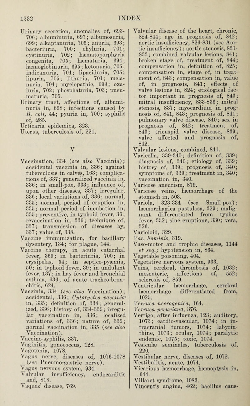 Urinary secretion, anomalies of, 693- TOG; albuminuria, 697; albumosuria, 699; alkaptanuria, 705; anuria, 693; bacteriuria, 700; chyluria, 701; cystinuria, 702; haematoporphyria congenita, 705; haematuria, 694; haemoglobinuria, 695; ketonuria, 705; indicanuria, 704; lipaciduria, 705; lipuria, 705; lithuria, 701; mela- nuria, 704; myelopathic, 699; oxa- luria, 702; phosphaturia, 703; pneu- maturia, 705. Urinary tract, affections of, albumi¬ nuria in, 698; infections caused by B. coli, 44; pyuria in, 700; syphilis of, 285. Urticaria epidemica, 323. Uterus, tuberculosis of, 221. V Vaccination, 334 (see also Vaccinia); accidental vaccinia in, 336; against tuberculosis in calves, 163; complica¬ tions of, 337; generalized vaccinia in, 336; in small-pox, 333; influence of, upon other diseases, 337; irregular, 336; local variations of, 336; normal, 335; normal, period of eruption in, 335; normal period of incubation in, 335; preventive, in typhoid fever, 36; revaccination in, 336; technique of, 337; transmission of diseases by, 337; value of, 338. Vaccine immunization, for bacillary dysentery, 134; for plague, 144. Vaccine therapy, in acute catarrhal fever, 369; in bacteriuria, 700; in erysipelas, 54; in septico-pyaemia, 50; in typhoid fever, 39; in undulant fever, 137; in hay fever and bronchial asthma, 636; of acute tracheo-bron- chitis, 624. Vaccinia, 334 (see also Vaccination) ; accidental, 336; Cytoryctes vacciniw in, 335; definition of, 334; general¬ ized, 336; history of, 334-335; irregu¬ lar vaccination in, 336; localized variations of, 336; nature of, 335; normal vaccination in, 335 (see also Vaccination). Vaccino-syphilis, 337. Vaginitis, gonococcus, 128. Vagotonia, 1078. Vagus nerve, diseases of, 1076-1078 (see Pneumo-gastric nerve). Vagus nervous system, 934. Valvular insufficiency, endocarditis and, 818. Vaquez’ disease, 769. Valvular disease of the heart, chronic, 824-844; age in prognosis of, 842; aortic insufficiency, 826-831 (see Aor¬ tic insufficiency) ; aortic stenosis, 831- 833; combined valvular lesions, 841; broken stage of, treatment of, 844; compensation in, definition of, 825; compensation in, stage of, in treat¬ ment of, 843; compensation in, value of, in prognosis, 841; effects of valve lesions in, 824; etiological fac¬ tor important in prognosis of, 843; mitral insufficiency, 833-836; mitral stenosis, 837; myocardium in prog¬ nosis of, 841, 843; prognosis of, 841; pulmonary valve disease, 840; sex in prognosis of, 842; treatment of, 843; tricuspid valve disease, 839; valve affected and prognosis of, 842. Valvular lesions, combined, 841. Varicella, 339-340; definition of, 339; diagnosis of, 340; etiology of, 339; history of, 339; prognosis of, 340; symptoms of, 339; treatment in, 340; vaccination in, 340. Varicose aneurism, 879. Varicose veins, haemorrhage of the stomach in, 503. Variola, 323-334 (see Small-pox); haemorrhagica pustulosa, 329; malig¬ nant differentiated from typhus fever, 352; sine eruptione, 330; vera, 326. ' Varioloid, 329. Var. hominis, 319. Vaso-motor and trophic diseases, 1144 et seqhypotension in, 864. Vegetable poisoning, 404. Vegetative nervous system, 933. Veins, cerebral, thrombosis of, 1032; mesenteric, affections of, 552; sclerosis of, 859. Ventricular haemorrhage, cerebral haemorrhage differentiated from, 1025. Verruca necrogenica, 164. Verruca peruviana, 376. Vertigo, after influenza, 123; auditory, 1073; cardio-vascular, 1074; in in¬ tracranial tumors, 1074; labyrin¬ thine, 1073; ocular, 1074; paralytic endemic, 1075; toxic, 1074. Vesiculae seminales, tuberculosis of, 220. Vestibular nerve, diseases of, 1072. Vestibulitis, acute, 1074. Vicarious haemorrhage, haemoptysis in, 644. Villaret syndrome, 1082. Vincent’s angina, 462; bacillus caus-