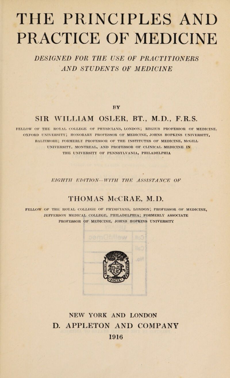 PRACTICE OF MEDICINE DESIGNED FOR THE USE OF PRACTITIONERS AND STUDENTS OF MEDICINE BY SIR WILLIAM OSLER, BT., M.D., F.R.S. FELLOW OF THE ROYAL COLLEGE OF PHYSICIANS, LONDON; REGIUS PROFESSOR OF MEDICINE. OXFORD UNIVERSITY; HONORARY PROFESSOR OF MEDICINE, JOHNS HOPKINS UNIVERSITY, BALTIMORE; FORMERLY PROFESSOR OF THE INSTITUTES OF MEDICINE, McGILL UNIVERSITY, MONTREAL, AND PROFESSOR OF CLINICAL MEDICINE IN THE UNIVERSITY OF PENNSYLVANIA, PHILADELPHIA EIGHTH EDITION—WITH THE ASSISTANCE OF THOMAS McCRAE, M.D. FELLOW OF THE ROYAL COLLEGE OF PHYSICIANS, LONDON; PROFESSOR OF MEDICINE, JEFFERSON MEDICAL COLLEGE, PHILADELPHIA; FORMERLY ASSOCIATE PROFESSOR OF MEDICINE, JOHNS HOPKINS UNIVERSITY NEW YORK AND LONDON D. APPLETON AND COMPANY 1916