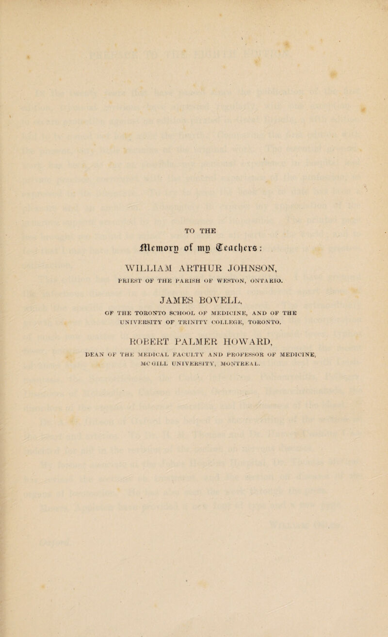 TO THE ilktnorr) of mo Seachirs: WILLIAM ARTHUR JOHNSON, PRIEST OF THE PARISH OF WESTON, ONTARIO, JAMES BOVELL, OF THE TORONTO SCHOOL OF MEDICINE, AND OF THE UNIVERSITY OF TRINITY COLLEGE, TORONTO, ROBERT PALMER HOWARD, DEAN OF THE MEDICAL FACULTY AND PROFESSOR OF MEDICINE, MCGILL UNIVERSITY, MONTREAL,
