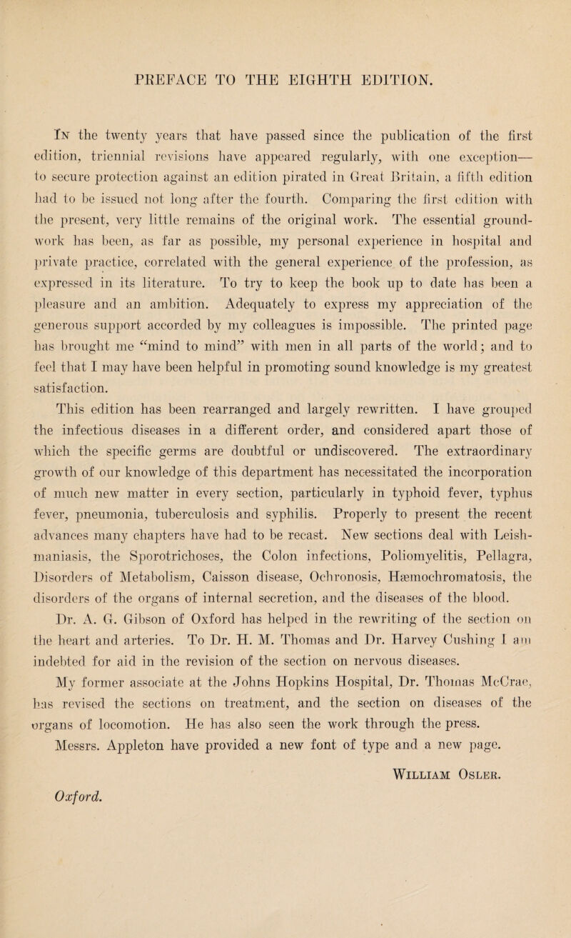PBEFACE TO THE EIGHTH EDITION. In the twenty years that have passed since the publication of the first edition, triennial revisions have appeared regularly, with one exception— to secure protection against an edition pirated in Great Britain, a fifth edition had to he issued not long after the fourth. Comparing the first edition with the present, very little remains of the original work. The essential ground¬ work has been, as far as possible, my personal experience in hospital and private practice, correlated with the general experience of the profession, as expressed in its literature. To try to keep the book up to date has been a pleasure and an ambition. Adequately to express my appreciation of the generous support accorded by my colleagues is impossible. The printed page has brought me “mind to mind” wbth men in all parts of the world; and to feel that I may have been helpful in promoting sound knowledge is my greatest satisfaction. This edition has been rearranged and largely rewritten. I have grouped the infectious diseases in a different order, and considered apart those of which the specific germs are doubtful or undiscovered. The extraordinary growth of our knowledge of this department has necessitated the incorporation of much new matter in every section, particularly in typhoid fever, typhus fever, pneumonia, tuberculosis and syphilis. Properly to present the recent advances many chapters have had to be recast. New sections deal with Leish¬ maniasis, the Sporotrichoses, the Colon infections, Poliomyelitis, Pellagra, Disorders of Metabolism, Caisson disease, Ochronosis, Hemochromatosis, the disorders of the organs of internal secretion, and the diseases of the blood. Dr. A. G. Gibson of Oxford has helped in the rewriting of the section on the heart and arteries. To Dr. H. M. Thomas and Dr. Harvey Cushing I am indebted for aid in the revision of the section on nervous diseases. My former associate at the Johns Hopkins Hospital, Dr. Thomas McCrae, has revised the sections on treatment, and the section on diseases of the organs of locomotion. He has also seen the work through the press. Messrs. Appleton have provided a new font of type and a new page. Oxford.