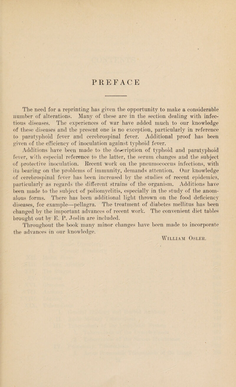 PREFACE The need for a reprinting has given the opportunity to make a considerable number of alterations. Many of these are in the section dealing with infec¬ tious diseases. The experiences of war have added much to our knowledge of these diseases and the present one is no exception, particularly in reference to paratyphoid fever and cerebrospinal fever. Additional proof has been given of the efficiency of inoculation against typhoid fever. Additions have been made to the description of typhoid and paratyphoid fever, with especial reference to the latter, the serum changes and the subject of protective inoculation. Recent work on the pneumococcus infections, with its bearing on the problems of immunity, demands attention. Our knowledge of cerebrospinal fever lias been increased by the studies of recent epidemics, particularly as regards the different strains of the organism. Additions have been made to the subject of poliomyelitis, especially in the study of the anom¬ alous forms. There has been additional light thrown on the food deficiency diseases, for example—pellagra. The treatment of diabetes mellitus has been changed by the important advances of recent work. The convenient diet tables brought out by E. P. Joslin are included. Throughout the book many minor changes have been made to incorporate the advances in our knowledge.