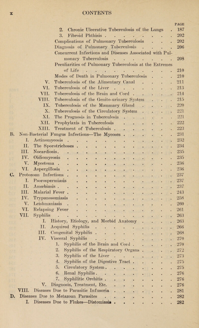the Extremes is B. 2. Chronic Ulcerative Tuberculosis of the Lungs 3. Fibroid Phthisis Complications of Pulmonary Tuberculosis Diagnosis of Pulmonary Tuberculosis Concurrent Infections and Diseases Associated with Pul¬ monary Tuberculosis .... Peculiarities of Pulmonary Tuberculosis at of Life Modes of Death in Pulmonary Tuberculos Tuberculosis of the Alimentary Canal Tuberculosis of the Liver Tuberculosis of the Brain and Cord . Tuberculosis of the Genito-urinary System Tuberculosis of the Mammary Gland Tuberculosis of the Circulatory System The Prognosis in Tuberculosis Prophylaxis in Tuberculosis Treatment of Tuberculosis . Non-Bacterial Fungus Infections—The Mycoses I. Actinomycosis II. Y. VI. VII. VIII. IX. X. XIII. c. III. IV. V. VI. II. III. IV. V. VI. VII. The Sporotrichoses Nocardiosis. Oidiomycosis Mycetoma . Aspergillosis Protozoan Infections . I, Psorospermiasis Amcebiasis . Malarial Fever . Trypanosomiasis Leishmaniasis Relapsing Fever Syphilis I. History, Etiology, an II. Acquired Syphilis III. Congenital Syphilis IV. Visceral Syphilis 1. Syphilis of the Brain and Cord Syphilis of the Respiratory Organs Syphilis of the Liver d Morbid An atomy 2. 3. 4, 5. 6. 7. Syphilis of the Digestive Ti Circulatory System. Renal Syphilis. Syphilitic Orchitis . V. Diagnosis, Treatment, Etc. VIII. Diseases Due to Parasitic Infusoria D. Diseases Due to Metazoan Parasites I. Diseases Due to Flukes—Distomiasis act PAGE 187 202 202 206 208 210 210 211 213 214 215 220 221 221 222 223 231 232 234 235 235 236 236 237 237 258 260 261 263 263 266 268 270 270 272 273 275 275 276 276 276 281 282 282