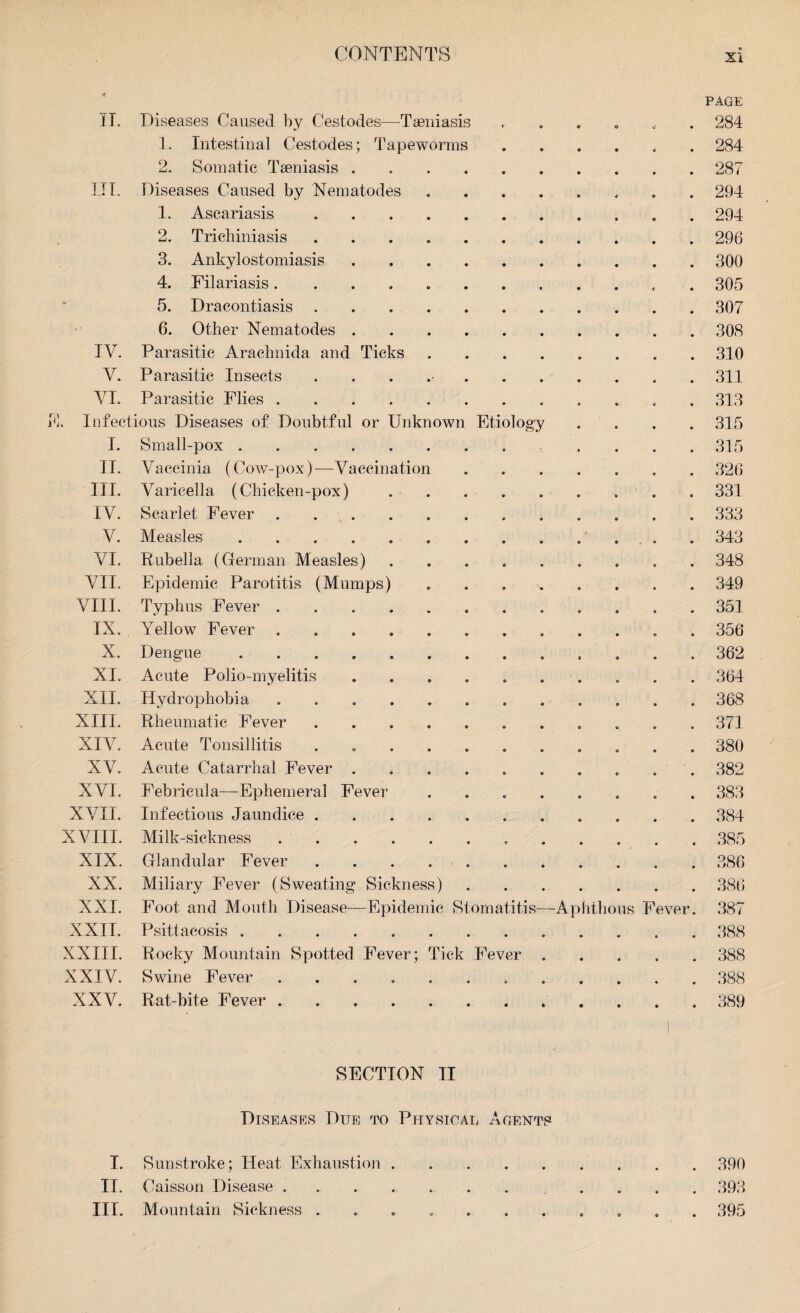 PAGE IT, Diseases Caused by Cestodes-—Taeniasis ........ 284 1. Intestinal Cestodes; Tapeworms ...... 284 2. Somatic Taeniasis. 287 III. Diseases Caused by Nematodes ........ 294 1. Ascariasis .. 294 2. Trichiniasis ..296 3. Ankylostomiasis.300 4. Filariasis. 305 5. Dracontiasis. 307 6. Other Nematodes.308 IV. Parasitic Arachnida and Ticks ........ 310 V. Parasitic Insects ..311 YI. Parasitic Flies. 313 . Infectious Diseases of Doubtful or Unknown Etiology .... 315 I. Small-pox. ... 315 II. Vaccinia (Cow-pox)—Vaccination ....... 326 III. Varicella (Chicken-pox). 331 IV. Scarlet Fever ............ 333 V. Measles ............. 343 VI. Rubella (German Measles) ......... 348 VII. Epidemic Parotitis (Mumps) ........ 349 VIII. Typhus Fever ............ 351 IX. Yellow Fever ............ 356 X. Dengue ............. 362 XI. Acute Polio-myelitis .......... 364 XII. Hydrophobia ............ 368 XIII. Rheumatic Fever ........... 371 XIV. Acute Tonsillitis ........... 380 XV. Acute Catarrhal Fever .......... 382 XVI. Febricula—Ephemeral Fever ........ 383 XVII. Infectious Jaundice ........... 384 XVIII. Milk-sickness. 385 XIX. Glandular Fever. 386 XX. Miliary Fever (Sweating Sickness).386 XXI. Foot and Mouth Disease—Epidemic Stomatitis—Aphthous Fever. 387 XXII. Psittacosis. 388 XXIII. Rocky Mountain Spotted Fever; Tick Fever ..... 388 XXIV. Swine Fever ............ 388 XXV. Rat-bite Fever. 389 SECTION II Diseases Due to Physical Agents I. Sunstroke; Heat Exhaustion.390 II. Caisson Disease ............ 393 III. Mountain Sickness ........... 395