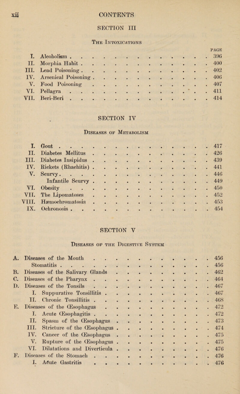 • * SECTION III The Intoxications PAGE I. Alcoholism.. 396 II. Morphia Habit ... 400 III. Lead Poisoning.402 IV. Arsenical Poisoning ... 406 Y. Food Poisoning.. 407 YI. Pellagra ... 411 VII. Beri-Beri ... . 414 SECTION IY Diseases op Metabolism I. Gout.417 II. Diabetes Mellitus.426 III. Diabetes Insipidus.439 IV. Rickets (Rhachitis).441 Y. Scurvy...446 Infantile Scurvy.449 YI. Obesity..450 VII. The Lipomatoses.452 VIII. Haemochromatosis. 453 IX. Ochronosis .. 454 SECTION V Diseases op the Digestive System A. Diseases of the Mouth.456 Stomatitis.456 B. Diseases of the Salivary Glands. 462 C. Diseases of the Pharynx.. . 464 D. Diseases of the Tonsils.467 I. Suppurative Tonsillitis.467 II. Chronic Tonsillitis. 468 E. Diseases of the CEsophagus. 472 I. Acute Oesophagitis.472 II. Spasm of the CEsophagus.473 III. Stricture of the CEsophagus.474 IY. Cancer of the CEsophagus.475 Y. Rupture of the CEsophagus.. . .475 YI. Dilatations and Diverticula. .476 F. Diseases of the Stomach.476