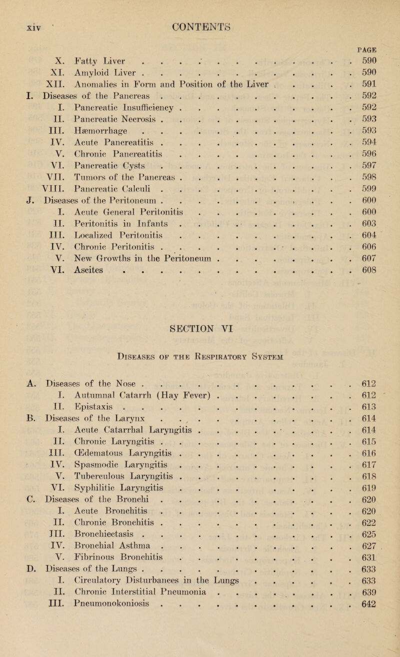 PAGE X. Fatty Liver . e e 590 XI. Amyloid Liver. 9 • 590 XII. Anomalies in Form and Position of the Liver - 591 Diseases of the Pancreas .... • • 592 I. Pancreatic Insufficiency . • • 592 II. Pancreatic Necrosis .... • e 593 III. Haemorrhage ..... • 9 593 IV. Acute Pancreatitis .... 9 9 594 V. Chronic Pancreatitis 9 9 596 VI. Pancreatic Cysts .... e a 597 VII. Tumors of the Pancreas . 9 9 598 VIII. Pancreatic Calculi .... 9 9 599 Diseases of the Peritoneum .... 9 9 3 600 I. Acute General Peritonitis 9 9 600 II. Peritonitis in Infants • 9 9 603 III. Localized Peritonitis 9 9 604 IV. Chronic Peritonitis .... 9 9 606 V. New Growths in the Peritoneum . • e 9 607 VI. Ascites. 608 SECTION VI Diseases oe the Respiratory System A. Diseases of the Nose ..612 I. Autumnal Catarrh (Hay Fever).612 II. Epistaxis. 613 B. Diseases of the Larynx ..614 I. Acute Catarrhal Laryngitis.• . . . 614 II. Chronic Laryngitis ..615 III. (Edematous Laryngitis.616 IV. Spasmodic Laryngitis . . . . . . . . . 617 V. Tuberculous Laryngitis . . 618 VI. Syphilitic Laryngitis .... ..... 619 C. Diseases of the Bronchi.. 620 I. Acute Bronchitis. 620 II. Chronic Bronchitis.622 III. Bronchiectasis.625 IV. Bronchial Asthma.627 V. Fibrinous Bronchitis.631 D. Diseases of the Lungs.. . 633 I. Circulatory Disturbances in the Lungs.633 II. Chronic Interstitial Pneumonia ........ 639 III. Pneumonokoniosis . .642