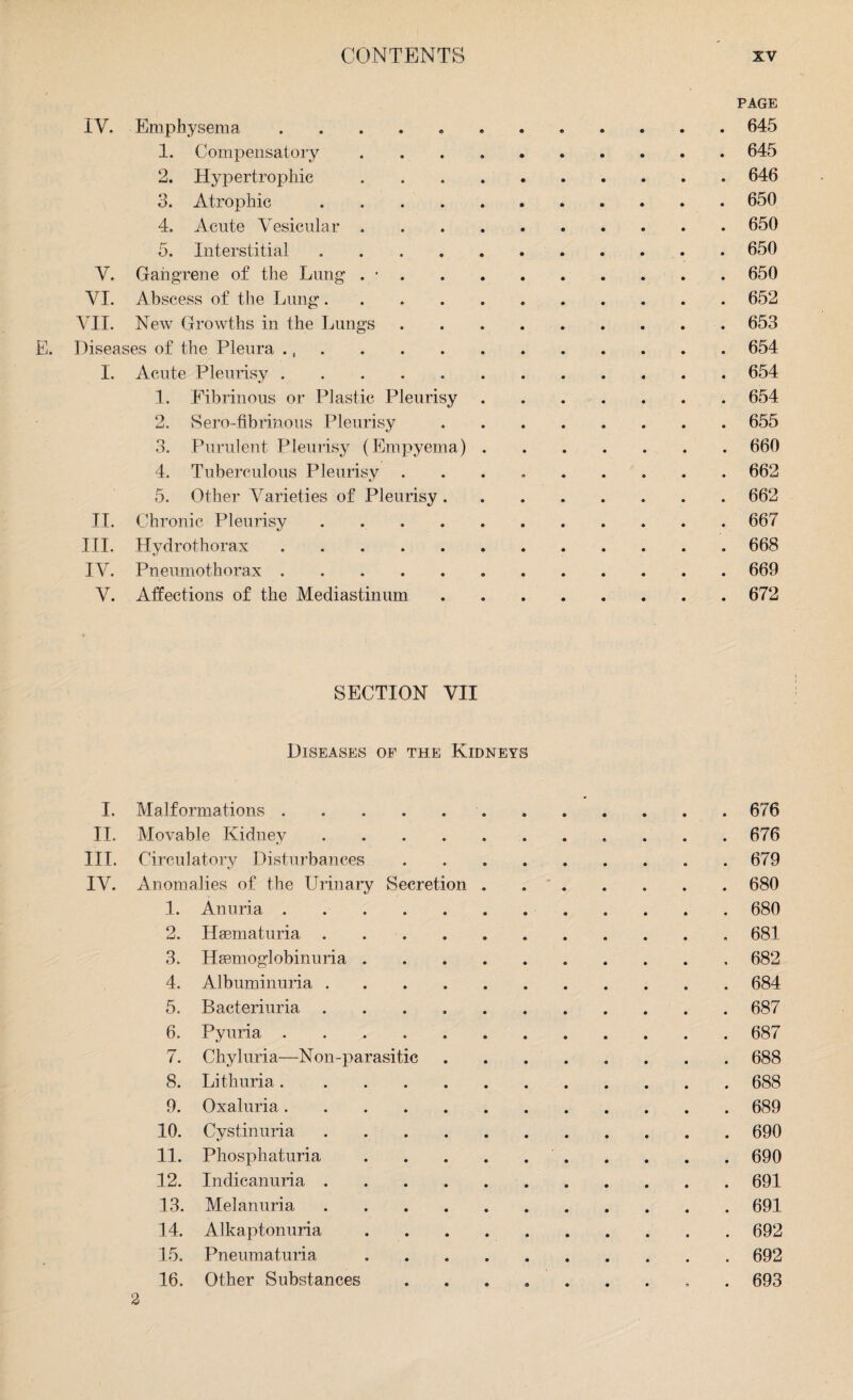 PAGE IV. Emphysema. 645 1. Compensatory ..645 2. Hypertrophic ..646 3. Atrophic.650 4. Acute Vesicular . 650 5. Interstitial.650 V. Gangrene of the Lung . •.650 VI. Abscess of the Lung..652 VII. New Growths in the Lungs ..653 Diseases of the Pleura .,.654 I. Acute Pleurisy ..654 1. Fibrinous or Plastic Pleurisy.654 2. Sero-fibrinous Pleurisy.655 3. Purulent Pleurisy (Empyema).660 4. Tuberculous Pleurisy ......... 662 5. Other Varieties of Pleurisy.662 II. Chronic Pleurisy . 667 III. Hydrothorax.668 IV. Pneumothorax.669 V. Affections of the Mediastinum.672 SECTION VII Diseases of the Kidneys I. Malformations ..676 II. Movable Kidney.676 III. Circulatory Disturbances.679 IV. Anomalies of the Urinary Secretion.680 1. Anuria. 680 2. Hematuria ..681 3. Hemoglobinuria . 682 4. Albuminuria.684 5. Bacteriuria.687 6. Pyuria.687 7. Chyluria—Non-parasitic.688 8. Lithuria.688 9. Oxaluria.689 10. Cystinuria.690 11. Phosphaturia. 690 12. Indicanuria.691 13. Melanuria.691 14. Alkaptonuria.692 15. Pneumaturia.692 16. Other Substances ......... 693 2