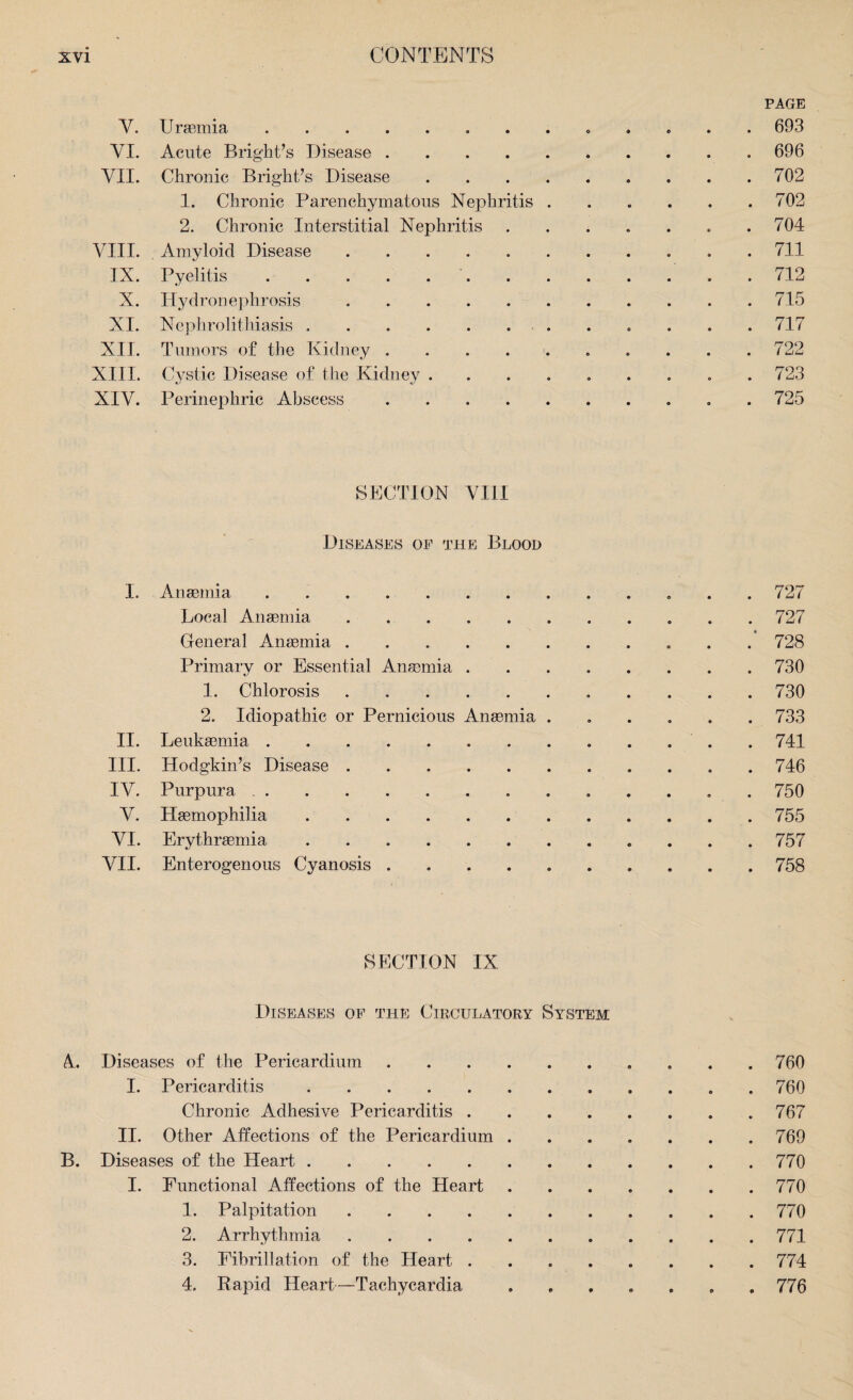 PAGE V. Uraemia.. 693 VI. Acute Bright’s Disease.696 VII. Chronic Bright’s Disease.702 1. Chronic Parenchymatous Nephritis . . . . . .702 2. Chronic Interstitial Nephritis . . . . . . .704 VIII. Amyloid Disease . 711 IX. Pyelitis. .712 X. Hydronephrosis.715 XI. Nephrolithiasis .. 717 XII. Tumors of the Kidney. 722 XIII. Cystic Disease of the Kidney ......... 723 XIV. Perinephric Abscess. 725 SECTION VIII Diseases of the Blood I. Anaemia. 727 Local Anaemia.727 General Anaemia.728 Primary or Essential Anaemia ........ 730 1. Chlorosis.730 2. Idiopathic or Pernicious Anaemia ...... 733 II. Leukaemia. .741 III. Hodgkin’s Disease.746 IV. Purpura. . 750 V. Haemophilia.755 VI. Erythraemia. 757 VII. Enterogenous Cyanosis .......... 758 SECTION IX Diseases of the Circulatory System A Diseases of the Pericardium.. 760 I. Pericarditis.760 Chronic Adhesive Pericarditis. 767 II. Other Affections of the Pericardium.769 B. Diseases of the Heart.770 I. Functional Affections of the Heart.770 1. Palpitation.. . 770 2. Arrhythmia.771 3. Fibrillation of the Heart ..774 4. Rapid Heart—Tachycardia ....... 776