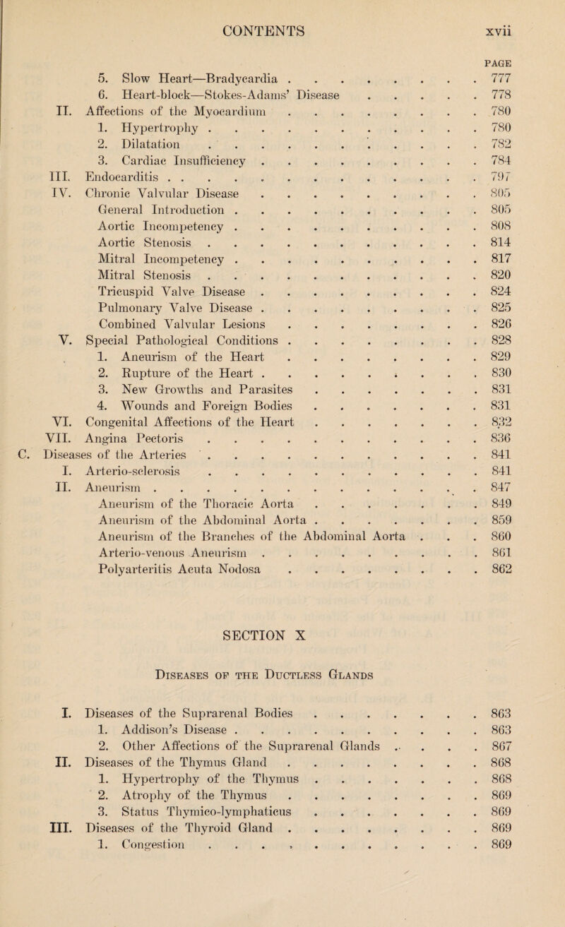 5. Slow Heart—Bradycardia . 6. Heart-block—Stokes-Adams’ Disease II. Affections of the Myocardium 1. Hypertrophy . 2. Dilatation 3. Cardiac Insufficiency III. Endocarditis . . IV. Chronic Valvular Disease General Introduction . Aortic Incompetency . Aortic Stenosis Mitral Incompetency . Mitral Stenosis Tricuspid Valve Disease Pulmonary Valve Disease Combined Valvular Lesions V. Special Pathological Conditions 1. Aneurism of the Heart 2. Rupture of the Heart . 3. New Growths and Parasites 4. Wounds and Foreign Bodies VI. Congenital Affections of the Heart VII. Angina Pectoris .... C. Diseases of the Arteries . I. Arterio-sclerosis .... II. Aneurism. Aneurism of the Thoracic Aorta Aneurism of the Abdominal Aorta Aneurism of the Branches of the Abdominal Arterio-venous Aneurism Polyarteritis Acuta Nodosa Aorta PAGE 777 778 780 780 782 784 797 805 805 808 814 817 820 824 825 826 828 829 830 831 831 832 • 836 841 841 847 849 859 860 861 862 SECTION X Diseases of the Ductless Glands I. Diseases of the Suprarenal Bodies.863 1. Addison’s Disease.863 2. Other Affections of the Suprarenal Glands .. . . . 867 II. Diseases of the Thymus Gland.868 1. Hypertrophy of the Thymus ....... 868 2. Atrophy of the Thymus.869 3. Status Thymico-lymphaticus ..869 III. Diseases of the Thyroid Gland.869 1. Congestion ... ........ 869
