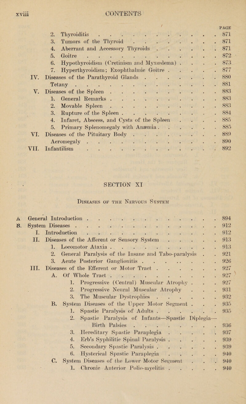 PAGE 2. Thyroiditis. 871 3. Tumors of the Thyroid ...... 871 4. Aberrant and Accessory Thyroids ...... 871 5. Goitre.872 6. Hypothyroidism (Cretinism and Myxcedema) .... 873 7. Hyperthyroidism; Exophthalmic Goitre . . . . . 877 IV. Diseases of the Parathyroid Glands.880 Tetany.881 V. Diseases of the Spleen.883 1*. General Remarks.883 2. Movable Spleen. 883 3. Rupture of the Spleen .. 884 4. Infarct, Abscess, and Cysts of the Spleen .... 885 5. Primary Splenomegaly with Anaemia.885 VI. Diseases of the Pituitary Body ........ 889 Acromegaly ............ 890 VII. Infantilism ............ 892 SECTION XI Diseases of the Nervous System A General Introduction. 894 B. System Diseases.912 I. Introduction. 912 II. Diseases of the Afferent or Sensory System ..... 913 1. Locomotor Ataxia.913 2. General Paralysis of the Insane and Tabo-paralysis . . 921 3. Acute Posterior Ganglionitis.. . 926 III. Diseases of the Efferent or Motor Tract.927 A. Of Whole Tract. 927 1. Progressive (Central) Muscular Atrophy . . . 927 2. Progressive Neural Muscular Atrophy . . . 931 3. The Muscular Dystrophies.932 B. System Diseases of the Upper Motor Segment . . . 935 1. Spastic Paralysis of Adults.935 2. Spastic Paralysis of Infants—Spastic Diplegia— Birth Palsies.936 3. Hereditary Spastic Paraplegia ..... 937 4. Erb’s Syphilitic Spinal Paralysis.939 5. Secondary Spastic Paralysis.939 6. Hysterical Spastic Paraplegia ..... 940 C. System Diseases of the Lower Motor Segment . . . 940 1. Chronic Anterior Polio-myelitis.940