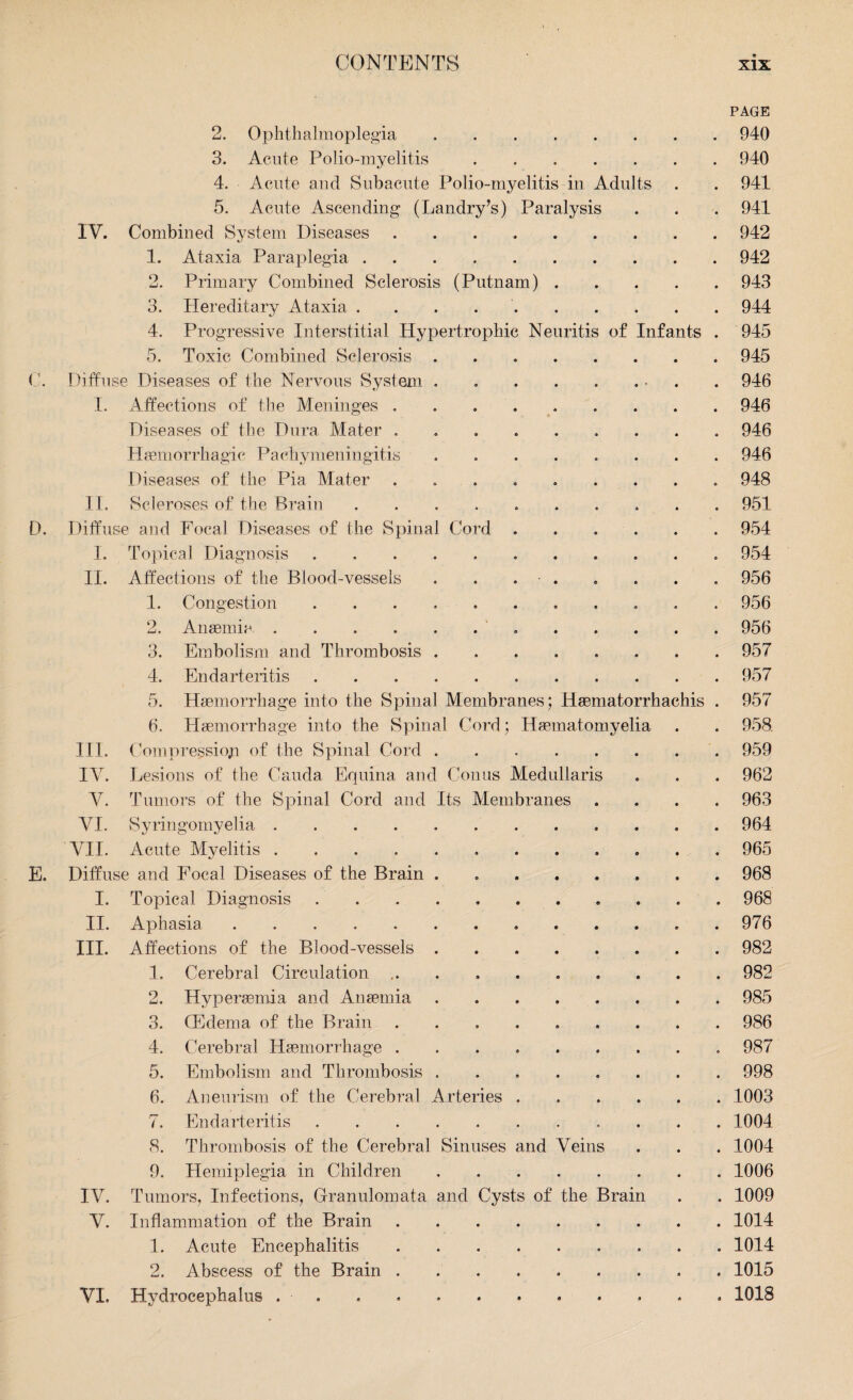 PAGE 2. Ophthalmoplegia.940 3. Acute Polio-myelitis.940 4. Acute and Subacute Polio-myelitis in Adults . . 941 5. Acute Ascending (Landry’s) Paralysis . . . 941 IV. Combined System Diseases.942 1. Ataxia Paraplegia.942 2. Primary Combined Sclerosis (Putnam).943 3. Hereditary Ataxia ..944 4. Progressive Interstitial Hypertrophic Neuritis of Infants . 945 5. Toxic Combined Sclerosis.945 (\ Diffuse Diseases of the Nervous System . . . . . . • . 946 I. Affections of the Meninges ..946 Diseases of the Dura Mater.946 Haemorrhagic Pachymeningitis ..946 Diseases of the Pia Mater ..948 II. Scleroses of the Brain ..951 D. Diffuse and Focal Diseases of the Spinal Cord.954 I. Topical Diagnosis.954 II. Affections of the Blood-vessels . . . ■ . . . . . 956 1. Congestion ........... 956 2. Anaemia. 956 3. Embolism and Thrombosis.957 4. Endarteritis.957 5. Haemorrhage into the Spinal Membranes; Haematorrhachis . 957 6. Haemorrhage into the Spinal Cord; Haematomyelia . . 958 III. Compression of the Spinal Cord.959 IV. Lesions of the Cauda Equina and Conus Medullaris . . . 962 V. Tumors of the Spinal Cord and Its Membranes .... 963 VI. Syringomyelia. 964 VII. Acute Myelitis.. 965 E. Diffuse and Focal Diseases of the Brain ........ 968 I. Topical Diagnosis ..968 II. Aphasia. 976 III. Affections of the Blood-vessels.982 1. Cerebral Circulation .. . . . . . . . . 982 2. Hvperaemia and Anaemia.985 3. (Edema of the Brain ..986 4. Cerebral Haemorrhage ......... 987 5. Embolism and Thrombosis ..998 6. Aneurism of the Cerebral Arteries.1003 7. Endarteritis.1004 8. Thrombosis of the Cerebral Sinuses and Veins . . . 1004 9. Hemiplegia in Children.1006 IV. Tumors, Infections, Granulomata and Cysts of the Brain . . 1009 V. Inflammation of the Brain.1014 1. Acute Encephalitis. 1014 2. Abscess of the Brain.1015 VI, Hydrocephalus ............ 1018