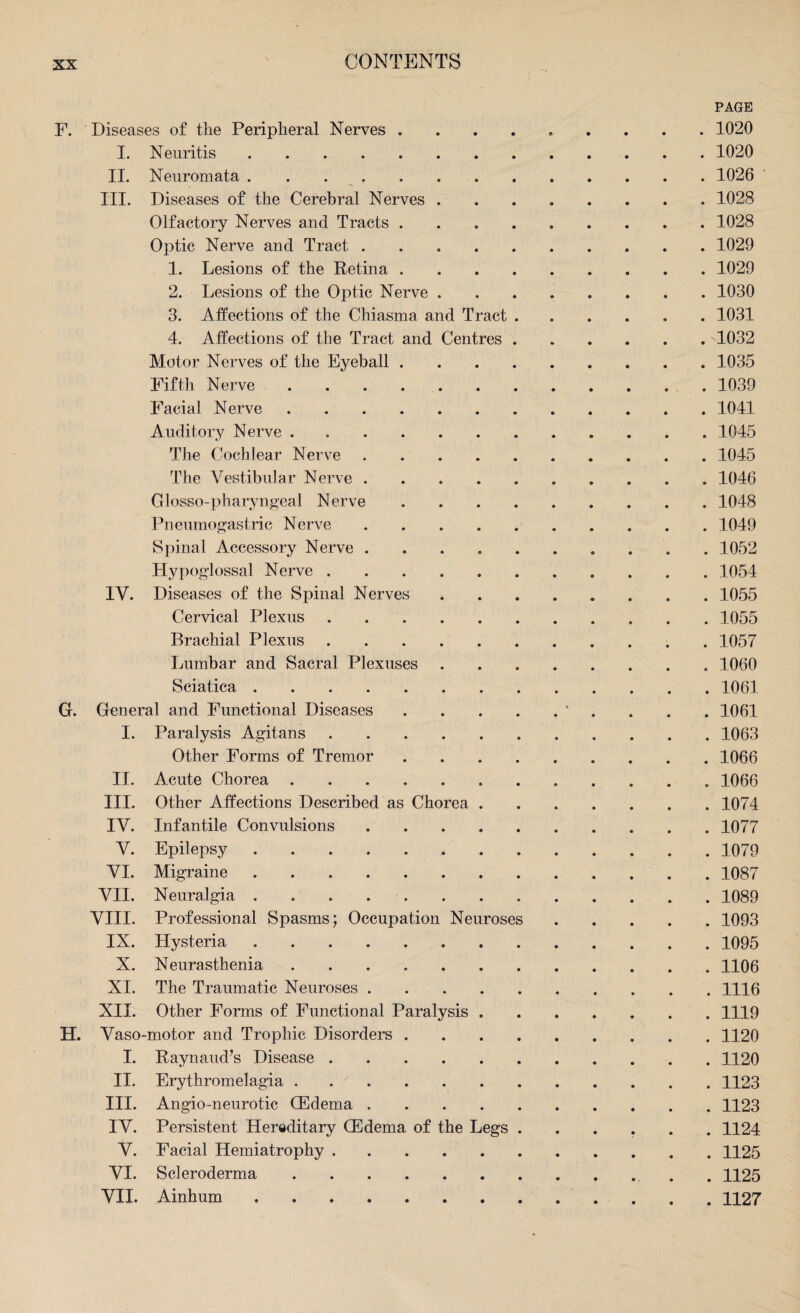 PAGE F. Diseases of the Peripheral Nerves ......... 1020 I. Neuritis. 1020 II. Neuromata.1026 III. Diseases of the Cerebral Nerves.1028 Olfactory Nerves and Tracts.1028 Optic Nerve and Tract ..1029 1. Lesions of the Retina.1029 2. Lesions of the Optic Nerve.1030 3. Affections of the Chiasma and Tract.1031 4. Affections of the Tract and Centres.1032 Motor Nerves of the Eyeball.1035 Fifth Nerve.1039 Facial Nerve.1041 Auditory Nerve.1045 The Cochlear Nerve . 1045 The Vestibular Nerve. 1046 Glosso-pharyngeal Nerve.1048 Pneumogastric Nerve.1049 Spinal Accessory Nerve ..1052 Hypoglossal Nerve.1054 IV. Diseases of the Spinal Nerves.1055 Cervical Plexus.1055 Brachial Plexus. 1057 Lumbar and Sacral Plexuses.1060 Sciatica.1061 G. General and Functional Diseases.* . . . 1061 I. Paralysis Agitans.1063 Other Forms of Tremor.1066 II. Acute Chorea.1066 III. Other Affections Described as Chorea.1074 IV. Infantile Convulsions.1077 V. Epilepsy. 1079 VI. Migraine.1087 VII. Neuralgia ..1089 VIII. Professional Spasms; Occupation Neuroses.1093 IX. Hysteria.1095 X. Neurasthenia.1106 XI. The Traumatic Neuroses. 1116 XII. Other Forms of Functional Paralysis.1119 H. Vaso-motor and Trophic Disorders.1120 I. Raynaud’s Disease.1120 II. Erythromelagia.1123 III. Angio-neurotic (Edema.1123 IV. Persistent Hereditary (Edema of the Legs.1124 V. Facial Hemiatrophy.1125 VI. Scleroderma.. . 1125 VII. Ainbum.. . . . 1127