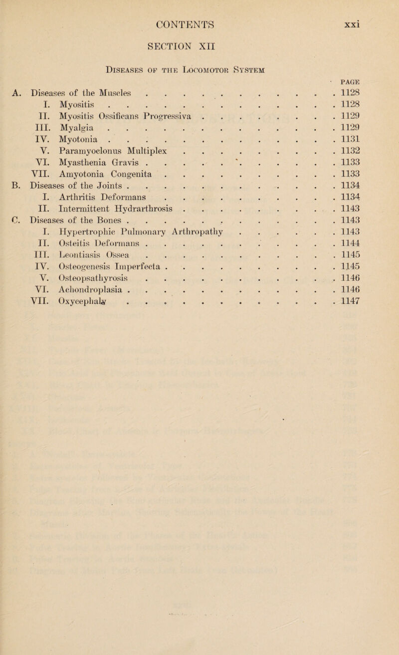SECTION XII Diseases of the Locomotor System • PAGE A. Diseases of tlie Muscles.. 1128 I. Myositis.1128 II. Myositis Ossificans Progressiva ........ 1129 III. Myalgia. 1129 IV. Myotonia. 1131 V. Paramyoclonus Multiplex ......... 1132 VI. Myasthenia Gravis.'.1133 VII. Amyotonia Congenita.1133 B. Diseases of the Joints.1134 I. Arthritis Deformans.1134 II. Intermittent Hydrarthrosis.1143 C. Diseases of the Bones.. 1143 I. Hypertrophic Pulmonary Arthropathy.1143 II. Osteitis Deformans. 1144 III. Leontiasis Ossea ..1145 IV. Osteogenesis Imperfecta.1145 V. Osteopsathyrosis.1146 VI. Achondroplasia ..1146 VII. Oxycephaly ............ 1147