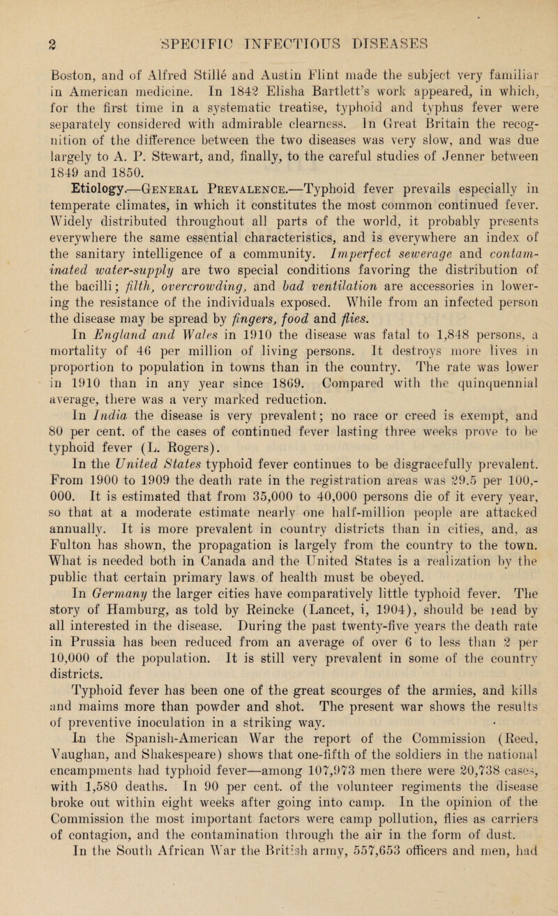 Boston, and of Alfred Stille and Austin Flint made the subject very familiar in American medicine. In 1842 Elisha Bartlett's work appeared, in which, for the first time in a systematic treatise, typhoid and typhus fever were separately considered with admirable clearness. In Great Britain the recog¬ nition of the difference between the tw7o diseases was very slow, and was due largely to A. P. Stewart, and, finally, to the careful studies of Jenner between 1849 and 1850. Etiology.—General Prevalence.—Typhoid fever prevails especially in temperate climates, in which it constitutes the most common continued fever. Widely distributed throughout all parts of the world, it probably presents everywhere the same essential characteristics, and is everywhere an index of the sanitary intelligence of a community. Imperfect sewerage and contam¬ inated water-supply are two special conditions favoring the distribution of the bacilli; filth, overcrowding, and bad ventilation are accessories in lower¬ ing the resistance of the individuals exposed. While from an infected person the disease may be spread by fingers, food and flies. In England and Wales in 1910 the disease was fatal to 1,848 persons, a mortality of 46 per million of living persons. It destroys more lives in proportion to population in towns than in the country. The rate was lower in 1910 than in any year since 1869. Compared with the quinquennial average, there was a very marked reduction. In India the disease is very prevalent; no race or creed is exempt, and 80 per cent, of the cases of continued fever lasting three weeks prove to be typhoid fever (L. Rogers). In the United States typhoid fever continues to be disgracefully prevalent. From 1900 to 1909 the death rate in the registration areas was 29.5 per 100,- 000. It is estimated that from 35,000 to 40,000 persons die of it every year, so that at a moderate estimate nearly one half-million people are attacked annually. It is more prevalent in country districts than in cities, and, as Fulton has shown, the propagation is largely from the country to the town. What is needed both in Canada and the United States is a realization by the public that certain primary laws of health must be obeyed. In Germany the larger cities have comparatively little typhoid fever. The story of Hamburg, as told by Reincke (Lancet, i, 1904), should be lead by all interested in the disease. During the past twenty-five years the death rate in Prussia has been reduced from an average of over 6 to less than 2 per 10,000 of the population. It is still very prevalent in some of the country districts. Typhoid fever has been one of the great scourges of the armies, and kills and maims more than powder and shot. The present war shows the results of preventive inoculation in a striking way. In the Spanish-American War the report of the Commission (Reed, Vaughan, and Shakespeare) shows that one-fifth of the soldiers in the national encampments had typhoid fever—among 107,973 men there were 20,738 cases, with 1,580 deaths. In 90 per cent, of the volunteer regiments the disease broke out within eight weeks after going into camp. In the opinion of the Commission the most important factors were camp pollution, flies as carriers of contagion, and the contamination through the air in the form of dust. In the South African War the British army, 557,653 officers and men, had