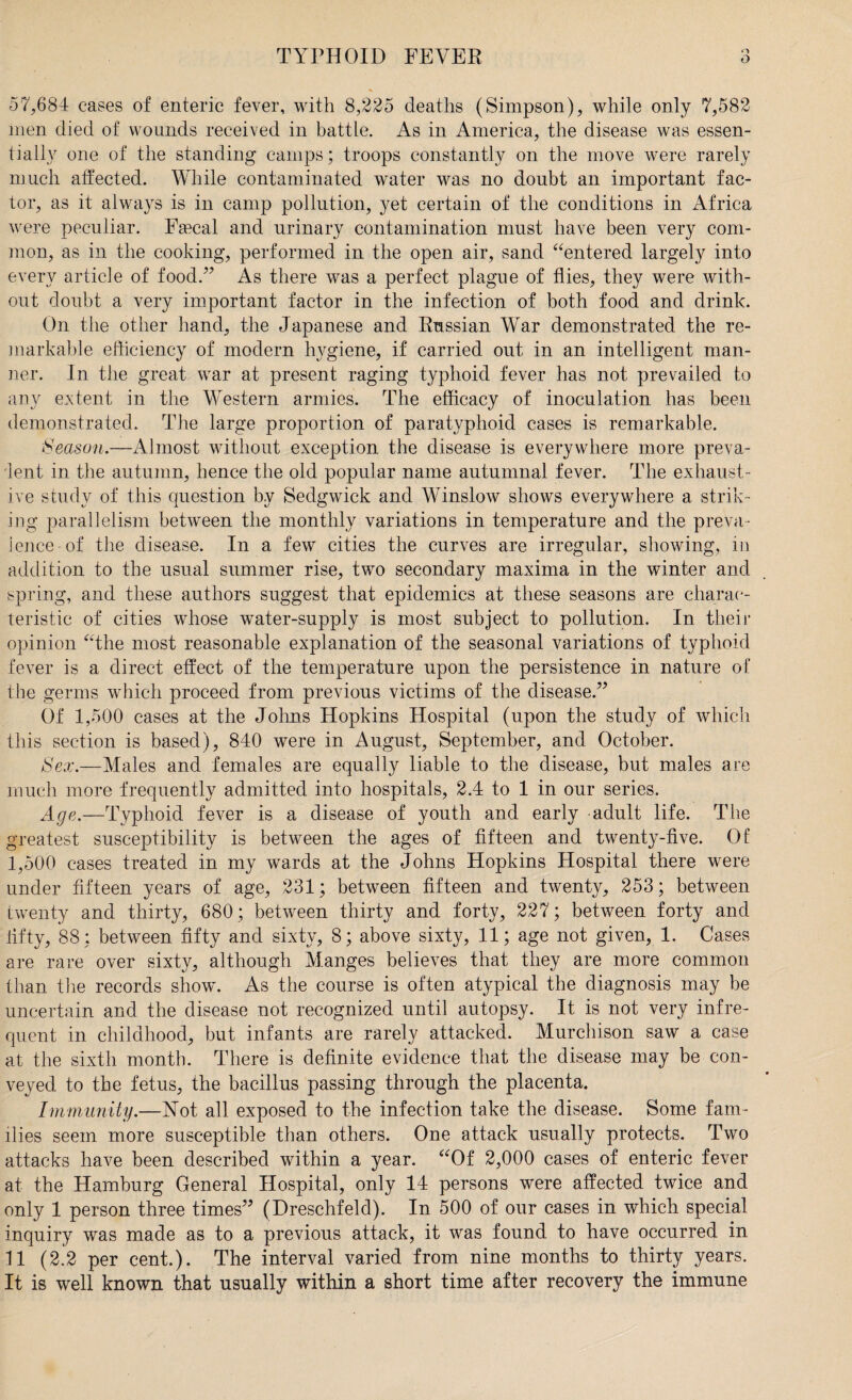 57,684 cases of enteric fever, with 8,225 deaths (Simpson), while only 7,582 men died of wounds received in battle. As in America, the disease was essen¬ tially one of the standing camps; troops constantly on the move were rarely much affected. While contaminated water was no doubt an important fac¬ tor, as it always is in camp pollution, yet certain of the conditions in Africa were peculiar. Faecal and urinary contamination must have been very com¬ mon, as in the cooking, performed in the open air, sand “entered largely into every article of food.’7 As there was a perfect plague of flies, they were with¬ out doubt a very important factor in the infection of both food and drink. On the other hand, the Japanese and Russian War demonstrated the re¬ markable efficiency of modern hygiene, if carried out in an intelligent man¬ ner. In the great war at present raging typhoid fever has not prevailed to any extent in the Western armies. The efficacy of inoculation has been demonstrated. The large proportion of paratyphoid cases is remarkable. Season.—Almost without exception the disease is everywhere more preva¬ lent in the autumn, hence the old popular name autumnal fever. The exhaust¬ ive study of this question by Sedgwick and Winslow shows everywhere a strik¬ ing parallelism between the monthly variations in temperature and the preva¬ lence of the disease. In a few cities the curves are irregular, showing, in addition to the usual summer rise, two secondary maxima in the winter and spring, and these authors suggest that epidemics at these seasons are charac¬ teristic of cities whose water-supply is most subject to pollution. In their opinion “the most reasonable explanation of the seasonal variations of typhoid fever is a direct effect of the temperature upon the persistence in nature of the germs which proceed from previous victims of the disease.” Of 1,500 cases at the Johns Hopkins Hospital (upon the study of which this section is based), 840 were in August, September, and October. Sex.—Males and females are equally liable to the disease, but males are much more frequently admitted into hospitals, 2.4 to 1 in our series. Age.—Typhoid fever is a disease of youth and early adult life. The greatest susceptibility is between the ages of fifteen and twenty-five. Of 1,500 cases treated in my wards at the Johns Hopkins Hospital there were under fifteen years of age, 231; between fifteen and twenty, 253; between twenty and thirty, 680; between thirty and forty, 227; between forty and fifty, 88; between fifty and sixty, 8; above sixty, 11; age not given, 1. Cases are rare over sixty, although Manges believes that they are more common than the records show. As the course is often atypical the diagnosis may be uncertain and the disease not recognized until autopsy. It is not very infre¬ quent in childhood, but infants are rarely attacked. Murchison saw a case at the sixth month. There is definite evidence that the disease may be con¬ veyed to the fetus, the bacillus passing through the placenta. Immunity.—Not all exposed to the infection take the disease. Some fam¬ ilies seem more susceptible than others. One attack usually protects. Two attacks have been described within a year. “Of 2,000 cases of enteric fever at the Hamburg General Hospital, only 14 persons were affected twice and only 1 person three times” (Dreschfeld). In 500 of our cases in which special inquiry was made as to a previous attack, it was found to have occurred in 11 (2.2 per cent.). The interval varied from nine months to thirty years. It is well known that usually within a short time after recovery the immune