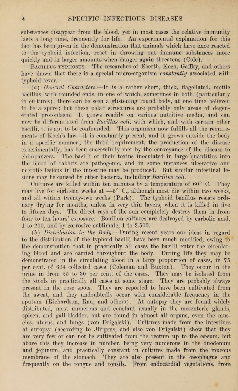 substances disappear from the blood, yet in most cases the relative immunity lasts a long time, frequently for life. An experimental explanation for this fact has been given in the demonstration that animals which have once reacted to the typhoid infection, react in throwing out immune substances more quickly and in larger amounts when danger again threatens (Cole). Bacillus typhosus.—The researches of Eberth, Koch, Gaffky, and others have shown that there is a special micro-organism constantly associated with typhoid fever. (a) General Characters.—It is a rather short, thick, flagellated, motile bacillus, with rounded ends, in one of which, sometimes in both (particularly in cultures), there can be seen a glistening round body, at one time believed to be a spore; but these polar structures are probably only areas of degen¬ erated protoplasm. It grows readily on various nutritive media, and can now be differentiated from Bacillus coli, with which, and with certain other bacilli, it is apt to be confounded. This organism now fulfills all the require¬ ments of Koch’s law—it is constantly present, and it grows outside the body in a specific manner; the third requirement, the production of the disease experimentally, has been successfully met by the conveyance of the disease to chimpanzees. The bacilli or their toxins inoculated in large quantities into the blood of rabbits are pathogenic, and in some instances ulcerative and necrotic lesions in the intestine may be produced. But similar intestinal le¬ sions may be caused by other bacteria, including Bacillus coli. Cultures are killed within ten minutes by a temperature of 60° C. They may live for eighteen weeks at —5° C., although most die within two weeks, and all within twenty-two weeks (Park). The typhoid bacillus resists ordi¬ nary drying for months, unless in very thin layers, when it is killed in five to fifteen days. The direct rays of the sun completely destroy them in from four to ten hours’ exposure. Bouillon cultures are destroyed by carbolic acid, 1 to 200, and by corrosive sublimate, 1 to 2,500. (b) Distribution in the Body.—During recent years our ideas in regard to the distribution of the typhoid bacilli have been much modified, owing to the demonstration that in practically all cases the bacilli enter the circulat¬ ing blood and are carried throughout the body. During life they may be demonstrated in the circulating blood in a large proportion of cases, in 75 per cent, of 604 collected cases (Coleman and Buxton). They occur in the urine in from 25 to 30 per cent, of the cases. They may be isolated from the stools in practically all cases at some stage. They are probably always present in the rose spots. They are reported to have been cultivated from the sweat, and they undoubtedly occur with considerable frequency in the sputum (Bichardson, Eau, and others). At autopsy they are found widely distributed, most numerous and constant usually in the mesenteric glands, spleen, and gall-bladder, but are found in almost all organs, even the mus¬ cles, uterus, and lungs (von Drigalski). Cultures made from the intestines at autopsy (according to Jurgens, and also von Drigalski) show that they are very few or can not be cultivated from the rectum up to the caecum, but above this they increase in number, being very numerous in the duodenum and jejunum, and practically constant in cultures made from the mucous membrane of the stomach. They are also present in the oesophagus and frequently on the tongue and tonsils. From endocardial vegetations, from
