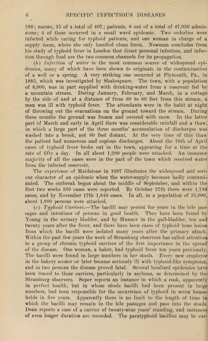 288; nurses, 15 of a total of 407; patients, 8 out of a total of 47,956 admis¬ sions; 4 of these occurred in a small ward epidemic. Two orderlies were infected while caring for typhoid patients, and one woman in charge of a supply room, where she only handled clean linen. Newman concludes from his study of typhoid fever in London that direct personal infection, and infec¬ tion through food are the two common channels for its propagation. (b) Infection of water is the most common source of widespread epi¬ demics, many of which have been shown to originate in the contamination of a well or a spring. A very striking one occurred at Plymouth, Pa., in 1885, which was investigated by Shakespeare. The town, with a population of 8,000, was in part supplied with drinking-water from a reservoir fed by a mountain stream. During January, February, and March, in a cottage by the side of and at a distance of from 60 to 80 feet from this stream, a man was ill with typhoid fever. The attendants were in the habit at night of throwing out the evacuations on the ground toward the stream. During these months the ground was frozen and covered with snow. In the latter part of March and early in April there was considerable rainfall and a thaw, in which a large part of the three months’ accumulation of discharges was washed into a brook, not 60 feet distant. At the very time of this thaw the patient had numerous and copious discharges. About the 10th of April cases of typhoid fever broke out in the town, appearing for a time at the rate of fifty a day. In all about 1,200 people were attacked. An immense majority of all the cases were in the part of the town which received water from the infected reservoir. The experience of Maidstone in 1897 illustrates the widespread and seri¬ ous character of an epidemic when the water-supply becomes badly contami¬ nated. The outbreak began about the middle of September, and within the first two weeks 509 cases were reported. By October 27th there were 1,748 cases, and by November 17th 1,848 cases. In all, in a population of 35,000, about 1,900 persons were attacked. (c) Typhoid Carriers.—The bacilli may persist for years in the bile pas¬ sages and intestines of persons in good health. They have been found by Young in the urinary bladder, and by Hunner in the gall-bladder, ten and twenty years after the fever, and there have been cases of typhoid bone lesion from which the bacilli were isolated many years after the primary attack. Within the past few years the work of Strassburg observers has called attention to a group of chronic typhoid carriers of the first importance in the spread of the disease. One woman, a baker, had typhoid fever ten years previously. The bacilli were found in large numbers in her stools. Every new employee in the bakery sooner or later became seriously ill with typhoid-like symptoms, and in two persons the disease proved fatal. Several localized epidemics have been traced to these carriers, particularly in asylums, as determined by the Strassburg observers. Soper reports an instance in which a cook, apparently in perfect health, but in whose stools bacilli had been present in large numbers, had been responsible for the occurrence of typhoid in seven house¬ holds in five years. Apparently there is no limit to the length of time in which the bacilli may remain in the bile passages and pass into the stools. Dean reports a case of a carrier of twenty-nine years’ standing, and instances of even longer duration are recorded. The paratyphoid bacillus may be car-