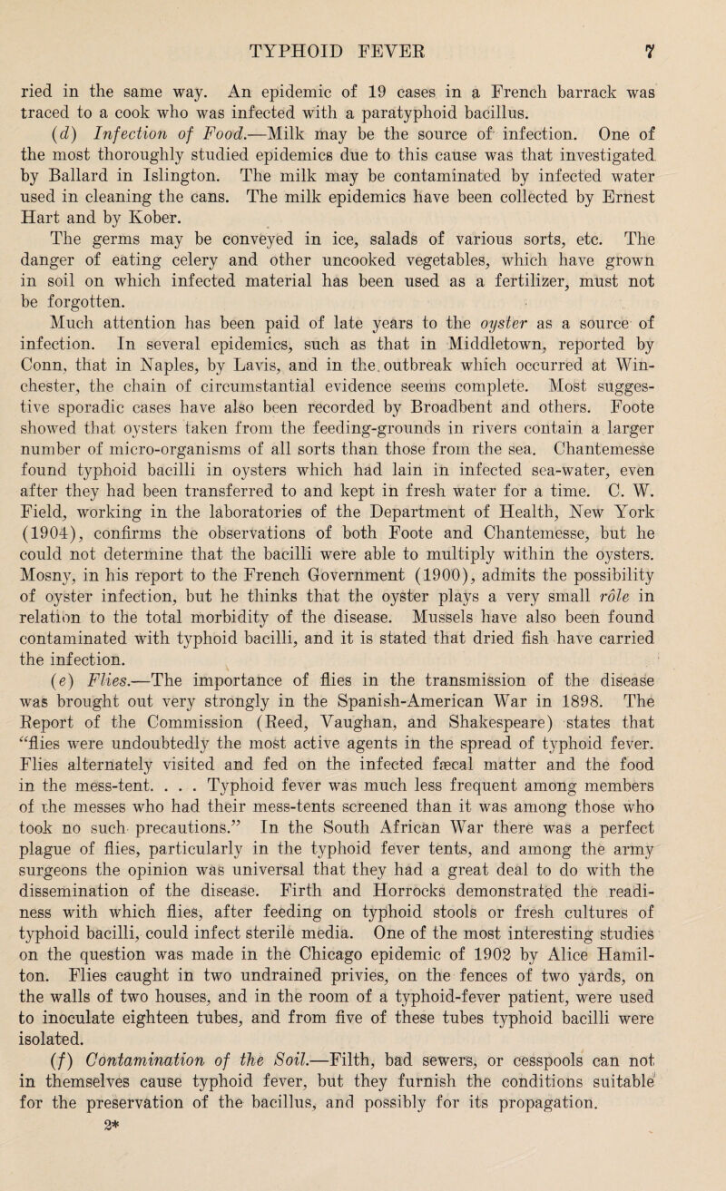 ried in the same way. An epidemic of 19 cases in a French barrack was traced to a cook who was infected with a paratyphoid bacillus. (d) Infection of Food.—Milk may be the source of- infection. One of the most thoroughly studied epidemics due to this cause was that investigated by Ballard in Islington. The milk may be contaminated by infected water used in cleaning the cans. The milk epidemics have been collected by Ernest Hart and by Kober. The germs may be conveyed in ice, salads of various sorts, etc. The danger of eating celery and other uncooked vegetables, which have grown in soil on which infected material has been used as a fertilizer, must not be forgotten. Much attention has been paid of late years to the oyster as a source of infection. In several epidemics, such as that in Middletown, reported by Conn, that in Naples, by Lavis, and in the. outbreak which occurred at Win¬ chester, the chain of circumstantial evidence seems complete. Most sugges¬ tive sporadic cases have also been recorded by Broadbent and others. Foote showed that oysters taken from the feeding-grounds in rivers contain a larger number of micro-organisms of all sorts than those from the sea. Chantemesse found typhoid bacilli in oysters which had lain in infected sea-water, even after they had been transferred to and kept in fresh water for a time. C. W. Field, working in the laboratories of the Department of Health, New York (1904), confirms the observations of both Foote and Chantemesse, but he could not determine that the bacilli were able to multiply within the oysters. Mosny, in his report to the French Government (1900), admits the possibility of oyster infection, but he thinks that the oyster plays a very small role in relation to the total morbidity of the disease. Mussels have also been found contaminated with typhoid bacilli, and it is stated that dried fish have carried the infection. (e) Flies.—The importance of flies in the transmission of the disease was brought out very strongly in the Spanish-American War in 1898. The Report of the Commission (Reed, Vaughan, and Shakespeare) states that “flies were undoubted^ the most active agents in the spread of typhoid fever. Flies alternately visited and fed on the infected fecal matter and the food in the mess-tent. . . . Typhoid fever was much less frequent among members of the messes who had their mess-tents screened than it was among those who took no such precautions.” In the South African War there was a perfect plague of flies, particularly in the typhoid fever tents, and among the army surgeons the opinion was universal that they had a great deal to do with the dissemination of the disease. Firth and Horrocks demonstrated the readi¬ ness with which flies, after feeding on typhoid stools or fresh cultures of typhoid bacilli, could infect sterile media. One of the most interesting studies on the question was made in the Chicago epidemic of 1902 by Alice Hamil¬ ton. Flies caught in two undrained privies, on the fences of two yards, on the walls of two houses, and in the room of a typhoid-fever patient, were used to inoculate eighteen tubes, and from five of these tubes typhoid bacilli were isolated. (/) Contamination of the Soil.—Filth, bad sewers, or cesspools can not in themselves cause typhoid fever, but they furnish the conditions suitable for the preservation of the bacillus^ and possibly for its propagation.