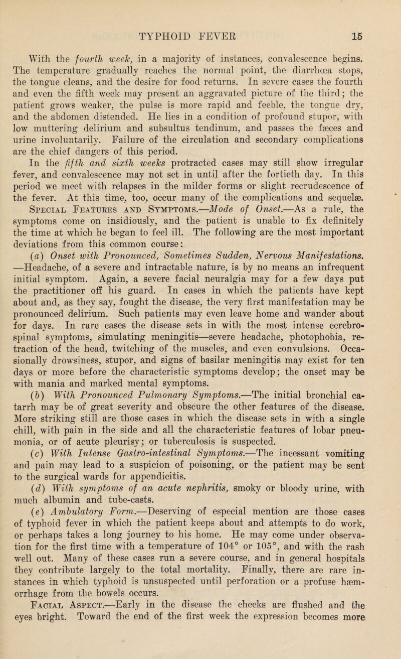 With the fourth week, in a majority of instances, convalescence begins. The temperature gradually reaches the normal point, the diarrhoea stops, the tongue cleans, and the desire for food returns. In severe cases the fourth and even the fifth week may present an aggravated picture of the third; the patient grows weaker, the pulse is more rapid and feeble, the tongue dry, and the abdomen distended. He lies in a condition of profound stupor, with low muttering delirium and subsultus tendinum, and passes the fasces and urine involuntarily. Failure of the circulation and secondary complications are the chief dangers of this period. In the fifth and sixth weeks protracted cases may still show irregular fever, and convalescence may not set in until after the fortieth day. In this period we meet with relapses in the milder forms or slight recrudescence of the fever. At this time, too, occur many of the complications and sequelae. Special Features and Symptoms.—Mode of Onset.—As a rule, the symptoms come on insidiously, and the patient is unable to fix definitely the time at which he began to feel ill. The following are the most important deviations from this common course: (a) Onset with Pronounced, Sometimes Sudden, Nervous Manifestations. —Headache, of a severe and intractable nature, is by no means an infrequent initial symptom. Again, a severe facial neuralgia may for a few days put the practitioner off his guard. In cases in which the patients have kept about and, as they say, fought the disease, the very first manifestation may be pronounced delirium. Such patients may even leave home and wander about for days. In rare cases the disease sets in with the most intense cerebro¬ spinal symptoms, simulating meningitis—severe headache, photophobia, re¬ traction of the head, twitching of the muscles, and even convulsions. Occa¬ sionally drowsiness, stupor, and signs of basilar meningitis may exist for ten days or more before the characteristic symptoms develop; the onset may be with mania and marked mental symptoms. (b) With Pronounced Pulmonary Symptoms.—The initial bronchial ca¬ tarrh may be of great severity and obscure the other features of the disease. More striking still are those cases in which the disease sets in with a single chill, with pain in the side and all the characteristic features of lobar pneu¬ monia, or of acute pleurisy; or tuberculosis is suspected. (c) With Intense Gastro-intestinal Symptoms.—The incessant vomiting and pain may lead to a suspicion of poisoning, or the patient may be sent to the surgical wards for appendicitis. (d) With symptoms of an acute nephritis, smoky or bloody urine, with much albumin and tube-casts. (e) Ambulatory Form.—Deserving of especial mention are those cases of typhoid fever in which the patient keeps about and attempts to do work, or perhaps takes a long journey to his home. He may come under observa¬ tion for the first time with a temperature of 104° or 105°, and with the rash well out. Many of these cases run a severe course, and in general hospitals they contribute largely to the total mortality. Finally, there are rare in¬ stances in which typhoid is unsuspected until perforation or a profuse heem- orrhage from the bowels occurs. Facial Aspect.—Early in the disease the cheeks are flushed and the eyes bright. Toward the end of the first week the expression becomes more