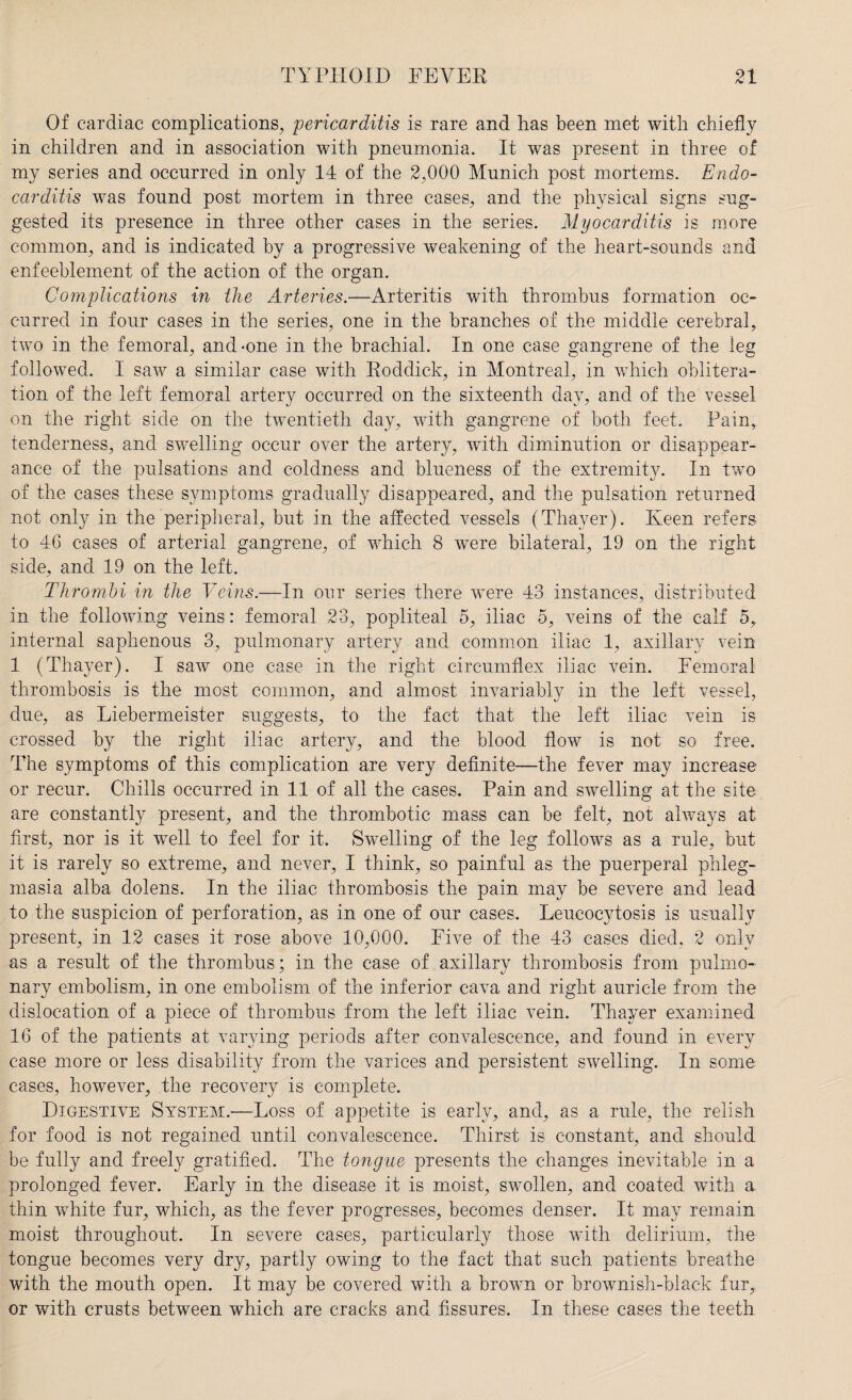 Of cardiac complications, pericarditis is rare and has been met with chiefly in children and in association with pneumonia. It was present in three of my series and occurred in only 14 of the 2,000 Munich post mortems. Endo¬ carditis was found post mortem in three cases, and the physical signs sug¬ gested its presence in three other cases in the series. Myocarditis is more common, and is indicated by a progressive weakening of the heart-sounds and enfeeblement of the action of the organ. Complications in the Arteries.—Arteritis with thrombus formation oc¬ curred in four cases in the series, one in the branches of the middle cerebral, two in the femoral, and-one in the brachial. In one case gangrene of the leg followed. I saw a similar case with Roddick, in Montreal, in which oblitera¬ tion of the left femoral artery occurred on the sixteenth day, and of the vessel on the right side on the twentieth day, with gangrene of both feet. Pain, tenderness, and swelling occur over the artery, with diminution or disappear¬ ance of the pulsations and coldness and blueness of the extremity. In two of the cases these symptoms gradually disappeared, and the pulsation returned not only in the peripheral, but in the affected vessels (Thayer). Keen refers to 46 cases of arterial gangrene, of which 8 were bilateral, 19 on the right side, and 19 on the left. Thrombi in the Veins.—In our series there were 43 instances, distributed in the following veins: femoral 23, popliteal 5, iliac 5, veins of the calf 5, internal saphenous 3, pulmonary artery and common iliac 1, axillary vein 1 (Thayer). I saw one case in the right circumflex iliac vein. Femoral thrombosis is the most common, and almost invariably in the left vessel, due, as Liebermeister suggests, to the fact that the left iliac vein is crossed by the right iliac artery, and the blood flow is not so free. The symptoms of this complication are very definite—the fever may increase or recur. Chills occurred in 11 of all the cases. Pain and swelling at the site are constantly present, and the thrombotic mass can be felt, not always at first, nor is it well to feel for it. Swelling of the leg follows as a rule, but it is rarely so extreme, and never, I think, so painful as the puerperal phleg¬ masia alba dolens. In the iliac thrombosis the pain may be severe and lead to the suspicion of perforation, as in one of our cases. Leucocytosis is usually present, in 12 cases it rose above 10,000. Five of the 43 cases died, 2 only as a result of the thrombus; in the case of axillary thrombosis from pulmo¬ nary embolism, in one embolism of the inferior cava and right auricle from the dislocation of a piece of thrombus from the left iliac vein. Thayer examined 16 of the patients at varying periods after convalescence, and found in every case more or less disability from the varices and persistent swelling. In some cases, however, the recovery is complete. Digestive System.—Loss of appetite is early, and, as a rule, the relish for food is not regained until convalescence. Thirst is constant, and should be fully and freely gratified. The tongue presents the changes inevitable in a prolonged fever. Early in the disease it is moist, swollen, and coated with a thin white fur, which, as the fever progresses, becomes denser. It may remain moist throughout. In severe cases, particularly those with delirium, the tongue becomes very dry, partly owing to the fact that such patients breathe with the mouth open. It may be covered with a brown or brownish-black fur, or with crusts between which are cracks and fissures. In these cases the teeth
