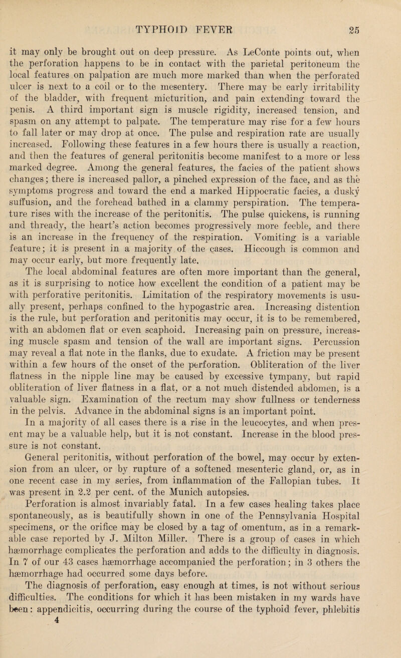 it may only be brought out on deep pressure. As LeConte points out, when the perforation happens to be in contact with the parietal peritoneum the local features on palpation are much more marked than when the perforated ulcer is next to a coil or to the mesentery. There may be early irritability of the bladder, with frequent micturition, and pain extending toward the penis. A third important sign is muscle rigidity, increased tension, and spasm on any attempt to palpate. The temperature may rise for a few hours to fall later or may drop at once. The pulse and respiration rate are usually increased. Following these features in a few hours there is usually a reaction, and then the features of general peritonitis become manifest to a more or less marked degree. Among the general features, the facies of the patient shows changes; there is increased pallor, a pinched expression of the face, and as the symptoms progress and toward the end a marked Hippocratic facies, a dusky suffusion, and the forehead bathed in a clammy perspiration. The tempera¬ ture rises with the increase of the peritonitis. The pulse quickens, is running and thready, the heart’s action becomes progressively more feeble, and there is an increase in the frequency of the respiration. Vomiting is a variable feature; it is present in a majority of the cases. Hiccough is common and may occur early, but more frequently late. The local abdominal features are often more important than the general, as it is surprising to notice how excellent the condition of a patient may be with perforative peritonitis. Limitation of the respiratory movements is usu¬ ally present, perhaps confined to the hypogastric area. Increasing distention is the rule, but perforation and peritonitis may occur, it is to be remembered, with an abdomen flat or even scaphoid. Increasing pain on pressure, increas¬ ing muscle spasm and tension of the wall are important signs. Percussion may reveal a flat note in the flanks, due to exudate. A friction may be present within a few hours of the onset of the perforation. Obliteration of the liver flatness in the nipple line may be caused by excessive tympany, but rapid obliteration of liver flatness in a flat, or a not much distended abdomen, is a valuable sign. Examination of the rectum may show fullness or tenderness in the pelvis. Advance in the abdominal signs is an important point. In a majority of all cases there is a rise in the leucocytes, and when pres¬ ent may be a valuable help, but it is not constant. Increase in the blood pres¬ sure is not constant. General peritonitis, without perforation of the bowel, may occur by exten¬ sion from an ulcer, or by rupture of a softened mesenteric gland, or, as in one recent case in my series, from inflammation of the Fallopian tubes. It was present in 2.2 per cent, of the Munich autopsies. Perforation is almost invariably fatal. In a few cases healing takes place spontaneously, as is beautifully shown in one of the Pennsylvania Hospital specimens, or the orifice may be closed by a tag of omentum, as in a remark¬ able case reported by J. Milton Miller. There is a group of cases in which haemorrhage complicates the perforation and adds to the difficulty in diagnosis. In 7 of our 43 cases haemorrhage accompanied the perforation; in 3 others the haemorrhage had occurred some days before. The diagnosis of perforation, easy enough at times, is not without serious difficulties. The conditions for which it has been mistaken in my wards have been: appendicitis, occurring during the course of the typhoid fever, phlebitis 4