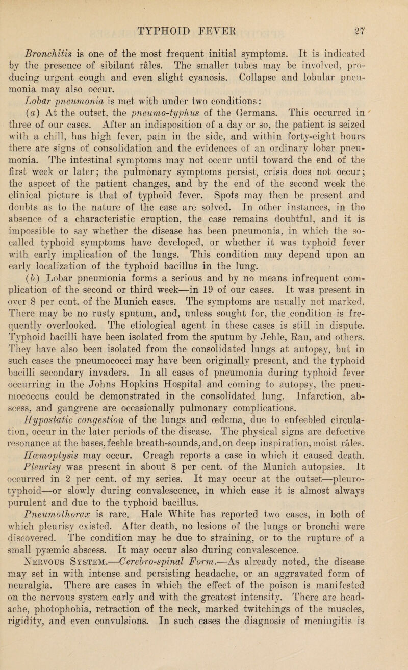 Bronchitis is one of the most frequent initial symptoms. It is indicated by the presence of sibilant rales. The smaller tubes may be involved, pro¬ ducing urgent cough and even slight cyanosis. Collapse and lobular pneu¬ monia may also occur. Lobar pneumonia is met with under two conditions: (a) At the outset, the pneumo-typhus of the Germans. This occurred in' three of our cases. After an indisposition of a day or so, the patient is seized with a chill, has high fever, pain in the side, and within forty-eight hours there are signs of consolidation and the evidences of an ordinary lobar pneu¬ monia. The intestinal symptoms may not occur until toward the end of the first week or later; the pulmonary symptoms persist, crisis does not occur; the aspect of the patient changes, and by the end of the second week the clinical picture is that of typhoid fever. Spots may then be present and doubts as to the nature of the case are solved. In other instances, in the absence of a characteristic eruption, the case remains doubtful, and it is impossible to say whether the disease has been pneumonia, in which the so- called typhoid symptoms have developed, or whether it was typhoid fever with early implication of the lungs. This condition may depend upon an early localization of the typhoid bacillus in the lung. (b) Lobar pneumonia forms a serious and by no means infrequent com¬ plication of the second or third week—in 19 of our cases. It was present in over 8 per cent, of the Munich cases. The symptoms are usually not marked. There may be no rusty sputum, and, unless sought for, the condition is fre¬ quently overlooked. The etiological agent in these cases is still in dispute. Typhoid bacilli have been isolated from the sputum by Jehle, Rau, and others. They have also been isolated from the consolidated lungs at autopsy, but in such cases the pneumococci may have been originally present, and the typhoid bacilli secondary invaders. In all cases of pneumonia during typhoid fever occurring in the Johns Hopkins Hospital and coming to autopsy, the pneu¬ mococcus could be demonstrated in the consolidated lung. Infarction, ab¬ scess, and gangrene are occasionally pulmonary complications. Hypostatic congestion of the lungs and oedema, due to enfeebled circula¬ tion, occur in the later periods of the disease. The physical signs are defective resonance at the bases, feeble breath-sounds, and, on deep inspiration, moist rales. FIcemoptysis may occur. Creagh reports a case in which it caused death. Pleurisy was present in about 8 per cent, of the Munich autopsies. It occurred in 2 per cent, of my series. It may occur at the outset—pleuro- typhoid—or slowly during convalescence, in which case it is almost always purulent and due to the typhoid bacillus. Pneumothorax is rare. Hale White has reported two cases, in both of which pleurisy existed. After death, no lesions of the lungs or bronchi were discovered. The condition may be due to straining, or to the rupture of a small pygemic abscess. It may occur also during convalescence. Nervous System.—Cerebrospinal Form.—As already noted, the disease may set in with intense and persisting headache, or an aggravated form of neuralgia. There are cases in which the effect of the poison is manifested on the nervous system early and with the greatest intensity. There are head¬ ache, photophobia, retraction of the neck, marked twitchings of the muscles, rigidity, and even convulsions. In such cases the diagnosis of meningitis is