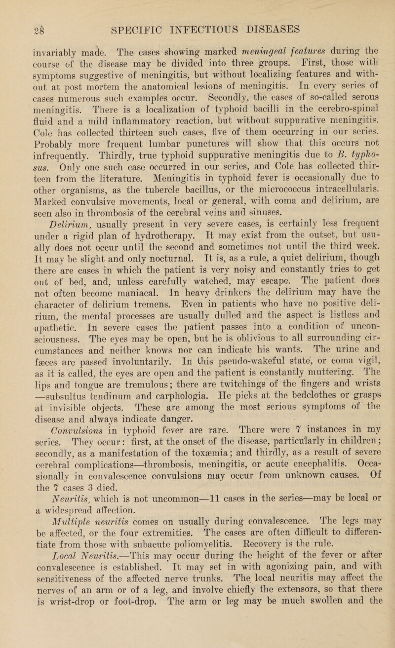 invariably made. The cases showing marked meningeal features during the course of the disease may be divided into three groups. Firsts those with symptoms suggestive of meningitis, but without localizing features and with¬ out at post mortem the anatomical lesions of meningitis. In every series of cases numerous such examples occur. Secondly, the cases of so-called serous meningitis. There is a localization of typhoid bacilli in the cerebro-spinal fluid and a mild inflammatory reaction, but without suppurative meningitis. Cole has collected thirteen such cases, five of them occurring in our series. Probably more frequent lumbar punctures will show that this occurs not infrequently. Thirdly, true typhoid suppurative meningitis due to B. typho¬ sus. Only one such case occurred in our series, and Cole has collected thir¬ teen from the literature. Meningitis in typhoid fever is occasionally due to other organisms, as the tubercle bacillus, or the micrococcus intracellularis. Marked convulsive movements, local or general, with coma and delirium, are seen also in thrombosis of the cerebral veins and sinuses. Delirium, usually present in very severe cases, is certainly less frequent under a rigid plan of hydrotherapy. It may exist from the outset, but usu¬ ally does not occur until the second and sometimes not until the third week. It may be slight and only nocturnal. It is, as a rule, a quiet delirium, though there are cases in which the patient is very noisy and constantly tries to get out of bed, and, unless carefully watched, may escape. The patient does not often become maniacal. In heavy drinkers the delirium may have the character of delirium tremens. Even in patients who have no positive deli¬ rium, the mental processes are usually dulled and the aspect is listless and apathetic. In severe cases the patient passes into a condition of uncon¬ sciousness. The eyes may be open, but he is oblivious to all surrounding cir¬ cumstances and neither knows nor can indicate his wants. The urine and feces are passed involuntarily. In this pseudo-wakeful state, or coma vigil, as it is called, the eyes are open and the patient is constantly muttering. The lips and tongue are tremulous; there are twitchings of the fingers and wrists —subsultus tendinum and carphologia. He picks at the bedclothes or grasps at invisible objects. These are among the most serious symptoms of the disease and always indicate danger. Convulsions in typhoid fever are rare. There were 7 instances in my series. They occur: first, at the onset of the disease, particularly in children; secondly, as a manifestation of the toxaemia; and thirdly, as a result of severe cerebral complications—thrombosis, meningitis, or acute encephalitis. Occa¬ sionally in convalescence convulsions may occur from unknown causes. Of the 7 cases 3 died. Neuritis, which is not uncommon—11 cases in the series—may be local or a widespread affection. Multiple neuritis comes on usually during convalescence. The legs may be affected, or the four extremities. The cases are often difficult to differen¬ tiate from those with subacute polionryelitis. Recovery is the rule. Local Neuritis.—This may occur during the height of the fever or after convalescence is established. It may set in with agonizing pain, and with sensitiveness of the affected nerve trunks. The local neuritis may affect the nerves of an arm or of a leg, and involve chiefly the extensors, so that there is wrist-drop or foot-drop. The arm or leg may be much swollen and the