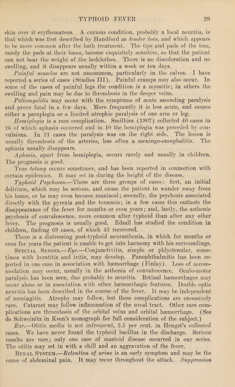 skin over it erythematous. A curious condition, probably a local neuritis, is that which was first described by Handford as tender toes, and which appears to be more common after the bath treatment. The tips and pads of the toes, rarely the pads at their bases, become exquisitely sensitive, so that the patient can not bear the weight of the bedclothes. There is no discoloration and no swelling, and it disappears usually within a week or ten days. Painful muscles are not uncommon, particularly in the calves. I have reported a series of cases (Studies III). Painful cramps may also occur. In some of the cases of painful legs the condition ,is a myositis; in others the swelling and pain may be due to thrombosis in the deeper veins. Poliomyelitis may occur with the symptoms of acute ascending paralysis and prove fatal in a few days. More frequently it is less acute, and causes either a paraplegia or a limited atrophic paralysis of one arm or leg. Hemiplegia is a rare complication. Smithies (1907) collected 40 cases in 26 of which aphasia occurred and in 10 the hemiplegia was preceded by con¬ vulsions. In 21 cases the paralysis was on the right side. The lesion is usually thrombosis of the arteries, less often a meningo-encephalitis. The aphasia usually disappears. Aphasia, apart from hemiplegia, occurs rarely and usually in children. The prognosis is good. True tetany occurs sometimes, and has been reported in connection with certain epidemics. It may set in during the height of the disease. Typhoid Psychoses.—There are three groups of cases: first, an initial delirium, which may be serious, and cause the patient to wander away from his home, or he may even become maniacal; secondly, the psychosis associated directly with the pyrexia and the toxaemia; in a few cases this outlasts the disappearance of the fever for months or even years; and, lastly, the asthenic psychosis of convalescence, more common after typhoid than after any other fever. The prognosis is usually good. Edsall has studied the condition in children, finding 69 cases, of which 43 recovered. There is a distressing post-typhoid neurasthenia, in which for months or even for years the patient is unable to get into harmony with his surroundings. Special Senses.—Eye.—Conjunctivitis, simple or phlyctenular, some¬ times with keratitis and iritis, may develop. Panophthalmitis has been re¬ ported in one case in association with haemorrhage (Finlay). Loss of accom¬ modation may occur, usually in the asthenia of convalescence. Oculo-motor paralysis has been seen, due probably to neuritis. Retinal haemorrhages may occur alone or in association with other haemorrhagic features. Double optic neuritis has been described in the course of the fever. It may be independent of meningitis. Atrophy may follow, but these complications are excessively rare. Cataract may follow inflammation of the uveal tract. Other rare com¬ plications are thrombosis of the orbital veins and orbital haemorrhage. (See de Schweinitz in Keen’s monograph for full consideration of the subject.) Ear.—Otitis media is not infrequent, 2.5 per cent, in Hengst’s collected cases. We have never found the typhoid bacillus in the discharge. Serious results are rare; only one case of mastoid disease occurred in our series. The otitis may set in with a chill and an aggravation of the fever. Renal System.—Retention of urine is an early symptom and may be the cause of abdominal pain. It may recur throughout the attack. Suppression