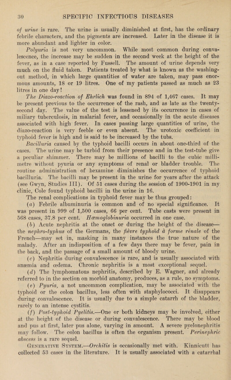of urine is rare. The urine is usually diminished at first, has the ordinary febrile characters, and the pigments are increased. Later in the disease it is more abundant and lighter in color. Polyuria is not very uncommon. While most common during conva¬ lescence, the increase may he sudden in the second week at the height of the fever, as in a case reported by Fussell. The amount of urine depends very much on the fluid taken. Patients treated by what is known as the washing- out method, in which large quantities of water are taken, may pass enor¬ mous amounts, 18 or 19 litres. One of my patients passed as much as 23 litres in one day! The Diazo-reaction of Ehrlich was found in 894 of 1,467 cases. It may be present previous to the occurrence of the rash, and as late as the twenty- second day. The value of the test is lessened by its occurrence in cases of miliary tuberculosis, in malarial fever, and occasionally in the acute diseases associated with high fever. In cases passing large quantities of urine, the diazo-reaction is very feeble or even absent. The urotoxic coefficient in typhoid fever is high and is said to be increased by the tubs. Bacilluria caused by the typhoid bacilli occurs in about one-third of the cases. The urine may be turbid from their presence and in the test-tube give a peculiar shimmer. There may be millions of bacilli to the cubic milli¬ metre without pyuria or any symptoms of renal or bladder trouble. The routine administration of hexamine diminishes the occurrence of typhoid bacilluria. The bacilli may be present in the urine for years after the attack (see Gwyn, Studies III). Of 51 cases during the session of 1900-1901 in my clinic, Cole found typhoid bacilli in the urine in 16. The renal complications in typhoid fever may be thus grouped: (a) Febrile albuminuria is common and of no special significance. It was present in 999 of 1,500 cases, 66 per cent. Tube casts were present in 568 cases, 37.8 per cent. Hcemoglohinuria occurred in one case. (b) Acute nephritis at the onset or during the height of the disease— the nephro-typhus of the Germans, the fievre typhoid a forme renale of the French—may set in, masking in many instances the true nature of the malady. After an indisposition of a few days there may be fever, pain in the back, and the passage of a small amount of bloody urine. (c) Nephritis during convalescence is rare, and is usually associated with anaemia and oedema. Chronic nephritis is a most exceptional sequel. (d) The lymphomatous nephritis, described by E. Wagner, and already referred to in the section on morbid anatomy, produces, as a rule, no symptoms. (e) Pyuria, a not uncommon complication, may be associated with the typhoid or the colon bacillus, less often with staphylococci. It disappears during convalescence. It is usually due to a simple catarrh of the bladder, rarely to an intense cystitis. (/) Post-typhoid Pyelitis.—One or both kidneys may be involved, either at the height of the disease or during convalescence. There may be blood and pus at first, later pus alone, varying in amount. A severe pyelonephritis may follow. The colon bacillus is often the organism present. Perinephric abscess is a rare sequel. Generative System.—Orchitis is occasionally met with. Kinnicutt has collected 53 cases in the literature. It is usually associated with a catarrhal