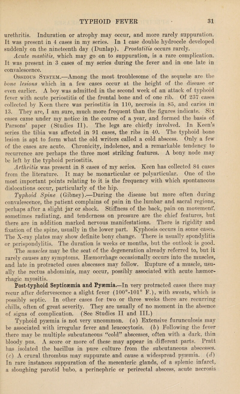 urethritis. Induration or atrophy may occur, and more rarely suppuration. It was present in 4 cases in my series. In 1 case double hydrocele developed suddenly on the nineteenth day (Dunlap). Prostatitis occurs rarely. Acute mastitis, which may go on to suppuration, is a rare complication. It was present in 3 cases of my series during the fever and in one late in convalescence. Osseous System.—Among the most troublesome of the sequelse are the bone lesions which in a few cases occur at the height of the disease or even earlier. A boy was admitted in the second week of an attack of typhoid fever with acute periostitis of the frontal bone and of one rib. Of 237 cases collected by Keen there was periostitis in 110, necrosis in 85, and caries in 13. They are, I am sure, much more frequent than the figures indicate. Six cases came under my notice in the course of a year, and formed the basis of Parsons’ paper (Studies II). The legs are chiefly involved. In Keen’s series the tibia was affected in 91 cases, the ribs in 40. The typhoid bone lesion is apt to form what the old writers called a cold abscess. Only a few of the cases are acute. Chronicitv, indolence, and a remarkable tendency to recurrence are perhaps the three most striking features. A bony node may be left by the typhoid periostitis. Arthritis was present in 8 cases of my series. Keen has collected 84 cases from the literature. It may be monarticular or polyarticular. One of the most important points relating to it is the frequency with which spontaneous dislocations occur, particularly of the hip. Typhoid Spine (Gibney).—During the disease but more often during convalescence, the patient complains of pain in the lumbar and sacral regions, perhaps after a slight jar or shock. Stiffness of the back, pain on movement; sometimes radiating, and tenderness on pressure are the chief features, but there are in addition marked nervous manifestations. There is rigidity and fixation of the spine, usually in the lower part. Kyphosis occurs in some cases. The X-ray plates may show definite bony change. There is usually spondylitis or perispondylitis. The duration is weeks or months, but the outlook is good. The muscles may be the seat of the degeneration already referred to, but it rarely causes any symptoms. Haemorrhage occasionally occurs into the muscles, and late in protracted cases abscesses may follow. Rupture of a muscle, usu¬ ally the rectus abdominis, may occur, possibly associated with acute haemor¬ rhagic myositis. Post-typhoid Septicaemia and Pyaemia.—In very protracted cases there may recur after defervescence a slight fever (100°-101° F.), with sweats, which is possibly septic. In other cases for two or three weeks there are recurring chills, often of great severity. They are usually of no moment in the absence of signs of complication. (See Studies II and III.) Typhoid pyaemia is not very uncommon, (a) Extensive furunculosis may be associated with irregular fever and leucocytosis. (b) Following the fever there may be multiple subcutaneous “cold” abscesses, often with a dark, thin bloody pus. A score or more of these may appear in different parts. Pratt has isolated the bacillus in pure culture from the subcutaneous abscesses. (c) A crural thrombus may suppurate and cause a widespread pysemia. (d) In rare instances suppuration of the mesenteric glands, of a splenic infarct, a sloughing parotid bubo, a perinephric or perirectal abscess, acute necrosis