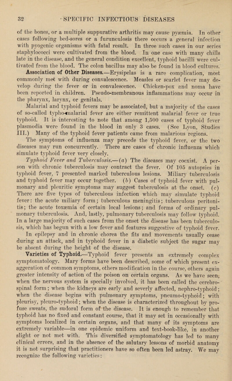 of the bones, or a multiple suppurative arthritis may cause pyaemia. In other cases following bed-sores or a furunculosis there occurs a general infection with pyogenic organisms with fatal result. In three such cases in our series staphylococci were cultivated from the blood. In one case with many chills late in the disease, and the general condition excellent, typhoid bacilli were cul¬ tivated from the blood. The colon bacillus may also be found in blood cultures. Association of Other Diseases.—Erysipelas is a rare complication, most commonly met with during convalescence. Measles or scarlet fever may de¬ velop during the fever or in convalescence. Chicken-pox and noma have been reported in children. Pseudo-membranous inflammations may occur in the pharynx, larynx, or genitals. Malarial and typhoid fevers may be associated, but a majority of the cases of so-called typho-tnalarial fever are either remittent malarial fever or true typhoid. It is interesting to note that among 1,500 cases of typhoid fever plasmodia were found in the blood in only 3 cases. (See Lyon, Studies III.) Many of the typhoid fever patients came from malarious regions. The symptoms of influenza may precede the typhoid fever, or the two diseases may run concurrently. There are cases of chronic influenza which simulate typhoid fever very closely. Typhoid Fever and Tuberculosis.— (a) The diseases may coexist. A per¬ son with chronic tuberculosis may contract the fever. Of 105 autopsies in typhoid fever, 7 presented marked tuberculous lesions. Miliary tuberculosis and tjrphoid fever may occur together, (b) Cases of typhoid fever with pul¬ monary and pleuritic symptoms may suggest tuberculosis at the onset, (c) There are five types of tuberculous infection which may simulate typhoid fever: the acute miliary form; tuberculous meningitis; tuberculous peritoni¬ tis; the acute toxaemia of certain local lesions; and forms of ordinary pul¬ monary tuberculosis. And, lastly, pulmonary tuberculosis may follow typhoid. In a large majority of such cases from the onset the disease has been tuberculo¬ sis, which has begun with a low fever and features suggestive of typhoid fever. In epilepsy and in chronic chorea the fits and movements usually cease during an attack, and in typhoid fever in a diabetic subject the sugar may be absent during the height of the disease. Varieties of Typhoid.—Typhoid fever presents an extremely complex symptomatology. Mary forms have been described, some of which present ex¬ aggeration of common symptoms, others modification in the course, others again greater intensity of action of the poison on certain organs. As we have seen, when the nervous system is specially involved, it has been called the cerebro¬ spinal form; when the kidneys are early and severly affected, nephro-typhoid; when the disease begins with pulmonary symptoms, pneumo-typhoid; with pleurisy, pleuro-typhoid; when the disease is characterized throughout by pro¬ fuse sweats, the sudoral form oUthe disease. It is enough to remember that typhoid has no fixed and constant course, that it may set in occasionally with symptoms localized in certain organs, and that many of its symptoms are extremely variable—in one epidemic uniform and text-book-like, in another slight or not met with. This diversified symptomatology has led to many clinical errors, and in the absence of the salutary lessons of morbid anatomy it is not surprising that practitioners have so often been led astray. We may recognize the following varieties: