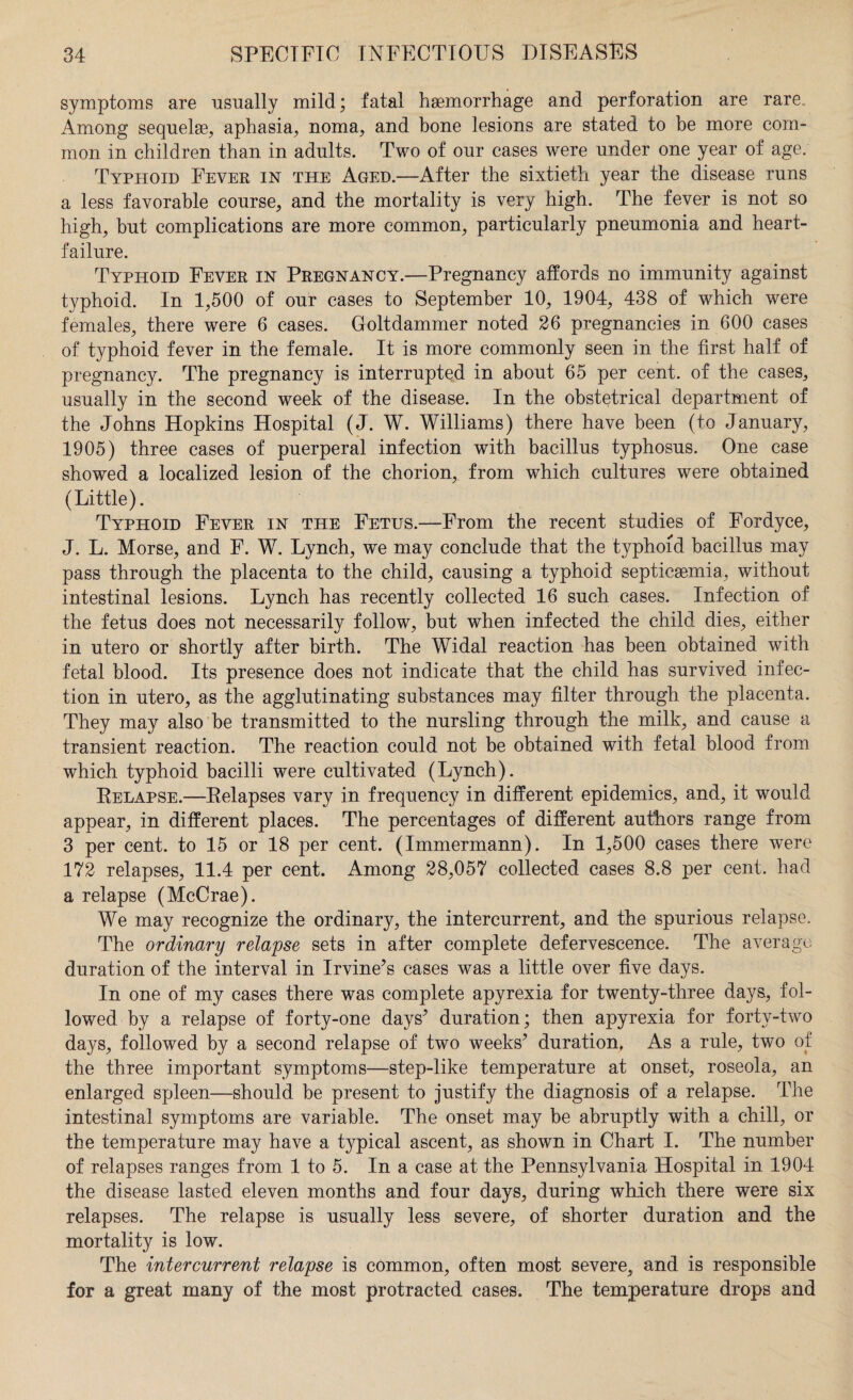 symptoms are usually mild; fatal haemorrhage and perforation are rare. Among sequelae., aphasia., noma, and bone lesions are stated to be more com¬ mon in children than in adults. Two of our cases were under one year of age. Typhoid Fever in the Aged.—After the sixtieth year the disease runs a less favorable course, and the mortality is very high. The fever is not so high, but complications are more common, particularly pneumonia and heart- failure. Typhoid Fever in Pregnancy.—Pregnancy affords no immunity against typhoid. In 1,500 of our cases to September 10, 1904, 438 of which were females, there were 6 cases. Goltdammer noted 26 pregnancies in 600 cases of typhoid fever in the female. It is more commonly seen in the first half of pregnancy. The pregnancy is interrupted in about 65 per cent, of the cases, usually in the second week of the disease. In the obstetrical department of the Johns Hopkins Hospital (J. W. Williams) there have been (to January, 1905) three cases of puerperal infection with bacillus typhosus. One case showed a localized lesion of the chorion, from which cultures were obtained (Little). Typhoid Fever in the Fetus.—From the recent studies of Fordyce, J. L. Morse, and F. W. Lynch, we may conclude that the typhoid bacillus may pass through the placenta to the child, causing a typhoid septicemia, without intestinal lesions. Lynch has recently collected 16 such cases. Infection of the fetus does not necessarily follow, but when infected the child dies, either in utero or shortly after birth. The Widal reaction has been obtained with fetal blood. Its presence does not indicate that the child has survived infec¬ tion in utero, as the agglutinating substances may filter through the placenta. They may also be transmitted to the nursling through the milk, and cause a transient reaction. The reaction could not be obtained with fetal blood from which typhoid bacilli were cultivated (Lynch). Relapse.—Relapses vary in frequency in different epidemics, and, it would appear, in different places. The percentages of different authors range from 3 per cent, to 15 or 18 per cent. (Immermann). In 1,500 cases there were 172 relapses, 11.4 per cent. Among 28,057 collected cases 8.8 per cent, had a relapse (McCrae). We may recognize the ordinary, the intercurrent, and the spurious relapse. The ordinary relapse sets in after complete defervescence. The average duration of the interval in Irvine’s cases was a little over five days. In one of my cases there was complete apyrexia for twenty-three days, fol¬ lowed by a relapse of forty-one days’ duration; then apyrexia for forty-two days, followed by a second relapse of two weeks’ duration, As a rule, two of the three important symptoms—step-like temperature at onset, roseola, an enlarged spleen—should be present to justify the diagnosis of a relapse. The intestinal symptoms are variable. The onset may be abruptly with a chill, or the temperature may have a typical ascent, as shown in Chart I. The number of relapses ranges from 1 to 5. In a case at the Pennsylvania Hospital in 1904 the disease lasted eleven months and four days, during which there were six relapses. The relapse is usually less severe, of shorter duration and the mortality is low. The intercurrent relapse is common, often most severe,, and is responsible for a great many of the most protracted cases. The temperature drops and