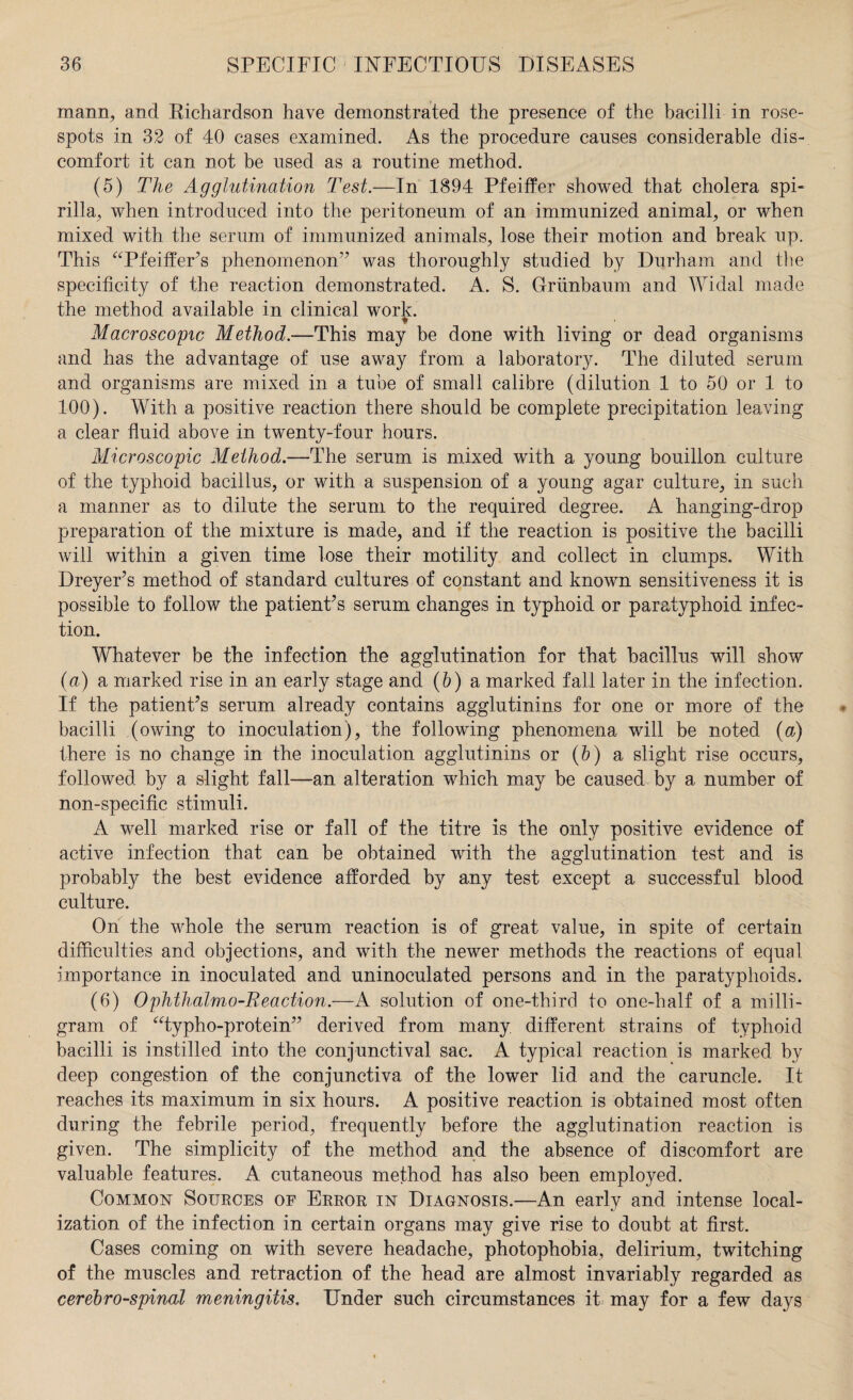 mann, and Kichardson have demonstrated the presence of the bacilli in rose- spots in 32 of 40 cases examined. As the procedure causes considerable dis¬ comfort it can not be used as a routine method. (5) The Agglutination Test.—In 1894 Pfeiffer showed that cholera spi¬ rilla, when introduced into the peritoneum of an immunized animal, or when mixed with the serum of immunized animals, lose their motion and break up. This “Pfeiffer's phenomenon” was thoroughly studied by Durham and the specificity of the reaction demonstrated. A. S. Griinbaum and Widal made the method available in clinical work. Macroscopic Method.—This may be done with living or dead organisms and has the advantage of use away from a laboratory. The diluted serum and organisms are mixed in a tube of small calibre (dilution 1 to 50 or 1 to 100). With a positive reaction there should be complete precipitation leaving a clear fluid above in twenty-four hours. Microscopic Method.—The serum is mixed with a young bouillon culture of the typhoid bacillus, or with a suspension of a young agar culture, in such a manner as to dilute the serum to the required degree. A hanging-drop preparation of the mixture is made, and if the reaction is positive the bacilli will within a given time lose their motility and collect in clumps. With Dreyer's method of standard cultures of constant and known sensitiveness it is possible to follow the patient's serum changes in typhoid or paratyphoid infec¬ tion. Whatever be the infection the agglutination for that bacillus will show (a) a marked rise in an early stage and (b) a marked fall later in the infection. If the patient's serum already contains agglutinins for one or more of the bacilli (owing to inoculation), the following phenomena will be noted (a) there is no change in the inoculation agglutinins or (5) a slight rise occurs, followed by a slight fall—an alteration which may be caused by a number of non-specific stimuli. A well marked rise or fall of the titre is the only positive evidence of active infection that can be obtained with the agglutination test and is probably the best evidence afforded by any test except a successful blood culture. On the whole the serum reaction is of great value, in spite of certain difficulties and objections, and with the newer methods the reactions of equal importance in inoculated and uninoculated persons and in the paratyphoids. (6) Ophthalmo-Beaction.—A solution of one-third to one-half of a milli¬ gram of “typho-protein” derived from many different strains of typhoid bacilli is instilled into the conjunctival sac. A typical reaction is marked by deep congestion of the conjunctiva of the lower lid and the caruncle. It reaches its maximum in six hours. A positive reaction is obtained most often during the febrile period, frequently before the agglutination reaction is given. The simplicity of the method and the absence of discomfort are valuable features. A cutaneous method has also been employed. Common Sources of Error in Diagnosis.—An early and intense local¬ ization of the infection in certain organs may give rise to doubt at first. Cases coming on with severe headache, photophobia, delirium, twitching of the muscles and retraction of the head are almost invariably regarded as cerebro-spinal meningitis. Under such circumstances it may for a few days