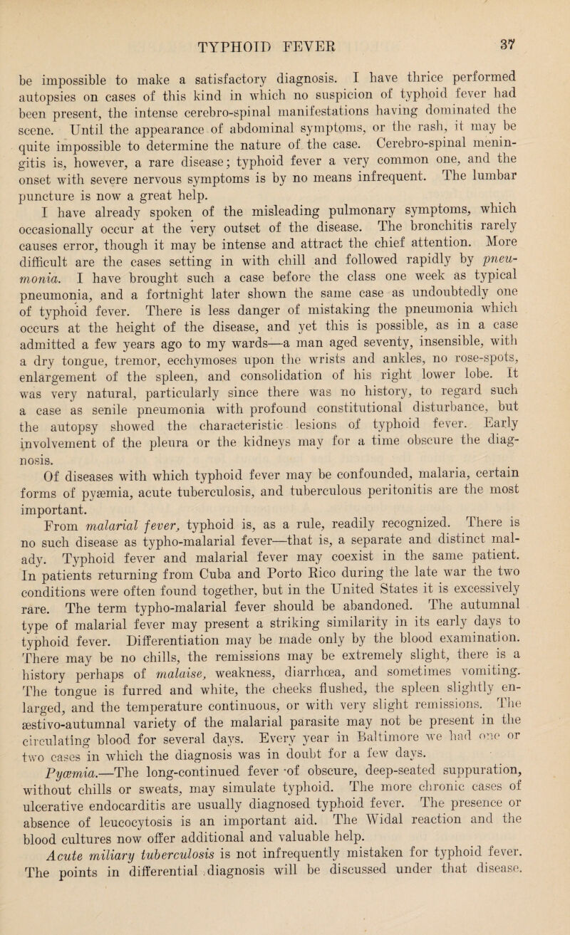 be impossible to make a satisfactory diagnosis. I have thrice performed autopsies on cases of this kind in which no suspicion of typhoid fever had been present, the intense cerebro-spinal manifestations having dominated the scene. Until the appearance of abdominal symptoms, or the rash, it may be quite impossible to determine the nature of the case. Cerebro-spinal menin¬ gitis is, however, a rare disease; typhoid fever a very common one, and the onset with severe nervous symptoms is by no means infrequent. The lumbar puncture is now a great help. I have already spoken of the misleading pulmonary symptoms, which occasionally occur at the very outset of the disease. The bronchitis rarely causes error, though it may be intense and attract the chief attention. More difficult are the cases setting in with chill and followed rapidly by pneu¬ monia. I have brought such a case before the class one week as typical pneumonia, and a fortnight later shown the same case as undoubtedly one of typhoid fever. There is less danger of mistaking the pneumonia which occurs at the height of the disease, and yet this is possible, as in a case admitted a few years ago to my wards—a man aged seventy, insensible, with a dry tongue, tremor, ecchymoses upon the wrists and ankles, no rose-spots, enlargement of the spleen, and consolidation of his right lower lobe, it was very natural, particularly since there was no history, to regard such a case as senile pneumonia with profound constitutional disturbance, but the autopsy showed the characteristic lesions of typhoid fever. Early involvement of the pleura or the kidneys may for a time obscure the diag¬ nosis. Of diseases with which typhoid fever may be confounded, malaria, certain forms of pygemia, acute tuberculosis, and tuberculous peritonitis are the most important. From malarial fever, typhoid is, as a rule, readily recognized. There is no such disease as typho-malarial fever—that is, a separate and distinct mal¬ ady. Typhoid fever and malarial fever may coexist in the same patient. In patients returning from Cuba and Porto Rico during the late war the two conditions were often found together, but in the United States it is excessively rare. The term typho-malarial fever should be abandoned. The autumnal type of malarial fever may present a striking similarity in its early days to typhoid fever. Differentiation may be made only by the blood examination. There may be no chills, the remissions may be extremely slight, there is a history perhaps of malaise, weakness, diarrhoea, and sometimes vomiting. The tongue is furred and white, the cheeks flushed, the spleen slightly en¬ larged, and the temperature continuous, or with very slight remissions.. The gestivo-autumnal variety of the malarial parasite may not be present in the circulating blood for several days. Every year in Baltimore we had one or two cases in which the diagnosis was in doubt for a few days. Pyaemia.—The long-continued fever -of obscure, deep-seated suppuration, without chills or sweats, may simulate typhoid. The more chronic cases of ulcerative endocarditis are usually diagnosed typhoid fever. The presence or absence of leucocytosis is an important aid. The Widal reaction and the blood cultures now offer additional and valuable help. Acute miliary tuberculosis is not infrequently mistaken for typhoid fever. The points in differential diagnosis will be discussed under that disease.