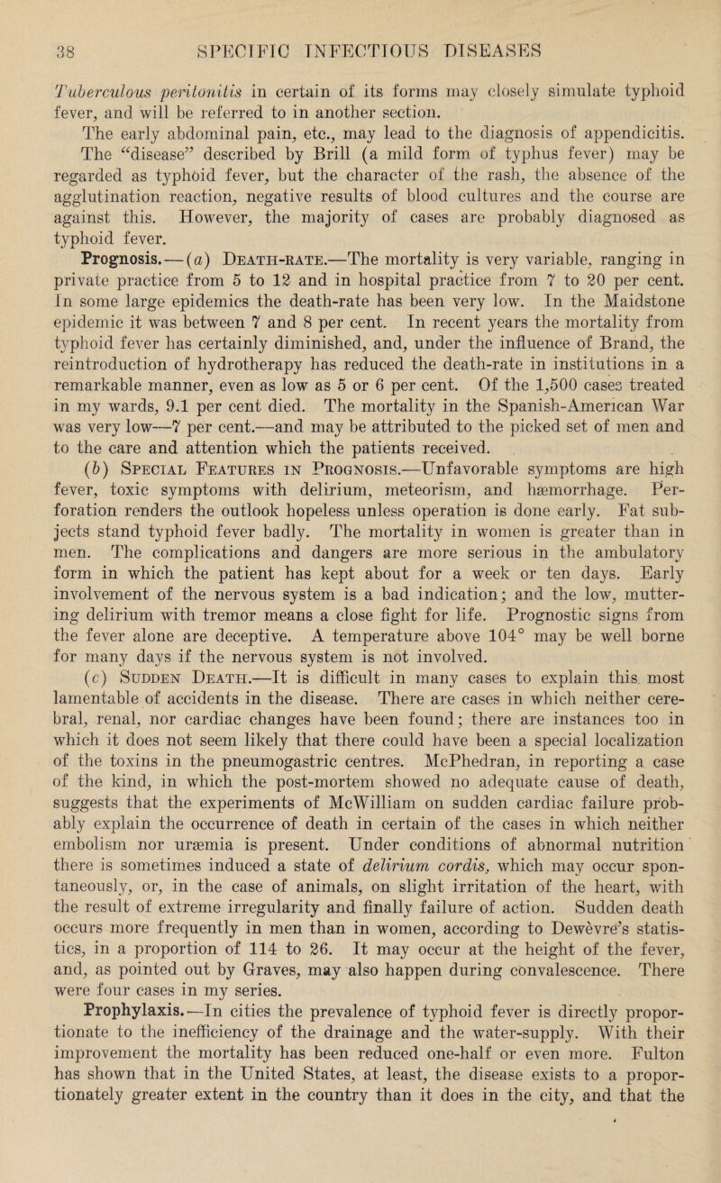 Tuberculous peritonitis in certain of its forms may closely simulate typhoid fever, and will be referred to in another section. The early abdominal pain, etc., may lead to the diagnosis of appendicitis. The “disease” described by Brill (a mild form of typhus fever) may be regarded as typhoid fever, but the character of the rash, the absence of the agglutination reaction, negative results of blood cultures and the course are against this. However, the majority of cases are probably diagnosed as typhoid fever. Prognosis. — (u) Death-rate.—The mortality is very variable, ranging in private practice from 5 to 12 and in hospital practice from 7 to 20 per cent. In some large epidemics the death-rate has been very low. In the Maidstone epidemic it was between 7 and 8 per cent. In recent years the mortality from typhoid fever has certainly diminished, and, under the influence of Brand, the reintroduction of hydrotherapy has reduced the death-rate in institutions in a remarkable manner, even as low as 5 or 6 per cent. Of the 1,500 cases treated in my wards, 9.1 per cent died. The mortality in the Spanish-Amencan War was very low—7 per cent.—and may be attributed to the picked set of men and to the care and attention which the patients received. (b) Special Features in Prognosis.—Unfavorable symptoms are high fever, toxic symptoms with delirium, meteorism, and haemorrhage. Per¬ foration renders the outlook hopeless unless operation is done early. Fat sub¬ jects stand typhoid fever badly. The mortality in women is greater than in men. The complications and dangers are more serious in the ambulatory form in which the patient has kept about for a week or ten days. Early involvement of the nervous system is a bad indication; and the low, mutter¬ ing delirium with tremor means a close fight for life. Prognostic signs from the fever alone are deceptive. A temperature above 104° may be well borne for many days if the nervous system is not involved. (c) Sudden Death.—It is difficult in many cases to explain this, most lamentable of accidents in the disease. There are cases in which neither cere¬ bral, renal, nor cardiac changes have been found; there are instances too in which it does not seem likely that there could have been a special localization of the toxins in the pneumogastric centres. McPhedran, in reporting a case of the kind, in which the post-mortem showed no adequate cause of death, suggests that the experiments of Me William on sudden cardiac failure prob¬ ably explain the occurrence of death in certain of the cases in which neither embolism nor uraemia is present. Under conditions of abnormal nutrition there is sometimes induced a state of delirium cordis, which may occur spon¬ taneously, or, in the case of animals, on slight irritation of the heart, with the result of extreme irregularity and finally failure of action. Sudden death occurs more frequently in men than in women, according to Dewevre’s statis¬ tics, in a proportion of 114 to 26. It may occur at the height of the fever, and, as pointed out by Graves, may also happen during convalescence. There were four cases in my series. Prophylaxis.—In cities the prevalence of typhoid fever is directly propor¬ tionate to the inefficiency of the drainage and the water-supply. With their improvement the mortality has been reduced one-half or even more. Fulton has shown that in the United States, at least, the disease exists to a propor¬ tionately greater extent in the country than it does in the city, and that the