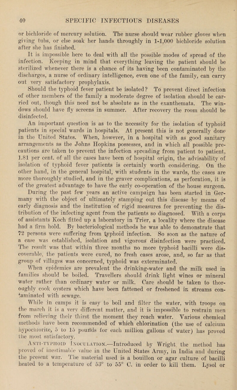 or bichloride of mercury solution. The nurse should wear rubber gloves when giving tubs, or else soak her hands throughly in 1-1,000 bichloride solution after she has finished. It is impossible here to deal with all the possible modes of spread of the infection. Keeping in mind that everything leaving the patient should be sterilized whenever there is a chance of its having been contaminated by the discharges, a nurse of ordinary intelligence, even one of the family, can carry out very satisfactory prophylaxis. Should the typhoid fever patient be isolated? To prevent direct infection of other members of the family a moderate degree of isolation should be car¬ ried out, though this need not be absolute as in the exanthemata. The win¬ dows should have fly screens in summer. After recovery the room should be disinfected. An important question is as to the necessity for the isolation of typhoid patients in special wards in hospitals. At present this is not generally done in the United States. When, however, in a hospital with as good sanitary arrangements as the Johns Hopkins possesses, and in which all possible pre¬ cautions are taken to prevent the infection spreading from patient to patient, 1.81 per cent, of all the cases have been of hospital origin, the advisability of isolation of typhoid fever patients is certainly worth considering. On the other hand, in the general hospital, with students in the wards, the cases are more thoroughly studied, and in the graver complications, as perforation, it is of the greatest advantage to have the early co-operation of the house surgeon. During the past few years an active campaign has been started in Ger¬ many with the object of ultimately stamping out this disease by means of early diagnosis and the institution of rigid measures for preventing the dis¬ tribution of the infecting agent from the patients so diagnosed. With a corps of assistants Ivoch fitted up a laboratory in Trier, a locality where the disease had a firm hold. By bacteriological methods he was able to demonstrate that 72 persons were suffering from typhoid infection. So soon as the nature of a case was established, isolation and vigorous disinfection were practiced. The result was that within three months no more typhoid bacilli were dis¬ coverable, the patients were cured, no fresh cases arose, and, so far as that group of villages was concerned, typhoid was exterminated. When epidemics are prevalent the drinking-water and the milk used in families should be boiled. Travellers should drink light wines or mineral water rather than ordinary water or milk. Care should be taken to thor¬ oughly cook oysters which have been fattened or freshened in streams con¬ taminated with sewage. While in camps it is easy to boil and filter the water, with troops on the march it is a very different matter, and it is impossible to restrain men from relieving their thirst the moment they reach water. Various chemical methods have been recommended of which chlorination (the use of calcium hypochlorite, 5 to 15 pounds for each million gallons of water) has proved the most satisfactory. Anti-typhoid Inoculation.—Introduced by Wright the method has proved of inestimable value in the United States Army, in India and during the present war. The material used is a bouillon or agar culture of bacilli heated to a temperature of 53° to 55° C. in order to kill them. Lysol or