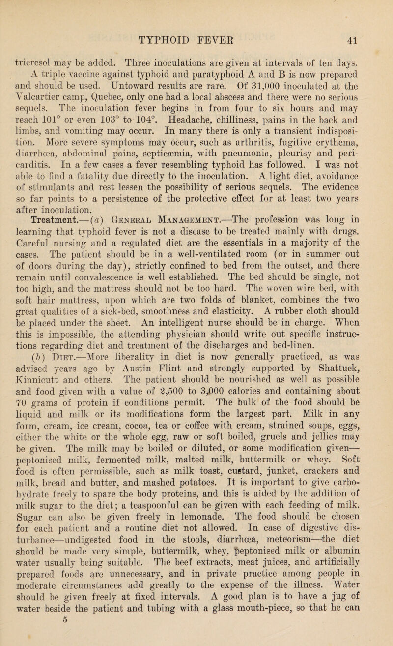 tricresol may be added. Three inoculations are given at intervals of ten days. A triple vaccine against typhoid and paratyphoid A and B is now prepared and should be used. Untoward results are rare. Of 31,000 inoculated at the Valcartier camp, Quebec, only one had a local abscess and there were no serious sequels. The inoculation fever begins in from four to six hours and may reach 101° or even 103° to 104°. Headache, chilliness, pains in the back and limbs, and vomiting may occur. In many there is only a transient indisposi¬ tion. More severe symptoms may occur, such as arthritis, fugitive erythema, diarrhoea, abdominal pains, septicaemia, with pneumonia, pleurisy and peri¬ carditis. In a few cases a fever resembling typhoid has followed. I was not able to find a fatality due directly to the inoculation. A light diet, avoidance of stimulants and rest lessen the possibility of serious sequels. The evidence so far points to a persistence of the protective effect for at least two years after inoculation. Treatment.— (a) General Management.—The profession was long in learning that typhoid fever is not a disease to be treated mainly with drugs. Careful nursing and a regulated diet are the essentials in a majority of the cases. The patient should be in a well-ventilated room (or in summer out of doors during the day), strictly confined to bed from the outset, and there remain until convalescence is well established. The bed should be single, not too high, and the mattress should not be too hard. The woven wire bed, with soft hair mattress, upon which are two folds of blanket, combines the two great qualities of a sick-bed, smoothness and elasticity. A rubber cloth should be placed under the sheet. An intelligent nurse should be in charge. When this is impossible, the attending physician should write out specific instruc¬ tions regarding diet and treatment of the discharges and bed-linen. (b) Diet.—More liberality in diet is now generally practiced, as was advised years ago by Austin Flint and strongly supported by Shattuck, Kinnicutt and others. The patient should be nourished as well as possible and food given with a value of 2,500 to 3,000 calories and containing about 70 grams of protein if conditions permit. The bulk of the food should be liquid and milk or its modifications form the largest part. Milk in any form, cream, ice cream, cocoa, tea or coffee with cream, strained soups, eggs, either the white or the whole egg, raw or soft boiled, gruels and jellies may be given. The milk may be boiled or diluted, or some modification given—• peptonised milk, fermented milk, malted milk, buttermilk or whey. Soft food is often permissible, such as milk toast, custard, junket, crackers and milk, bread and butter, and mashed potatoes. It is important to give carbo¬ hydrate freely to spare the body proteins, and this is aided by the addition of milk sugar to the diet; a teaspoonful can be given with each feeding of milk. Sugar can also be given freely in lemonade. The food should be chosen for each patient and a routine diet not allowed. In case of digestive dis¬ turbance—undigested food in the stools, diarrhoea, metGorism—the diet should be made very simple, buttermilk, whey, peptonised milk or albumin water usually being suitable. The beef extracts, meat juices, and artificially prepared foods are unnecessary, and in private practice among people in moderate circumstances add greatly to the expense of the illness. Water should be given freely at fixed intervals. A good plan is to have a jug of water beside the patient and tubing with a glass mouth-piece, so that he can 5