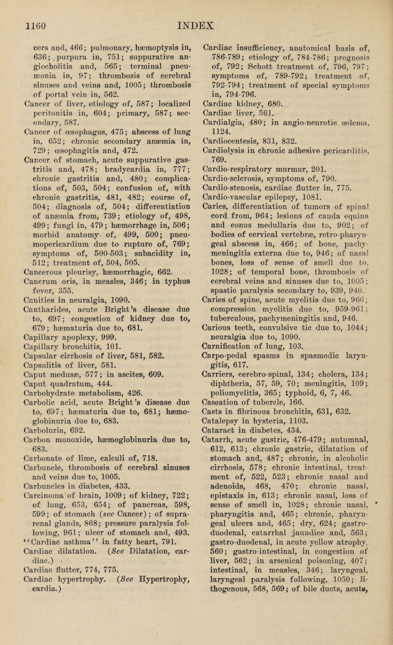 cers and, 466; pulmonary, haemoptysis in, 636; /purpura in, 751; suppurative an- giocholitis and, 565; terminal pneu¬ monia in, 97; thrombosis of cerebral sinuses and veins and, 1005; thrombosis of portal vein in, 562. Cancer of liver, etiology of, 587; localized peritonitis in, 604; primary, 587; sec¬ ondary, 587. Cancer of oesophagus, 475; abscess of lung in, 652; chronic secondary anaemia in, 729; oesophagitis and, 472. Cancer of stomach, acute suppurative gas¬ tritis and, 478; bradycardia in, 777; chronic gastritis and, 480; complica¬ tions of, 503, 504; confusion of, with chronic gastritis, 481, 482; course of, 504; diagnosis of, 504; differentiation of anaemia from, 739; etiology of, 498, 499; fungi in, 479; haemorrhage in, 506; morbid anatomy- of, 499, 500; pneu¬ mopericardium due to rupture of, 769; symptoms of, 500-503; subacidity in, 512; treatment of, 504, 505. Cancerous pleurisy, haemorrhagic, 662. Cancrum oris, in measles, 346; in typhus fever, 355. Canities in neuralgia, 1090. Cantharides, acute Bright’s disease due to, 697; congestion of kidney due to, 679; haematuria due to, 681. Capillary apoplexy, 999. Capillary bronchitis, 101. Capsular cirrhosis of liver, 581, 582. Capsulitis of liver, 581. Caput medusae, 577; in ascites, 609. Caput quadratum, 444. Carbohydrate metabolism, 426. Carbolic acid, acute Bright’s disease due to, 697; haematuria due to, 681; haemo- globinuria due to, 683. Carboluria, 692. Carbon monoxide, haemoglobinuria due to, 683. Carbonate of lime, calculi of, 718. Carbuncle, thrombosis of cerebral sinuses and veins due to, 1005. Carbuncles in diabetes, 433. Carcinoma of brain, 1009; of kidney, 722; of lung, 653, 654; of pancreas, 598, 599; of stomach (see Cancer); of supra¬ renal glands, 868; pressure paralysis fol¬ lowing, 961; ulcer of stomach and, 493. “Cardiac asthma” in fatty heart, 791. Cardiac dilatation. (See Dilatation, car¬ diac.) • Cardiac flutter, 774, 775. Cardiac hypertrophy. (See Hypertrophy, cardia.) Cardiac insufficiency, anatomical basis of, 786-789; etiology of, 784-786; prognosis of, 792; Schott treatment of, 796, 797; symptoms of, 789-792; treatment of, 792-794; treatment of special symptoms in, 794-796. Cardiac kidney, 680. Cardiac liver, 561. Cardialgia, 480; in angio-neurotic oedema, 1124. Cardiocentesis, 831, 832. Cardiolysis in chronic adhesive pericarditis, 769. Cardio-respiratory murmur, 201. Cardio-sclerosis, symptoms of, 790. Cardio-stenosis, cardiac flutter in, 775. Cardio-vascular epilepsy, 1081. Caries, differentiation of tumors of spinal cord from, 964; lesions of cauda equina and conus medullaris due to, 902; of bodies of cervical vertebrae, retro-pharyn¬ geal abscess in, 466; of bone, pachy¬ meningitis externa due to, 946; of nasal bones, loss of sense of smell due to, 1028; of temporal bone, thrombosis of cerebral veins and sinuses due to, 1005; spastic paralysis secondary to, 939, 940. Caries of spine, acute myelitis due to, 966; compression myelitis due to, 959-961; tuberculous, pachymeningitis and, 946. Carious teeth, convulsive tic due to, 1044; neuralgia due to, 1090. Carnification of lung, 103. Carpo-pedal spasms in spasmodic laryn¬ gitis, 617. Carriers, cerebro-spinal, 134; cholera, 134; diphtheria, 57, 59, 70; meningitis, 109; poliomyelitis, 365; typhoid, 6, 7, 46. Caseation of tubercle, 166. Casts in fibrinous bronchitis, 631, 632. Catalepsy in hysteria, 1103. Cataract in diabetes, 434. Catarrh, acute gastric, 476-479; autumnal, 612, 613; chronic gastric, dilatation of stomach and, 487; chronic, in alcoholic cirrhosis, 578; chronic intestinal, treat¬ ment of, 522, 523; chronic nasal and adenoids, 468, 470; chronic nasal, epistaxis in, 613; chronic nasal, loss of sense of smell in, 1028; chronic nasal, pharyngitis and, 465; chronic, pharyn¬ geal ulcers and, 465; dry, 624; gastro¬ duodenal, catarrhal jaundice and, 563; gastro-duodenal, in acute yellow atrophy, 560; gastro-intestinal, in congestion of liver, 562; in arsenical poisoning, 407; intestinal, in measles, 346; laryngeal, laryngeal paralysis following, 1050; li- thogenous, 568, 569; of bile ducts, acute,