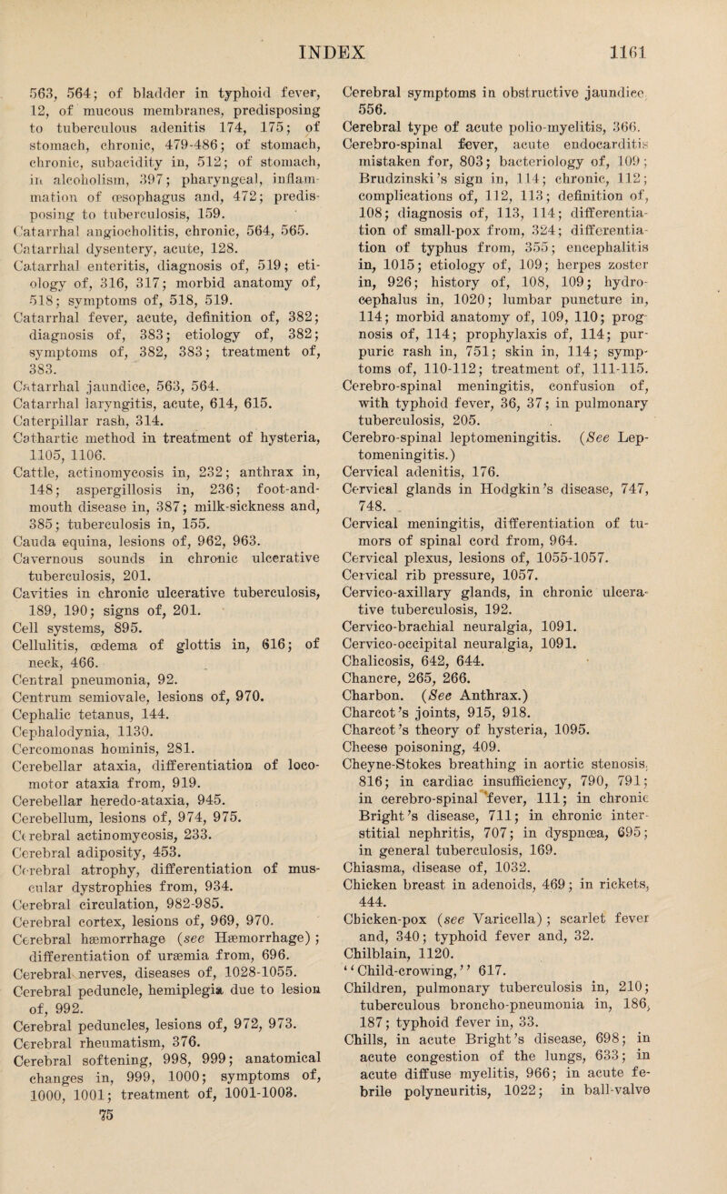 563, 564; of bladder in typhoid fever, 12, of mucous membranes, predisposing to tuberculous adenitis 174, 175; of stomach, chronic, 479-486; of stomach, chronic, subacidity in, 512; of stomach, in alcoholism, 397; pharyngeal, inflam¬ mation of oesophagus and, 472; predis¬ posing to tuberculosis, 159. Catarrhal angiocholitis, chronic, 564, 565. Catarrhal dysentery, acute, 128. Catarrhal enteritis, diagnosis of, 519; eti¬ ology of, 316, 317; morbid anatomy of, 518; symptoms of, 518, 519. Catarrhal fever, acute, definition of, 382; diagnosis of, 383; etiology of, 382; symptoms of, 382, 383; treatment of, 383. Catarrhal jaundice, 563, 564. Catarrhal laryngitis, acute, 614, 615. Caterpillar rash, 314. Cathartic method in treatment of hysteria, 1105, 1106. Cattle, actinomycosis in, 232; anthrax in, 148; aspergillosis in, 236; foot-and- mouth disease in, 387; milk-sickness and, 385; tuberculosis in, 155. Cauda equina, lesions of, 962, 963. Cavernous sounds in chronic ulcerative tuberculosis, 201. Cavities in chronic ulcerative tuberculosis, 189, 190; signs of, 201. Cell systems, 895. Cellulitis, oedema of glottis in, 616; of neck, 466. Central pneumonia, 92. Centrum semiovale, lesions of, 970. Cephalic tetanus, 144. Cephalodynia, 1130. Cercomonas hominis, 281. Cerebellar ataxia, differentiation of loco¬ motor ataxia from, 919. Cerebellar heredo-ataxia, 945. Cerebellum, lesions of, 974, 975. Cerebral actinomycosis, 233. Cerebral adiposity, 453. Cerebral atrophy, differentiation of mus¬ cular dystrophies from, 934. Cerebral circulation, 982-985. Cerebral cortex, lesions of, 969, 970. Cerebral heemorrhage {see Haemorrhage) ; differentiation of uraemia from, 696. Cerebral nerves, diseases of, 1028-1055. Cerebral peduncle, hemiplegia due to lesion of, 992. Cerebral peduncles, lesions of, 972, 973. Cerebral rheumatism, 376. Cerebral softening, 998, 999; anatomical changes in, 999, 1000; symptoms of, 1000, 1001; treatment of, 1001-1003. 75 Cerebral symptoms in obstructive jaundice 556. Cerebral type of acute polio-myelitis, 366. Cerebro-spinal fever, acute endocarditis mistaken for, 803; bacteriology of, 109; Brudzinski’s sign in, 114; chronic, 112; complications of, 112, 113; definition of, 108; diagnosis of, 113, 114; differentia¬ tion of small-pox from, 324; differentia¬ tion of typhus from, 355; encephalitis in, 1015; etiology of, 109; herpes zoster in, 926; history of, 108, 109; hydro¬ cephalus in, 1020; lumbar puncture in, 114; morbid anatomy of, 109, 110; prog¬ nosis of, 114; prophylaxis of, 114; pur¬ puric rash in, 751; skin in, 114; symp¬ toms of, 110-112; treatment of, 111-115. Cerebro-spinal meningitis, confusion of, with typhoid fever, 36, 37; in pulmonary tuberculosis, 205. Cerebro-spinal leptomeningitis. {See Lep¬ tomeningitis.) Cervical adenitis, 176. Cervical glands in Hodgkin’s disease, 747, 748. Cervical meningitis, differentiation of tu¬ mors of spinal cord from, 964. Cervical plexus, lesions of, 1055-1057. Cervical rib pressure, 1057. Cervico-axillary glands, in chronic ulcera¬ tive tuberculosis, 192. Cervico-brachial neuralgia, 1091. Cervico-occipital neuralgia, 1091. Chalicosis, 642, 644. Chancre, 265, 266. Charbon. {See Anthrax.) Charcot’s joints, 915, 918. Charcot’s theory of hysteria, 1095. Cheese poisoning, 409. Cheyne-Stokes breathing in aortic stenosis, 816; in cardiac insufficiency, 790, 791; in cerebro-spinal 'fever, 111; in chronic Bright’s disease, 711; in chronic inter¬ stitial nephritis, 707; in dyspnoea, 695; in general tuberculosis, 169. Chiasma, disease of, 1032. Chicken breast in adenoids, 469; in rickets, 444. Chicken-pox {see Varicella); scarlet fever and, 340; typhoid fever and, 32. Chilblain, 1120. ‘ ‘ Child-crowing, ” 617. Children, pulmonary tuberculosis in, 210; tuberculous broncho-pneumonia in, 186, 187; typhoid fever in, 33. Chills, in acute Bright’s disease, 698; in acute congestion of the lungs, 633; in acute diffuse myelitis, 966; in acute fe¬ brile polyneuritis, 1022; in ball-valve