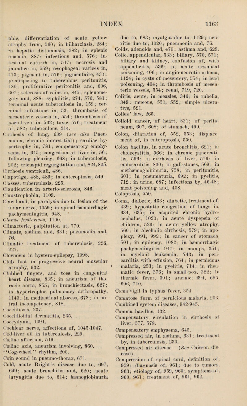 phic, differentiation of acute yellow atrophy from, 560; in bilharziasis, 284; hi hepatic distomiasis, 282; in splenic anaemia, 887; infections and, 576; in¬ testinal catarrh in, 517; necrosis and jaundice in, 559; oesophageal varices in, 473; pigment in, 576; pigmentaire, 431; predisposing to tuberculous peritonitis, 180; proliferative peritonitis and, 606, 607 ; sclerosis of veins in, 845; splenome¬ galy and, 888; syphilitic, 274, 576, 581; terminal acute tuberculosis in, 159; ter¬ minal infections in, 53; thrombosis of mesenteric vessels in, 554; thrombosis of portal vein in, 562; toxic, 576; treatment of, 582; tuberculous, 214. Cirrhosis of lung, 639 (see also Pneu¬ monia, chronic interstitial) ; cardiac hy¬ pertrophy in, 781; compensatory emphy¬ sema in, 645; congestion of liver in, 56; following pleurisy, 668; in tuberculosis, 202; tricuspid regurgitation and, 824,825. Cirrhosis ventriculi, 486. Clapotage, 488, 489; in enteroptosis, 549. Classes, tuberculosis, 225. Claudication in arterio-sclerosis, 846. Claustrophobia, 1109. Claw-hand, in paralysis due to lesion of the ulnar nerve, 1059; in spinal haemorrhagic pachymeningitis, 948. Clavus hystericus, 1100. Climacteric, palpitation at, 770. Climate, asthma and, 631; pneumonia and, 76. Climatic treatment of tuberculosis, 226, 227. Clownism in hystero-epilepsy, 1098. Club foot in progressive neural muscular atrophy, 932. Clubbed fingers, and toes in congenital heart disease, 835; in aneurism of tho¬ racic aorta, 855; in bronchiectasis, 627; in hypertrophic pulmonary arthropathy, 1143; in mediastinal abscess, 673; in mi¬ tral incompetency, 818. Coceidiosis, 237. Coccidioidal dermatitis, 235. Coccydynia, 1091. Cochlear nerve, affections of, 1045-1047. Cod-liver oil in tuberculosis, 229. Cceliae affection, 519. Coeliac axis, aneurism involving, 860. ‘‘ Cog-wheel *? rhythm, 200. Coin sound in pneumo-thorax, 671. Cold, acute Bright’s disease due to, 697, 699; acute bronchitis and, 620; acute laryngitis due to, 614; haemoglobinuria due to, 683; myalgia due to, 1129; neu¬ ritis due to, 1020; pneumonia and, 76. Colds, adenoids and, 470; asthma and, 629. Colic, appendicular, 533; biliary, 570, 571; biliary and kidney, confusion of, with appendicitis, 536; in acute arsenical poisoning, 406; in angio-neurotic oedema, 1124; in cysts of mesentery, 554; in lead poisoning, 404; in thrombosis of mesen¬ teric vessels, 554; renal, 719, 720. Colitis, acute, in measles, 346; in rubella, 349; mucous, 551, 552; simple ulcera¬ tive, 521. Colies ’ law, 265. Colloid cancer, of heart, 831; of perito¬ neum, 607, 608; of stomach, 499. Colon, dilatation of, 552, 553; displace¬ ment of, in enteroptosis, 550. Colon bacillus, in acute bronchitis, 621; in cholecystitis, 566; in chronic pancreati¬ tis, 596; in cirrhosis of liver, 576; in endocarditis, 800; in gall-stones, 569; in methamioglobinuria, 758; in peritonitis, 601; in pneumaturia, 692; in pyelitis, 712; in urine, 687; infections by, 46-48; meat poisoning and, 408. Coloptosis, 550. Coma, diabetic, 433; diabetic, treatment of, 439; hypostatic congestion of lungs in, 634, 635; in acquired chronic hydro¬ cephalus, 1020; in acute dyspepsia of children, 526; in acute yellow atrophy, 560; in alcoholic cirrhosis, 579; in apo plexy, 991, 992; in cancer of stomach, 501; in epilepsy, 1082; in haemorrhagic pachymeningitis, 947; in mumps, 351; in myeloid leukaemia, 743; in peri carditis with effusion, 764; in pernicious malaria, 253; in pyelitis, 714; in rheu¬ matic fever, 376; in small pox, 322; in thermic fever, 391; uraemic, 694, 695, 696, 710. Coma-vigil in typhus fever, 354. Comatose form of pernicious malaria, 253. Combined system diseases, 942-945. Comma bacillus, 132. Compensatory circulation in cirrhosis of liver, 5.77, 578. Compensatory emphysema, 645. Compressed air, in asthma, 631; treatment by, in tuberculosis, 230. Compressed air disease. (See Caisson dis¬ ease). Compression of spinal cord, definition of, 959; diagnosis of, 961; due to tumors, 963; etiology of, 959, 960; symptoms of, 960, 961 ; treatment of, 961, 962.