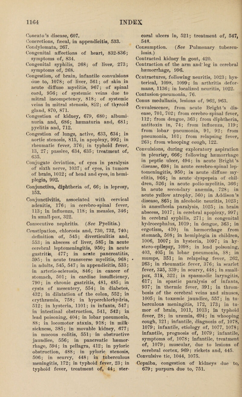 Concato’s disease, 607. Concretions, faecal, in appendicitis, 533. Condylomata, 267. Congenital affections of heart, 832-836; symptoms of, 834. Congenital syphilis, 268; of liver, 273; symptoms of, 268. Congestion, of brain, infantile convulsions due to, 1078; of liver, 561; of skin in acute diffuse myelitis, 967; of spinal cord, 956; of systemic veins due to mitral ineompetency, 818; of systemic veins in mitral stenosis, 822; of thyroid gland, 870, 871. Congestion of kidney, 679, 680; albumi¬ nuria and, 686; haematuria and, 681; pyelitis and, 712. Congestion of lungs, active, 633, 634; in aortic stenosis, 815, in apoplexy, 992; in rheumatic fever, 376; in typhoid fever, 13, 27; passive, 634, 635; treatment of, 635. Conjugate deviation, of eyes in paralysis of sixth nerve, 1037; of eyes, in tumors of brain, 1012; of head and eyes, in hemi¬ plegia, 992. Conjunctiva, diphtheria of, 66; in leprosy, 153. Conjunctivitis, associated with cervical adenitis, 176; in cerebro-spinal fever, 113; in influenza, 118; in measles, 346; in small-pox, 322. Consecutive nephritis. {See Pyelitis.) Constipation, chlorosis and, 730, 732, 74CK; definition of, 545; diverticulitis and, 553; in abscess of liver, 585; in acute cerebral leptomeningitis, 950; in acute gastritis,, 477; in acute pancreatitis, 595; in acute transverse myelitis, 968; in adults, 545, 547; in appendicitis, 533; in arterio-sclerosis, 846; in cancer of stomach, 501; in cardiac insufficiency, 790; in chronic gastritis, 481, 485; in cysts of mesentery, 554; in diabetes, 432; in dilatation of the colon, 552; in erythraemia, 758; in hyperchlorhydria, 512; in hysteria, 1101; in infants, 547; in intestinal obstruction, 541, 542; in lead poisoning, 404; in lobar pneumonia, 88; in locomotor ataxia, 918; in milk- sickness, 385; in movable kidney, 677; in mucous colitis, 551; in obstructive jaundice, 556; in pancreatic haemor¬ rhage, 594; in pellagra, 412; in pyloric obstruction, 488; in pyloric stenosis, 506; in scurvy, 448; in tuberculous meningitis, 172; in typhoid fever, 23; in typhoid fever, treatment of, 44; ster¬ coral ulcers in, 521; treatment of, 547, 548. Consumption. {See Pulmonary tubercu¬ losis.) Contracted kidney in gout, 420. Contraction of the arm and'leg in cerebral haemorrhage, 996. Contractures, following neuritis, 1023; hys¬ terical, 1098, 1099; in arthritis defor¬ mans, 1136; in localized neuritis, 1022. Contusion-pneumonia, 76. Conus medullar.is, lesions of, 962, 963. Convalescence, from acute Bright ’s dis¬ ease, 701, 702; from cerebro-spinal fever, 112; from dengue, 363; from diphtheria, antitoxin in, 74; from influenza, 119; from lobar pneumonia, 91, 92; from pneumonia, 101; from relapsing fever, 263; from whooping cough, 122. Convulsions, during exploratory aspiration in pleurisy, 666; following haemorrhage in peptic ulcer, 494; in acute Bright’s disease, 698; in acute cerebro-spinal lep¬ tomeningitis, 950; in acute diffuse my¬ elitis, 966; in acute dyspepsia of chil¬ dren, 526; in acute polio-myelitis, 366; in acute secondary anaemia, 728; in acute yellow atrophy, 560; in Addison’s disease, 865; in alcoholic neuritis, 1023; in anaesthesia paralysis, 1025; in brain abscess, 1017; in cerebral apoplexy, 997; in cerebral syphilis, 271; in congenital hydrocephalus, 1019; in dengue, 363; in ergotism, 410; in haemorrhage from stomach, 508; in hemiplegia in children, 1006, 1007; in hysteria, 1097; in hy- stero-epilepsy, 1098; in lead poisoning, 403, 405; in lobar pneumonia, 88; in mumps, 351; in relapsing fever, 262, 263; in rheumatic fever, 376; in scarlet fever, 335, 339; in scurvy, 448; in small¬ pox, 318, 322; in spasmodic laryngitis, 617; in spastic paralysis of infants, 937; in thermic fever, 391; in throm¬ bosis .of the cerebral veins and sinuses, 1005; in toxaemic jaundice, 557; in tu¬ berculous meningitis, 172, 173; in tu¬ mor of brain, 1011, 1013; in typhoid fever, 28; in uraemia, 694; in whooping cough, 121; infantile, diagnosis of, 1078, 1079; infantile, etiology of, 1077, 1078; infantile, prognosis of, 1079; infantile, symptoms of, 1078; infantile, treatment of, 1079; muscular, due to lesions of cerebral cortex, 969; rickets and, 445. Convulsive tic, 1044, 1075. Copaiba, congestion of kidneys due to, 679; purpura due to, 751.