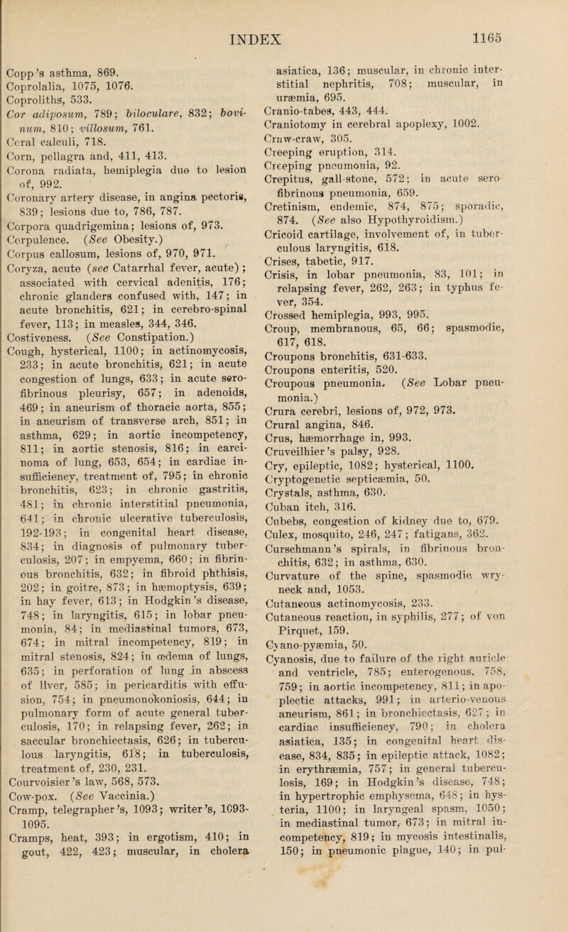Copp’s asthma, 869. Coprolalia, 1075, 1076. Coproliths, 533. Cor adiposum, 789; biloculare, 832; bovi- num, 810; mllosum, 761. Coral calculi, 718. Corn, pellagra and, 411, 413. Corona radiata, hemiplegia due to lesion of, 992. Coronary artery disease, in angina pectoris, S39; lesions due to, 786, 787. Corpora quadrigemina; lesions of, 973. Corpulence. (See Obesity.) Corpus callosum, lesions of, 970, 971. Coryza, acute (see Catarrhal fever, acute) ; associated with cervical adenitis, 176; chronic glanders confused with, 147; in acute bronchitis, 621; in cerebro-spinal fever, 113; in measles, 344, 346. Costiveness. (See Constipation.) Cough, hysterical, 1100; in actinomycosis, 233; in acute bronchitis, 621; in acute congestion of lungs, 633; in acute sero¬ fibrinous pleurisy, 657; in adenoids, 469; in aneurism of thoracic aorta, 855; in aneurism of transverse arch, 851; in asthma, 629; in aortic incompetency, 811; in aortic stenosis, 816; in carci¬ noma of lung, 653, 654; in cardiac in¬ sufficiency, treatment of, 795; in chronic bronchitis, 623; in chronic gastritis, 481; in chronic interstitial pneumonia, 641; in chronic ulcerative tuberculosis, 192-193; in congenital heart disease, 834; in diagnosis of pulmonary tuber¬ culosis, 207; in empyema, 660; in fibrin¬ ous bronchitis, 632; in fibroid phthisis, 202; in goitre, 873; in haemoptysis, 639; in hay fever, 613; in Hodgkin’s disease, 748; in laryngitis, 615; in lobar pneu¬ monia, 84; in mediastinal tumors, 673, 674; in mitral incompetency, 819; in mitral stenosis, 824; in cedema of lungs, 635; in perforation of lung in abscess of liver, 585; in pericarditis with effu¬ sion, 754; in pneumonokoniosis, 644; in pulmonary form of acute general tuber¬ culosis, 170; in relapsing fever, 262; in saccular bronchiectasis, 626; in tubercu¬ lous laryngitis, 618; in tuberculosis, treatment of, 230, 231. Courvoisier’s law, 568, 573. Cow-pox. (See Vaccinia.) Cramp, telegrapher’s, 1093; writer’s, 1093- 1095. Cramps, heat, 393; in ergotism, 410; in gout, 422, 423; muscular, in cholera asiatica, 136; muscular, in chronic inter¬ stitial nephritis, 708; muscular, in uraemia, 695. Cranio-tabes, 443, 444. Craniotomy in cerebral apoplexy, 1002. Craw-craw, 305. Creeping eruption, 314. Creeping pneumonia, 92. Crepitus, gall-stone, 572; in acute sero fibrinous pneumonia, 659. Cretinism, endemic, 874, 875; sporadic, 874. (See also Hypothyroidism.) Cricoid cartilage, involvement of, in tuber¬ culous laryngitis, 618. Crises, tabetic, 917. Crisis, in lobar pneumonia, 83, 101; in relapsing fever, 262, 263; in typhus fe¬ ver, 354. Crossed hemiplegia, 993, 995. Croup, membranous, 65, 66; spasmodic, 617, 618. Croupons bronchitis, 631-633. Croupons enteritis, 520. Croupous pneumonia. (See Lobar pneu¬ monia.) Crura cerebri, lesions of, 972, 973. Crural angina, 846. Crus, haemorrhage in, 993. Cruveilhier’s palsy, 928. Cry, epileptic, 1082; hysterical, 1100. Cryptogenetic septicaemia, 50. Crystals, asthma, 630. Cuban itch, 316. Cubebs, congestion of kidney due to, 679. Culex, mosquito, 246, 247; fatigans, 362. Curschmann’s spirals, in fibrinous bron¬ chitis, 632; in asthma, 630. Curvature of the spine, spasmodic wry¬ neck and, 1053. Cutaneous actinomycosis, 233. Cutaneous reaction, in syphilis, 277; of von Pirquet, 159. Cvano-pyeemia, 50. Cyanosis, due to failure of the right auricle and ventricle, 785; enterogenous, 758, 759; in aortic incompetency, 811; in apo¬ plectic attacks, 991; in arterio-venous aneurism, 861; in bronchiectasis, 627; in cardiac insufficiency, 790; in cholera asiatica, 135; in congenital heart dis¬ ease, 834, 835; in epileptic attack, 1082; in erythrsemia, 757; in general tubercu¬ losis, 169; in Hodgkin’s disease, 748; in hypertrophic emphysema, 648; in hys¬ teria, 1100; in laryngeal spasm, 1050; in mediastinal tumor, 673; in mitral in¬ competency, 819; in mycosis intestinalis, 150; in pneumonic plague, 140; in pul-