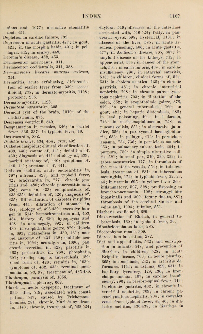 sions and, 1077; ulcerative stomatitis and, 457. Depletion in cardiac failure, 792. Depression in acute gastritis, 477; in gout, 421; in the morphia habit, 401; in pel¬ lagra, 412; in scurvy, 448. Dercum’s disease, 452, 453. Dermacentor americanus, 311. Dermacentor occidentalis, 311, 388. Dermamyiasis linearis migrans oestrosa, 314. Dermatitis, acute exfoliating, differentia¬ tion of scarlet fever from, 339; cocci¬ dioidal, 235; in dermato-myositis, 1128; protozoic, 235. Dermato-myositis, 1128. Dermatosa parasitaire, 305. Dermoid cyst of the brain, 1010; of the mediastinum, 675. Descensus ventriculi, 549. Desquamation in measles, 346; in scarlet fever, 336, 337; in typhoid fever, 18. Dextrocardia, 832. Diabete bronze, 434, 454; gras, 432. Diabetes insipidus,' clinical classification of, 439, 440; course of, 441; definition of, 439 ; diagnosis of, 441; etiology of, 439 ; morbid anatomy of, 440; symptoms of, 440, 441; treatment of, 441. Diabetes mellitus, acute endocarditis in, 797; adrenal, 428; and typhoid fever, 32; bradycardia in, 777; chronic gas¬ tritis and, 480; chronic pancreatitis and, 596; coma in, 433; complications of, 433-435; definition of, 426; diagnosis of, 435; differentiation of diabetes insipidus from, 441; dilatation of stomach in, 487; etiology of, 426-430; excessive hun¬ ger in, 514; haemochromatosis and, 453, 454; history of, 426; hypophysis and, 428; in acromegaly, 892; in children, 430; in exophthalmic goitre, 879; lipuria in, 693; metabolism in, 430, 431; mor¬ bid anatomy of, 431, 432; multiple neu¬ ritis in, 1024; neuralgia in, 1090; pan¬ creatic secretion in, 428; parotitis in, 463; pericarditis in, 760; phosphatic, 691; predisposing to tuberculosis, 159; renal form of, 428; retinitis in, 1030; symptoms of, 432, 433; terminal pneu¬ monia in, 93, 97; treatment of, 435-439. Diaphragm, paralysis of, 1056. Diaphragmatic pleurisy, 662. Diarrhoea, acute dyspeptic, treatment of, 522; alba, 519; associated with consti¬ pation, 547; caused by Trichomonas hominis, 281; chronic, Marie’s syndrome in, 1143; chronic, treatment of, 522-524; chylosa, 519; diseases of the intestines associated with, 516-524; fatty, in pan¬ creatic cysts, 598; hysterical, 1101; in abscess of the liver, 585; in acute ar¬ senical poisoning, 406; in acute gastritis, 477; in Addison’s disease, 865, 867; in amyloid disease of the kidneys, 712; in appendicitis, 534; in cancer of the stom ach, 501; in cancrum oris, 459 ; in cardiac insufficiency, 790; in catarrhal enteritis, 518; in children, clinical forms of, 524 531; in cholera asiatiea, 135; in chronic gastritis, 481; in chronic interstitial nephritis, 708; in chronic parenchyma¬ tous nephritis, 703; in dilatation of the colon, 552; in exophthalmic goitre, 878, 879; in general tuberculosis, 169; in gout, 421; in hepatic distomiasis, 282; in lead poisoning, 404; in leukaemia, 743; in methaemoglobinaemia, 758; in mucous colitis, 551; in obstructive jaun¬ dice, 556; in paroxysmal haemoglobinu- ria, 683; in pellagra, 412; in pernicious anaemia, 734, 736; in pernicious malaria, 253; in pulmonary tuberculosis, 204; in purpura, 752; in simple ulcerative coli¬ tis, 521; in small-pox, 319, 320, 322; in tabes mesenterica, 177; in thrombosis of the mesenteric vessels, 554; in tubercu¬ losis, treatment of, 231; in tuberculous meningitis, 172; in typhoid fever, 22, 23, 44; in uraemia, 695; in yellow fever, 360; inflammatory, 527, 528; predisposing to broncho-pneumonia, 102; strongyloides intestinalis and, 309; tetany due to, 881; thrombosis of the cerebral sinuses and veins and, 1004; tubular, 551. Diathesis, oxalic acid, 689. Diazo-reaction of Ehrlich, in general tu¬ berculosis, 169; in typhoid fever, 30. Dibothriocephalus latus, 285. Dicotophyme renale, 309. Dicroccelium lanceatum, 282. Diet and appendicitis, 532; and constipa¬ tion in infants, 548; and prevention of diarrhoea in children, 528; in acute Bright’s disease, 700; in acute pleurisy, 665; in amcebiasis, 242; in arthritis de¬ formans, 1141; in asthma, 629, 631; in bacillary dysentery, 129, 130; in bron¬ cho-pneumonia, 107; in cardiac insuffi¬ ciency, 796; in cerebro-spinal fever, 114; in chronic gastritis, 482; in chronic in¬ terstitial nephritis, 709; in chronic pa¬ renchymatous nephritis, 704; in convales¬ cence from typhoid fever, 45, 46; in dia¬ betes mellitus, 436-438; in diarrhoea in