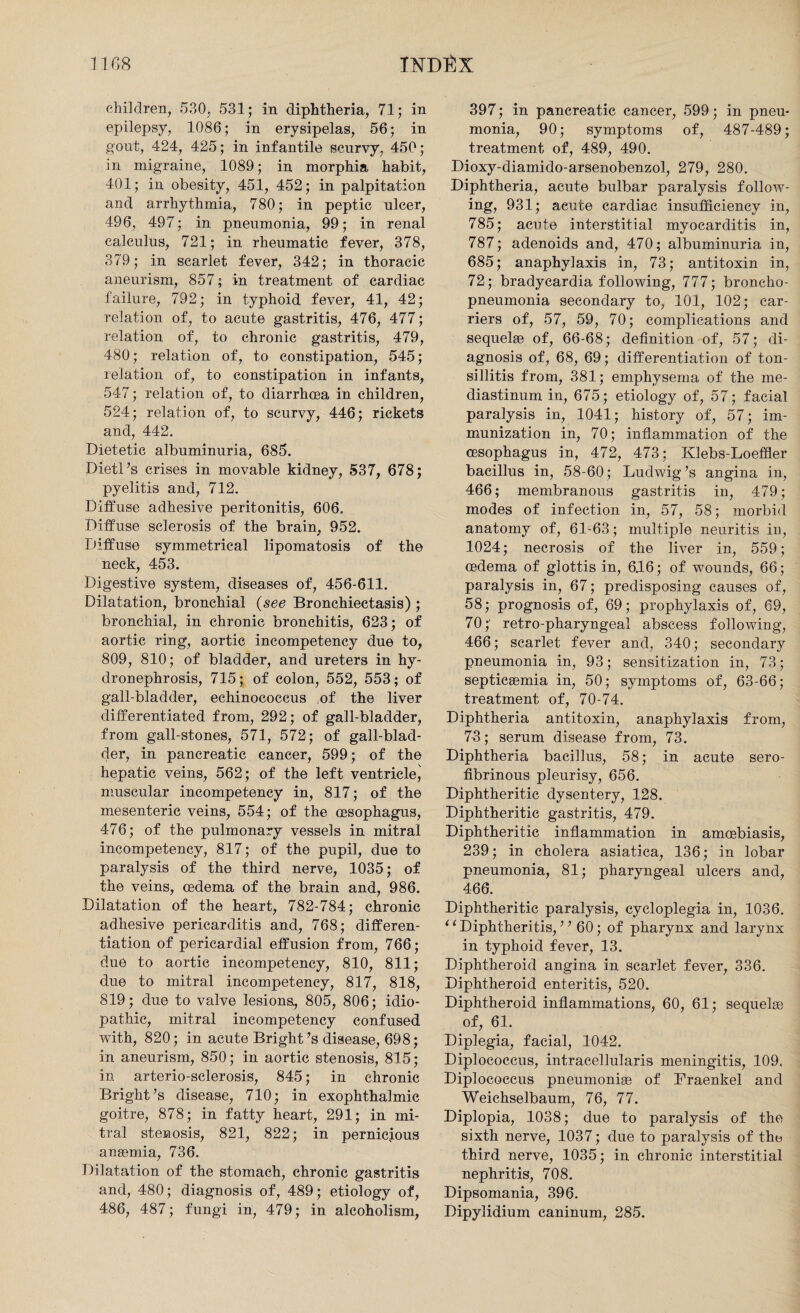 children, 530, 531; in diphtheria, 71; in epilepsy, 1086; in erysipelas, 56; in gout, 424, 425; in infantile scurvy, 450; in migraine, 1089; in morphia habit, 401; in obesity, 451, 452; in palpitation and arrhythmia, 780; in peptic ulcer, 496, 497; in pneumonia, 99; in renal calculus, 721; in rheumatic fever, 378, 379; in scarlet fever, 342; in thoracic aneurism, 857; in treatment of cardiac failure, 792; in typhoid fever, 41, 42; relation of, to acute gastritis, 476, 477; relation of, to chronic gastritis, 479, 480; relation of, to constipation, 545; relation of, to constipation in infants, 547; relation of, to diarrhoea in children, 524; relation of, to scurvy, 446; rickets and, 442. Dietetic albuminuria, 685. Dietl’s crises in movable kidney, 537, 678; pyelitis and, 712. Diffuse adhesive peritonitis, 606. Diffuse sclerosis of the brain, 952. Diffuse symmetrical lipomatosis of the neck, 453. Digestive system, diseases of, 456-611. Dilatation, bronchial (see Bronchiectasis) ; bronchial, in chronic bronchitis, 623; of aortic ring, aortic incompetency due to, 809, 810; of bladder, and ureters in hy¬ dronephrosis, 715; of colon, 552, 553; of gall-bladder, echinococcus of the liver differentiated from, 292; of gall-bladder, from gall-stones, 571, 572; of gall-blad¬ der, in pancreatic cancer, 599; of the hepatic veins, 562; of the left ventricle, muscular incompetency in, 817; of the mesenteric veins, 554; of the oesophagus, 476; of the pulmonary vessels in mitral incompetency, 817; of the pupil, due to paralysis of the third nerve, 1035; of the veins, oedema of the brain and, 986. Dilatation of the heart, 782-784; chronic adhesive pericarditis and, 768; differen¬ tiation of pericardial effusion from, 766; due to aortic incompetency, 810, 811; due to mitral incompetency, 817, 818, 819; due to valve lesions, 805, 806; idio¬ pathic, mitral incompetency confused with, 820; in acute Bright ’s disease, 698; in aneurism, 850; in aortic stenosis, 815; in arterio-sclerosis, 845; in chronic Bright’s disease, 710; in exophthalmic goitre, 878; in fatty heart, 291; in mi¬ tral stenosis, 821, 822; in pernicious anaemia, 736. Dilatation of the stomach, chronic gastritis and, 480; diagnosis of, 489; etiology of, 486, 487; fungi in, 479; in alcoholism, 397; in pancreatic cancer, 599; in pneu¬ monia, 90; symptoms of, 487-489; treatment of, 489, 490. Dioxy-diamido-arsenobenzol, 279, 280. Diphtheria, acute bulbar paralysis follow¬ ing, 931; acute cardiac insufficiency in, 785; acute interstitial myocarditis in, 787; adenoids and, 470; albuminuria in, 685; anaphylaxis in, 73; antitoxin in, 72; bradycardia following, 777; broncho¬ pneumonia secondary to, 101, 102; car¬ riers of, 57, 59, 70; complications and sequelae of, 66-68; definition of, 57; di¬ agnosis of, 68, 69; differentiation of ton¬ sillitis from, 381; emphysema of the me¬ diastinum in, 675; etiology of, 57; facial paralysis in, 1041; history of, 57; im¬ munization in, 70; inflammation of the oesophagus in, 472, 473; Klebs-Loeffler bacillus in, 58-60; Ludwig’s angina in, 466; membranous gastritis in, 479; modes of infection in, 57, 58; morbid anatomy of, 61-63; multiple neuritis in, 1024; necrosis of the liver in, 559; oedema of glottis in, 646; of wounds, 66; paralysis in, 67; predisposing causes of, 58; prognosis of, 69; prophylaxis of, 69, 70;' retro-pharyngeal abscess following, 466; scarlet fever and, 340; secondary pneumonia in, 93; sensitization in, 73; septicaemia in, 50; symptoms of, 63-66; treatment of, 70-74. Diphtheria antitoxin, anaphylaxis from, 73; serum disease from, 73. Diphtheria bacillus, 58; in acute sero¬ fibrinous pleurisy, 656. Diphtheritic dysentery, 128. Diphtheritic gastritis, 479. Diphtheritic inflammation in amcebiasis, 239; in cholera asiatica, 136; in lobar pneumonia, 81; pharyngeal ulcers and, 466. Diphtheritic paralysis, cycloplegia in, 1036. “Diphtheritis, ” 60; of pharynx and larynx in typhoid fever, 13. Diphtheroid angina in scarlet fever, 336. Diphtheroid enteritis, 520. Diphtheroid inflammations, 60, 61; sequelse of, 61. Diplegia, facial, 1042. Diplococcus, intracellularis meningitis, 109. Diplococcus pneumonise of Fraenkel and Weichselbaum, 76, 77. Diplopia, 1038; due to paralysis of the sixth nerve, 1037; due to paralysis of the third nerve, 1035; in chronic interstitial nephritis, 708. Dipsomania, 396. Dipylidium caninum, 285.