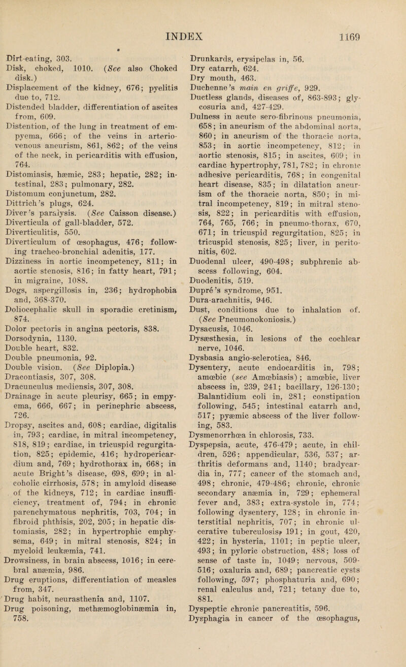 Dirt-eating, 303. Disk, choked, 1010. {See also Choked disk.) Displacement of the kidney, 676; pyelitis due to, 712. Distended bladder, differentiation of ascites from, 609. Distention, of the lung in treatment of em¬ pyema, 666; of the veins in arterio¬ venous aneurism, 861, 862; of the veins of the neck, in pericarditis with effusion, 764. Distomiasis, haemic, 283; hepatic, 282; in¬ testinal, 283; pulmonary, 282. Distomum conjunctum, 282. Dittrich’s plugs, 624. Diver’s paralysis. {See Caisson disease.) Diverticula of gall-bladder, 572. Diverticulitis, 550. Diverticulum of oesophagus, 476; follow¬ ing tracheo-bronchial adenitis, 177. Dizziness in aortic incompetency, 811; in aortic stenosis, 816; in fatty heart, 791; in migraine, 1088. Dogs, aspergillosis in, 236; hydrophobia and, 368-370. Doliocephalic skull in sporadic cretinism, 874. Dolor pectoris in angina pectoris, 838. Dorsodynia, 1130. Double heart, 832. Double pneumonia, 92. Double vision. {See Diplopia.) Dracontiasis, 307, 308. Dracunculus mediensis, 307, 308. Drainage in acute pleurisy, 665; in empy¬ ema, 666, 667; in perinephric abscess, 726. Dropsy, ascites and, 608; cardiac, digitalis in, 793; cardiac, in mitral incompetency, 818, 819; cardiac, in tricuspid regurgita¬ tion, 825; epidemic, 416; hydropericar- dium and, 769; hydrothorax in, 668; in acute Bright’s disease, 698, 699; in al¬ coholic cirrhosis, 578; in amyloid disease . of the kidneys, 712; in cardiac insuffi¬ ciency, treatment of, 794; in chronic parenchymatous nephritis, 703, 704; in fibroid phthisis, 202, 205; in hepatic dis¬ tomiasis, 282; in hypertrophic emphy¬ sema, 649; in mitral stenosis, 824; in myeloid leukaemia, 741. Drowsiness, in brain abscess, 1016; in cere¬ bral anaemia, 986. Drug eruptions, differentiation of measles from, 347. Drug habit, neurasthenia and, 1107. Drug poisoning, methaemoglobinsemia in, 758. Drunkards, erysipelas in, 56. Dry catarrh, 624. Dry mouth, 463. Duchenne’s main en griffe, 929. Ductless glands, diseases of, 863-893; gly¬ cosuria and, 427-429. Dulness in acute sero-fibrinous pneumonia, 658; in aneurism of the abdominal aorta, 860; in aneurism of the thoracic aorta, 853; in aortic incompetency, 812; in aortic stenosis, 815; in ascites, 609; in cardiac hypertrophy, 781, 782; in chronic adhesive pericarditis, 768; in congenital heart disease, 835; in dilatation aneur¬ ism of the thoracic aorta, 850; in mi¬ tral incompetency, 819; in mitral steno¬ sis, 822; in pericarditis with effusion, 764, 765, 766; in pneumo-thorax, 670, 671; in tricuspid regurgitation, 825; in tricuspid stenosis, 825; liver, in perito¬ nitis, 602. Duodenal ulcer, 490-498; subphrenic ab¬ scess following, 604. Duodenitis, 519. Dupre’s syndrome, 951. Dura-arachnitis, 946. Dust, conditions due to inhalation of. {See Pneumonokoniosis.) Dysacusis, 1046. Dysassthesia, in lesions of the cochlear nerve, 1046. Dvsbasia angio-sclerotica, 846. Dysentery, acute endocarditis in, 798; amoebic {see Amoebiasis); amoebic, liver abscess in, 239, 241; bacillary, 126-130; Balantidium coli in, 281; constipation following, 545; intestinal catarrh and, 517; pyaemic abscess of the liver follow¬ ing, 583. Dysmenorrhoea in chlorosis, 733. Dyspepsia, acute, 476-479; acute, in chil¬ dren, 526: appendicular, 536, 537; ar¬ thritis deformans and, 1140; bradycar¬ dia in, 777; cancer of the stomach and, 498; chronic, 479-486; chronic, chronic secondary anaemia in, 729; ephemeral fever and, 383; extra-systole in, 774; following dysentery, 128; in chronic in¬ terstitial nephritis, 707; in chronic ul¬ cerative tuberculosis? 191; in gout, 420, 422; in hysteria, 1101; in peptic ulcer, 493; in pyloric obstruction, 488; loss of sense of taste in, 1049; nervous, 509- 516; oxaluria and, 689; pancreatic cysts following, 597; phosphaturia and, 690; renal calculus and, 721; tetany due to, 881. Dyspeptic chronic pancreatitis, 596. Dysphagia in cancer of the oesophagus,