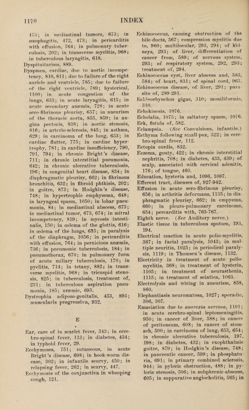 475; in mediastinal tumors, 673; in cesophagitis, 472, 473; in pericarditis with effusion, 764; in pulmonary tuber¬ culosis, 202; in transverse myelitis, 968; in tuberculous laryngitis, 618. Dyspituitarism, 889. Dyspnoea, cardiac, due to aortic incompe¬ tency, 810, 811; due to failure of the right auricle and ventricle, 785; due to failure of the right ventricle, 789; hysterical, 1100; in acute congestion of the lungs, 633; in acute laryngitis, 615; in acute secondary anaemia, 728; in acute serofibrinous pleurisy, 657; in aneurism of the thoracic aorta, 855, 859; in an¬ gina pectoris, 838; in aortic stenosis, 816; in arterio-sclerosis, 845; in asthma, 629; in carcinoma of the lung, 653; in cardiac flutter, 775; in cardiac hyper¬ trophy, 781; in cardiac insufficiency, 790, 791, 794; in chronic Bright’s disease, 711; in chronic interstitial pneumonia, 642; in chronic ulcerative tuberculosis, 196; in congenital heart disease, 834; in diaphragmatic pleurisy, 662; in fibrinous bronchitis, 632; in fibroid phthisis, 202; in goitre, 873; in Hodgkin’s disease, 748; in hypertrophic emphysema, 648; in laryngeal spasm, 1050; in lobar pneu¬ monia, 84; in mediastinal abscess, 675; in mediastinal tumor, 673, 674; in mitral incompetency, 819; in mycosis intesti- nalis, 150; in oedema of the glottis, 616; in oedema of the lungs, 635; in paralysis of the diaphragm, 1056; in pericarditis v with effusion, 764; in pernicious anaemia, 736; in pneumonic tuberculosis, 184; in pneumothorax, 670; in pulmonary form of acute miliary tuberculosis, 170; in pyelitis, 714; in tetany, 882; in trans¬ verse myelitis, 968; in tricuspid steno¬ sis, 825; in tuberculosis, treatment of, 231; in tuberculous aspiration pneu¬ monia, 185; uraemic, 695. Dystrophia adiposo-genitalis, 453, 893; muscularis progressiva, 932. E • Ear, care of in scarlet fever, 343; in cere- bro-spinal fever, 113; in diabetes, 434; in typhoid fever, 29. Ecchymoses, 751; cutaneous, in acute Bright’s disease, 698; in hook-worm dis¬ ease, 302; in infantile scurvy, 450; in relapsing fever, 262; in scurvy, 447. Ecchymosis of the conjunctiva in whooping cough, 121, Echinococcus, causing obstruction of the bile-ducts, 567; compression myelitis due to, 960; multilocular, 293, 294; of kid¬ neys, 293; of liver, differentiation of cancer from, 589; of nervous system, 293; of respiratory system, 292, 293; treatment of, 294. Echinococcus cyst, liver abscess and, 583, 584; of heart, 831; of spinal cord, 963. Echinococcus disease, of liver, 291; para¬ site of, 289-291. Echinorhynchus gigas, 3L0; moniliformis, 310. Echokinesis, 1076. Echolalia, 1075; in saltatory spasm, 1076. Eck, fistula of, 582. Eclampsia. (See Convulsions, infantile.) Ecthyma following small pox, 322; in eere- bro-spinal fever, 112. Ectopia cordis, 832. Eczema, gouty, 422; in chronic interstitial nephritis, 708; in diabetes, 433, 439; of scalp, associated with cervical adenitis, 176; of tongue, 460. Education, hysteria and, 1096, 1097. Efferent tract, diseases of, 927-942. Effusion in acute sero-fibrinous pleurisy, 656; in arthritis deformans, 1135; in dia¬ phragmatic pleurisy, 662; in empyema, 660; in pleuro-pulmonary carcinoma, 654; percarditis with, 763-767. Eighth nerve. (See Auditory nerve.) Elastic tissue in tuberculous sputum, 193, 194. Electrical reaction in acute polio-myelitis, 367; in facial paralysis, 1043; in mul¬ tiple neuritis, 1025; in periodical paraly¬ sis, 1119; in Thomsen’s disease, 1132. Electricity in treatment of acute polio¬ myelitis, 368; in treatment of hysteria, 1105; in treatment of neurasthenia, 1115; in treatment of sciatica, 1063. Electrolysis and wiring in aneurism, 858, 860. Elephantiasis neuromatosa, 1027; sporadic, 306, 307. Emaciation due to anorexia nervosa, 1101; in acute cerebro-spinal leptomeningitis, 950; in cancer of liver, 588; in cancer of peritoneum, 608; in cancer of stom¬ ach, 500; in carcinoma of lung, 653, 654; in chronic ulcerative tuberculosis, 197, 198; in diabetes, 432; in exophthalmic goitre, 879; in Hodgkin’s disease, 748; in pancreatic cancer, 599; in phosphatu- ria, 691; in primary combined sclerosis, 944; in pyloric obstruction, 488; in py¬ loric stenosis, 506; in subphrenic-abscess, 605; in suppurative angiocholitis, 565; in