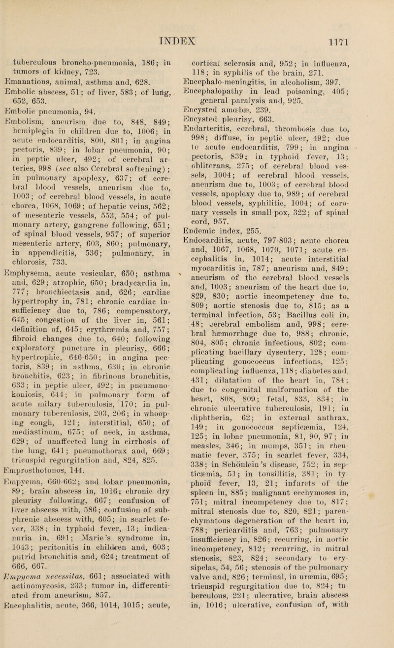 tuberculous broncho pneumonia, 186; in tumors of kidney, 728. Emanations, animal, asthma and, 628. Embolic abscess, 51 ; of liver, 588; of lung, 652, 653. Embolic pneumonia, 94. Embolism, aneurism due to, 848, 849; hemiplegia in children due to, 1006; in acute endocarditis, 800, 801; in angina pectoris, 839; in lobar pneumonia, 90; in peptic ulcer, 492; of cerebral ar¬ teries, 998 (see also Cerebral softening) ; in pulmonary apoplexy, 637; of cere¬ bral blood vessels, aneurism due to, ! 003; of cerebral blood vessels, in acute chorea, 1068, 1069 ; of hepatic veins, 562; of mesenteric vessels, 553, 554; of pul¬ monary artery, gangrene following, 651; of spinal blood vessels, 957; of superior mesenteric artery, 603, 860; pulmonary, in appendicitis, 536; pulmonary, in chlorosis, 733. Emphysema, acute vesicular, 650; asthma and, 629; atrophic, 650; bradycardia in, 777; bronchiectasis and, 626; cardiac hypertrophy in, 781; chronic cardiac in¬ sufficiency due to, 786; compensatory, 645; congestion of the liver in, 561; definition of, 645; erythraemia and, 757; fibroid changes due to, 640; following exploratory puncture in pleurisy, 666; hypertrophic, 646-650; in angina pec¬ toris, 839; in asthma, 630; in chronic bronchitis, 623; in fibrinous bronchitis, 633; in peptic ulcer, 492; in pneumono- koniosis, 644; in pulmonary form of acute milary tuberculosis, 170; in pul¬ monary tuberculosis, 203, 206 ; in whoop¬ ing cough, 121; interstitial, 650; of mediastinum, 675; of neck, in asthma, 629; of unaffected lung in cirrhosis of the lung, 641; pneumothorax and, 669; tricuspid regurgitation and, 824, 825. Emprosthotonos, 144. Empyema, 660-662; and lobar pneumonia, 89; brain abscess in, 1016; chronic dry pleurisy following, 667; confusion of liver abscess with, 586; confusion of sub- phrenic abscess with, 605; in scarlet fe¬ ver, 338; in typhoid fever, 13; indica- nuria in, 691; Marie’s syndrome in, 1043; peritonitis in children and, 603; putrid bronchitis and, 624; treatment of 666, 667. Empyema necessitas, 661; associated with actinomycosis, 233; tumor in, differenti¬ ated from aneurism, 857. Encephalitis, acute, 366, 1014, 1015; acute, cortical sclerosis and, 952; in influenza, 118; in syphilis of the brain, 271. Encephalo-meningitis, in alcoholism, 397. Encephalopathy in lead poisoning, 405; general paralysis and, 925. Encysted amoebae, 239. Encysted pleurisy, 663. Endarteritis, cerebral, thrombosis due to, 998; diffuse, in peptic ulcer, 492; due to acute endocarditis, 799; in angina pectoris, 839; in typhoid fever, 13; obliterans, 275; of cerebral blood ves¬ sels, 1004; of cerebral blood vessels, aneurism due to, 1003; of cerebral blood vessels, apoplexy due to, 989; of cerebral blood vessels, syphilitic, 1004; of coro¬ nary vessels in small-pox, 322; of spinal cord, 957. Endemic index, 255. Endocarditis, acute, 797-803; acute chorea and, 1067, 1068, 1070, 1071; acute en¬ cephalitis in, 1014; acute interstitial myocarditis in, 787; aneurism and, 849; aneurism of the cerebral blood vessels and, 1003; aneurism of the heart due to, 829, 830; aortic incompetency due to, 809; aortic stenosis due to, 815; as a terminal infection, 53; Bacillus coli in, 48; cerebral embolism and, 998; cere¬ bral haemorrhage due to, 988; chronic, 804, 805; chronic infectious, 802; com¬ plicating bacillary dysentery, 128; com¬ plicating gonococcus infections, 125; complicating influenza, 118; diabetes and, 431; dilatation of the heart in, 784; due to congenital malformation of the heart, 808, 809; fetal, 833, 834; in chronic ulcerative tuberculosis, 191; in diphtheria, 62; in external anthrax, 149; in gonococcus septicaemia, 124, 125; in lobar pneumonia, 81, 90, 97; in measles, 346; in mumps, 351 ; in rheu¬ matic fever, 375; in scarlet fever, 334, 338; in Schonlein’s disease, 752; in sep ticaemia, 51; in tonsillitis, 381; in ty¬ phoid fever, 13, 21; infarcts of the spleen in, 885; malignant ecchvmoses in, 751; mitral incompetency due to, 817; mitral stenosis due to, 820, 821; paren¬ chymatous degeneration of the heart in, 788; pericarditis and, 763; pulmonary insufficiency in, 826; recurring, in aortic incompetency, 812; recurring, in mitral stenosis, 823, 824; secondary to ery sipelas, 54, 56; stenosis of the pulmonary valve and, 826; terminal, in uraemia, 695; tricuspid regurgitation due to, 824; tu¬ berculous, 221; ulcerative, brain abscess in, 1016; ulcerative, confusion of, with