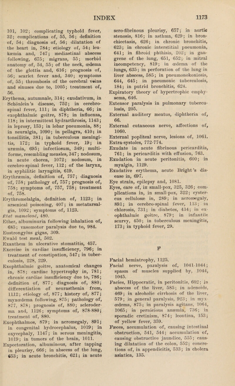 101, 102; complicating typhoid fever, 32; complications of, 55, 56; definition of, 54; diagnosis of, 56; dilatation of the heart in, 784; etiology of, 54; leu¬ kaemia and, 747; mediastinal abscess following, 675; migrans, 55; morbid anatomy of, 54, 55; of the neck, cedema of the glottis and, 616; prognosis of, 56; scarlet fever and, 340; symptoms of, 55; thrombosis of the cerebral veins and sinuses due to, 1005; treatment of, 56. Erythema, autumnale, 314; exudativum, in Sehonlein’s disease, 752; in cerebro¬ spinal fever, 111; in diphtheria, 66; in exophthalmic goitre, 878; in influenza, 118; in intermittent hydrarthrosis, 1143; in leprosy, 153; in lobar pneumonia, 88; in neuralgia, 1090; in pellagra, 410; in tonsillitis, 381; in tuberculous meningi¬ tis, 172; in typhoid fever, 19; in uraemia, 695; infectiosum, 349; multi¬ forme, resembling measles, 347; nodosum, in acute chorea, 1072; nodosum, in cerebro-spinal fever, 112; of the larynx, in syphilitic laryngitis, 619. Erythrsemia, definition of, 757; diagnosis of, 758; pathology of, 757; prognosis of, 758; symptoms of, 757, 758; treatment of, 758. Erythromelalgia, definition of, 1123; in arsenical poisoning, 407; in metatarsal¬ gia, 1092; symptoms of, 1123. Etat mamelone, 480. Ether, albuminuria following inhalation of, 685; vasomotor paralysis due to, 984. Eustrongylus gigas, 309. Ewald test meal, 502. Exanthem in ulcerative stomatitis, 457. Exercise in cardiac insufficiency, 796; in treatment of constipation, 547; in tuber¬ culosis, 228, 229. Exophthalmic goitre, anatomical changes in, 878; cardiac hypertrophy in, 781; chronic cardiac insufficiency due to, 786; definition of, 877; diagnosis of, 880; differentiation of neurasthenia from, 1112; etiology of, 877; history of, 877; myxcedema following, 875; pathology of, 877, 878; prognosis of, 880; scleroder¬ ma and, 1126; symptoms of, 878-88D; treatment of, 880. Exophthalmos, 879; in acromegaly, 891; in congenital hydrocephalus, 1019; in oxycephaly, 1147; in serous meningitis, 1019; in tumors of the brain, 1011. Expectoration, albuminous, after tapping in pleurisy, 666; in abscess of the lung, 653; in acute bronchitis, 621; in acute sero-fibrinous pleurisy, 657; in aortic stenosis, 816; in asthma, 629; in bron¬ chiectasis, 626; in chronic bronchitis, 623; in chronic interstitial pneumonia, 641; in fibroid phthisis, 202; in gan¬ grene of the lung, 651, 652;. in mitral incompetency, 819; in cedema of the lungs, 635; in perforation of the lung in liver abscess, 585; in pneumonokoniosis, 644, 645; in pneumonic tuberculosis, 184; in putrid bronchitis, 624. Expiratory theory of hypertrophic emphy¬ sema, 646. Extensor paralysis in pulmonary tubercu¬ losis, 205. External auditory meatus, diphtheria of, 66. External cutaneous nerve, affections of, 1060. External popliteal nerve, lesions of, 1061. Extra-systoles, 772-774. Exudate in acute fibrinous pericarditis, 761; in pericarditis with effusion, 763. Exudation in acute peritonitis, 600; in myalgia, 1129. Exudative erythema, acute Bright ;s dis¬ ease in, 697. Eye strain, epilepsy and, 1081. Eyes, care of, in small-pox, 325, 326; com¬ plications in, in small-pox, 322; cyster- cus cellulosae in, 289; in acromegaly, 891; in cerebro-spinal fever, 113; in chlorosis, 731; in diabetes, 434; in ex¬ ophthalmic goitre, 879; in infantile scurvy, 450; in tuberculous meningitis, 173; in typhoid fever, 29. F Facial hemiatrophy, 1125. Facial nerve, paralysis of, 1041-1044; spasm of muscles supplied by, 1044, 1045. Facies, Hippocratic, in peritonitis, 602; in abscess of the liver, 585; in adenoids, 469; in alcoholic cirrhosis of the liver, 579; in general paralysis, 923; in myx¬ cedema, 875; in paralysis agitans, 1064, 1065; in pernicious anaemia, 736; in sporadic cretinism, 874; leontina, 153; of yellow fever, 359. Faeces, accumulation of, causing intestinal obstruction, 541, 544; accumulation of, causing obstructive jaundice, 555; caus¬ ing dilatation of the colon, 552; concre¬ tions of, in appendicitis, 533; in cholera asiatica, 135.